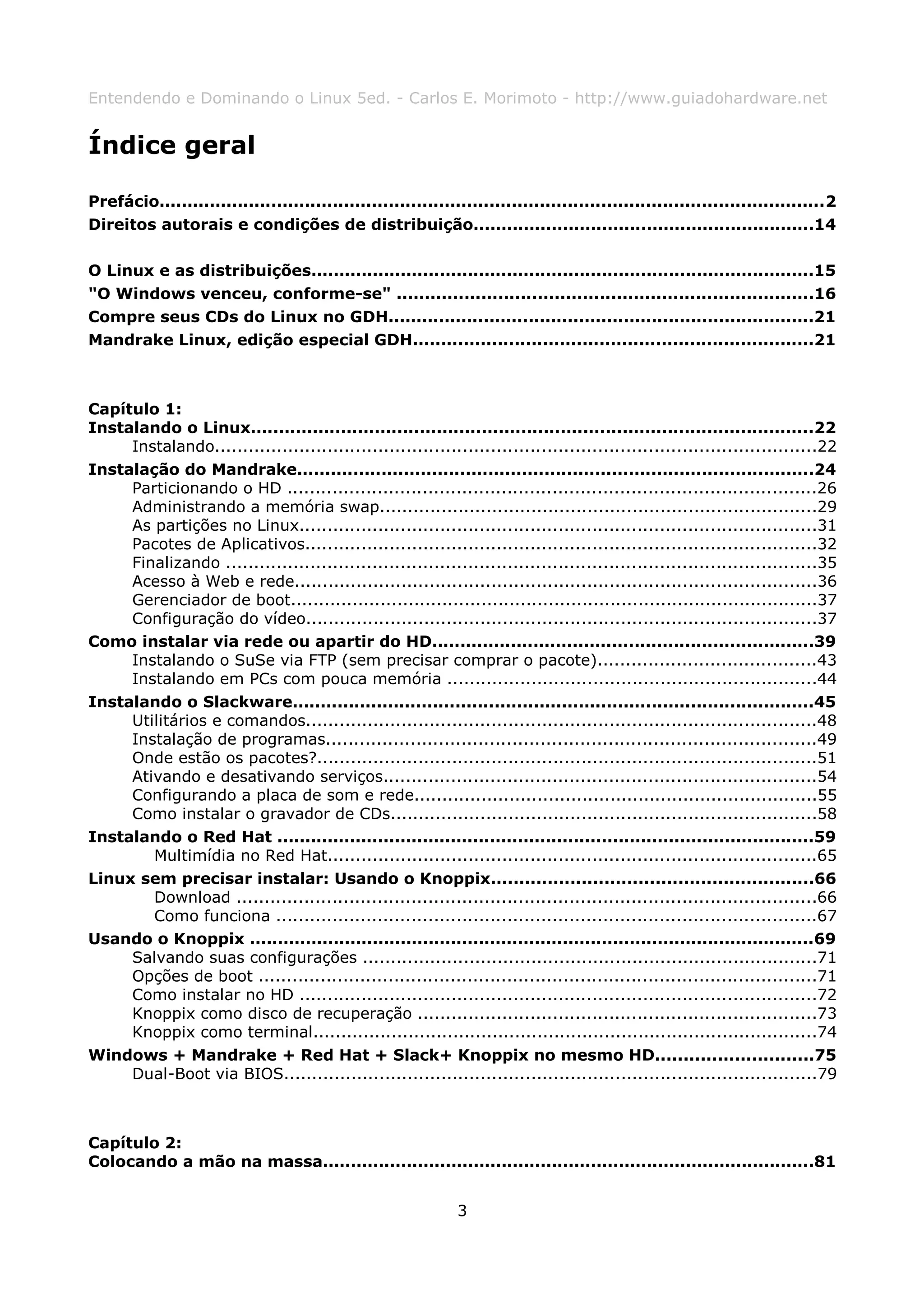 Entendendo e Dominando o Linux 5ed. - Carlos E. Morimoto - http://www.guiadohardware.net


Índice geral

Prefácio.......................................................................................................................2
Direitos autorais e condições de distribuição.............................................................14

O Linux e as distribuições..........................................................................................15
"O Windows venceu, conforme-se" ..........................................................................16
Compre seus CDs do Linux no GDH............................................................................21
Mandrake Linux, edição especial GDH.......................................................................21



Capítulo 1:
Instalando o Linux....................................................................................................22
     Instalando...........................................................................................................22
Instalação do Mandrake............................................................................................24
     Particionando o HD ..............................................................................................26
     Administrando a memória swap..............................................................................29
     As partições no Linux............................................................................................31
     Pacotes de Aplicativos...........................................................................................32
     Finalizando .........................................................................................................35
     Acesso à Web e rede.............................................................................................36
     Gerenciador de boot..............................................................................................37
     Configuração do vídeo...........................................................................................37
Como instalar via rede ou apartir do HD....................................................................39
     Instalando o SuSe via FTP (sem precisar comprar o pacote).......................................43
     Instalando em PCs com pouca memória ..................................................................44
Instalando o Slackware.............................................................................................45
     Utilitários e comandos...........................................................................................48
     Instalação de programas.......................................................................................49
     Onde estão os pacotes?.........................................................................................51
     Ativando e desativando serviços.............................................................................54
     Configurando a placa de som e rede........................................................................55
     Como instalar o gravador de CDs............................................................................58
Instalando o Red Hat ................................................................................................59
        Multimídia no Red Hat.......................................................................................65
Linux sem precisar instalar: Usando o Knoppix.........................................................66
        Download .......................................................................................................66
        Como funciona ................................................................................................67
Usando o Knoppix .....................................................................................................69
     Salvando suas configurações .................................................................................71
     Opções de boot ...................................................................................................71
     Como instalar no HD ............................................................................................72
     Knoppix como disco de recuperação .......................................................................73
     Knoppix como terminal..........................................................................................74
Windows + Mandrake + Red Hat + Slack+ Knoppix no mesmo HD............................75
     Dual-Boot via BIOS...............................................................................................79



Capítulo 2:
Colocando a mão na massa........................................................................................81


                                                               3
 