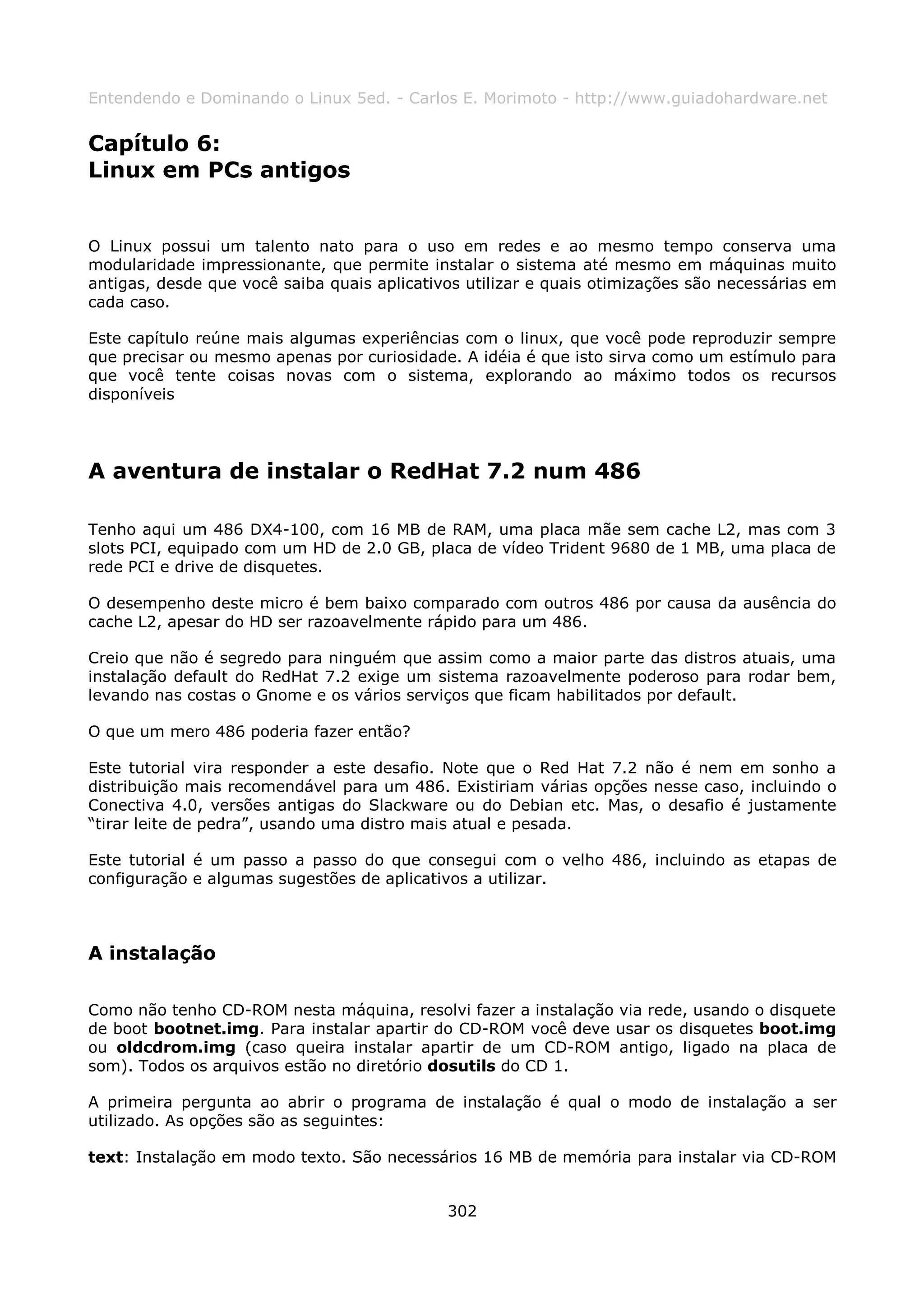 Entendendo e Dominando o Linux 5ed. - Carlos E. Morimoto - http://www.guiadohardware.net


Capítulo 6:
Linux em PCs antigos


O Linux possui um talento nato para o uso em redes e ao mesmo tempo conserva uma
modularidade impressionante, que permite instalar o sistema até mesmo em máquinas muito
antigas, desde que você saiba quais aplicativos utilizar e quais otimizações são necessárias em
cada caso.

Este capítulo reúne mais algumas experiências com o linux, que você pode reproduzir sempre
que precisar ou mesmo apenas por curiosidade. A idéia é que isto sirva como um estímulo para
que você tente coisas novas com o sistema, explorando ao máximo todos os recursos
disponíveis




A aventura de instalar o RedHat 7.2 num 486

Tenho aqui um 486 DX4-100, com 16 MB de RAM, uma placa mãe sem cache L2, mas com 3
slots PCI, equipado com um HD de 2.0 GB, placa de vídeo Trident 9680 de 1 MB, uma placa de
rede PCI e drive de disquetes.

O desempenho deste micro é bem baixo comparado com outros 486 por causa da ausência do
cache L2, apesar do HD ser razoavelmente rápido para um 486.

Creio que não é segredo para ninguém que assim como a maior parte das distros atuais, uma
instalação default do RedHat 7.2 exige um sistema razoavelmente poderoso para rodar bem,
levando nas costas o Gnome e os vários serviços que ficam habilitados por default.

O que um mero 486 poderia fazer então?

Este tutorial vira responder a este desafio. Note que o Red Hat 7.2 não é nem em sonho a
distribuição mais recomendável para um 486. Existiriam várias opções nesse caso, incluindo o
Conectiva 4.0, versões antigas do Slackware ou do Debian etc. Mas, o desafio é justamente
“tirar leite de pedra”, usando uma distro mais atual e pesada.

Este tutorial é um passo a passo do que consegui com o velho 486, incluindo as etapas de
configuração e algumas sugestões de aplicativos a utilizar.



A instalação

Como não tenho CD-ROM nesta máquina, resolvi fazer a instalação via rede, usando o disquete
de boot bootnet.img. Para instalar apartir do CD-ROM você deve usar os disquetes boot.img
ou oldcdrom.img (caso queira instalar apartir de um CD-ROM antigo, ligado na placa de
som). Todos os arquivos estão no diretório dosutils do CD 1.

A primeira pergunta ao abrir o programa de instalação é qual o modo de instalação a ser
utilizado. As opções são as seguintes:

text: Instalação em modo texto. São necessários 16 MB de memória para instalar via CD-ROM


                                             302
 