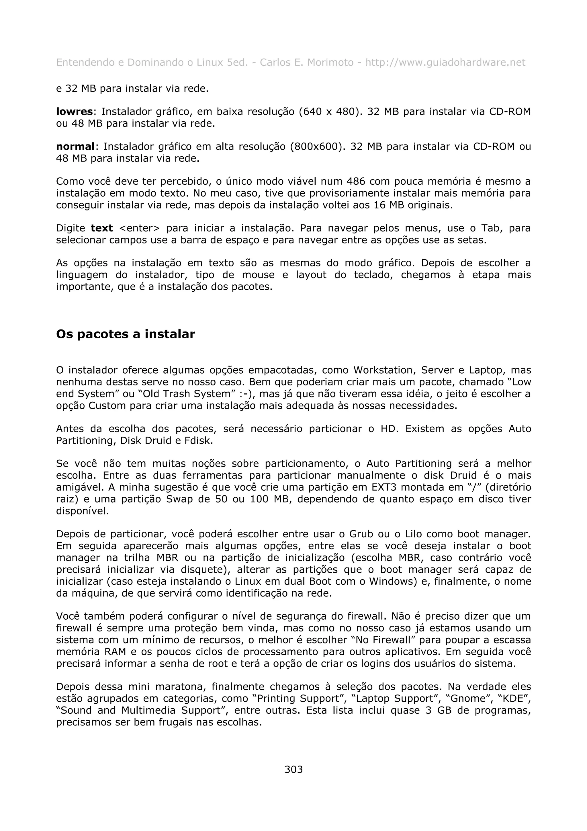 Entendendo e Dominando o Linux 5ed. - Carlos E. Morimoto - http://www.guiadohardware.net

e 32 MB para instalar via rede.

lowres: Instalador gráfico, em baixa resolução (640 x 480). 32 MB para instalar via CD-ROM
ou 48 MB para instalar via rede.

normal: Instalador gráfico em alta resolução (800x600). 32 MB para instalar via CD-ROM ou
48 MB para instalar via rede.

Como você deve ter percebido, o único modo viável num 486 com pouca memória é mesmo a
instalação em modo texto. No meu caso, tive que provisoriamente instalar mais memória para
conseguir instalar via rede, mas depois da instalação voltei aos 16 MB originais.

Digite text <enter> para iniciar a instalação. Para navegar pelos menus, use o Tab, para
selecionar campos use a barra de espaço e para navegar entre as opções use as setas.

As opções na instalação em texto são as mesmas do modo gráfico. Depois de escolher a
linguagem do instalador, tipo de mouse e layout do teclado, chegamos à etapa mais
importante, que é a instalação dos pacotes.



Os pacotes a instalar

O instalador oferece algumas opções empacotadas, como Workstation, Server e Laptop, mas
nenhuma destas serve no nosso caso. Bem que poderiam criar mais um pacote, chamado “Low
end System” ou “Old Trash System” :-), mas já que não tiveram essa idéia, o jeito é escolher a
opção Custom para criar uma instalação mais adequada às nossas necessidades.

Antes da escolha dos pacotes, será necessário particionar o HD. Existem as opções Auto
Partitioning, Disk Druid e Fdisk.

Se você não tem muitas noções sobre particionamento, o Auto Partitioning será a melhor
escolha. Entre as duas ferramentas para particionar manualmente o disk Druid é o mais
amigável. A minha sugestão é que você crie uma partição em EXT3 montada em “/” (diretório
raiz) e uma partição Swap de 50 ou 100 MB, dependendo de quanto espaço em disco tiver
disponível.

Depois de particionar, você poderá escolher entre usar o Grub ou o Lilo como boot manager.
Em seguida aparecerão mais algumas opções, entre elas se você deseja instalar o boot
manager na trilha MBR ou na partição de inicialização (escolha MBR, caso contrário você
precisará inicializar via disquete), alterar as partições que o boot manager será capaz de
inicializar (caso esteja instalando o Linux em dual Boot com o Windows) e, finalmente, o nome
da máquina, de que servirá como identificação na rede.

Você também poderá configurar o nível de segurança do firewall. Não é preciso dizer que um
firewall é sempre uma proteção bem vinda, mas como no nosso caso já estamos usando um
sistema com um mínimo de recursos, o melhor é escolher “No Firewall” para poupar a escassa
memória RAM e os poucos ciclos de processamento para outros aplicativos. Em seguida você
precisará informar a senha de root e terá a opção de criar os logins dos usuários do sistema.

Depois dessa mini maratona, finalmente chegamos à seleção dos pacotes. Na verdade eles
estão agrupados em categorias, como “Printing Support”, “Laptop Support”, “Gnome”, “KDE”,
“Sound and Multimedia Support”, entre outras. Esta lista inclui quase 3 GB de programas,
precisamos ser bem frugais nas escolhas.



                                             303
 