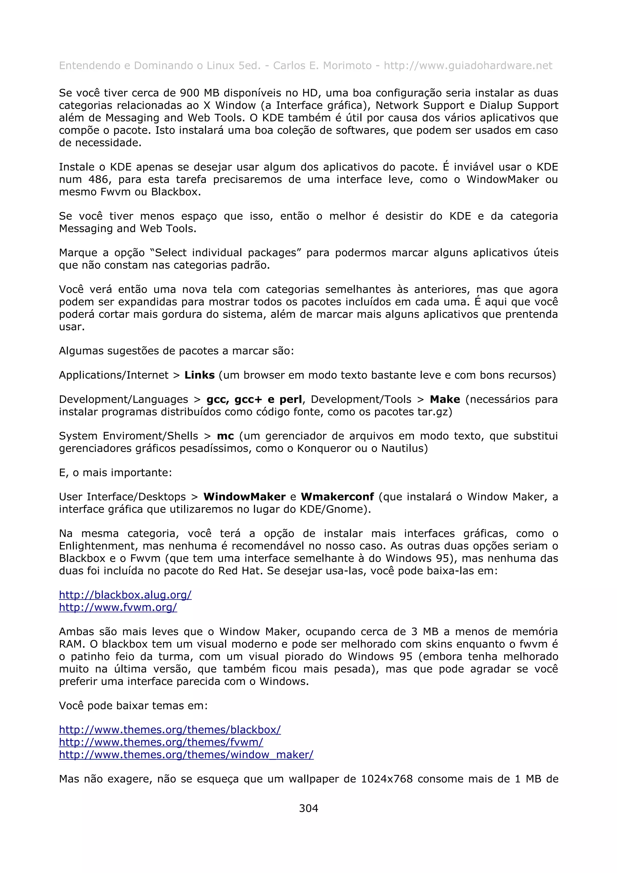 Entendendo e Dominando o Linux 5ed. - Carlos E. Morimoto - http://www.guiadohardware.net

Se você tiver cerca de 900 MB disponíveis no HD, uma boa configuração seria instalar as duas
categorias relacionadas ao X Window (a Interface gráfica), Network Support e Dialup Support
além de Messaging and Web Tools. O KDE também é útil por causa dos vários aplicativos que
compõe o pacote. Isto instalará uma boa coleção de softwares, que podem ser usados em caso
de necessidade.

Instale o KDE apenas se desejar usar algum dos aplicativos do pacote. É inviável usar o KDE
num 486, para esta tarefa precisaremos de uma interface leve, como o WindowMaker ou
mesmo Fwvm ou Blackbox.

Se você tiver menos espaço que isso, então o melhor é desistir do KDE e da categoria
Messaging and Web Tools.

Marque a opção “Select individual packages” para podermos marcar alguns aplicativos úteis
que não constam nas categorias padrão.

Você verá então uma nova tela com categorias semelhantes às anteriores, mas que agora
podem ser expandidas para mostrar todos os pacotes incluídos em cada uma. É aqui que você
poderá cortar mais gordura do sistema, além de marcar mais alguns aplicativos que prentenda
usar.

Algumas sugestões de pacotes a marcar são:

Applications/Internet > Links (um browser em modo texto bastante leve e com bons recursos)

Development/Languages > gcc, gcc+ e perl, Development/Tools > Make (necessários para
instalar programas distribuídos como código fonte, como os pacotes tar.gz)

System Enviroment/Shells > mc (um gerenciador de arquivos em modo texto, que substitui
gerenciadores gráficos pesadíssimos, como o Konqueror ou o Nautilus)

E, o mais importante:

User Interface/Desktops > WindowMaker e Wmakerconf (que instalará o Window Maker, a
interface gráfica que utilizaremos no lugar do KDE/Gnome).

Na mesma categoria, você terá a opção de instalar mais interfaces gráficas, como o
Enlightenment, mas nenhuma é recomendável no nosso caso. As outras duas opções seriam o
Blackbox e o Fwvm (que tem uma interface semelhante à do Windows 95), mas nenhuma das
duas foi incluída no pacote do Red Hat. Se desejar usa-las, você pode baixa-las em:

http://blackbox.alug.org/
http://www.fvwm.org/

Ambas são mais leves que o Window Maker, ocupando cerca de 3 MB a menos de memória
RAM. O blackbox tem um visual moderno e pode ser melhorado com skins enquanto o fwvm é
o patinho feio da turma, com um visual piorado do Windows 95 (embora tenha melhorado
muito na última versão, que também ficou mais pesada), mas que pode agradar se você
preferir uma interface parecida com o Windows.

Você pode baixar temas em:

http://www.themes.org/themes/blackbox/
http://www.themes.org/themes/fvwm/
http://www.themes.org/themes/window_maker/

Mas não exagere, não se esqueça que um wallpaper de 1024x768 consome mais de 1 MB de

                                             304
 