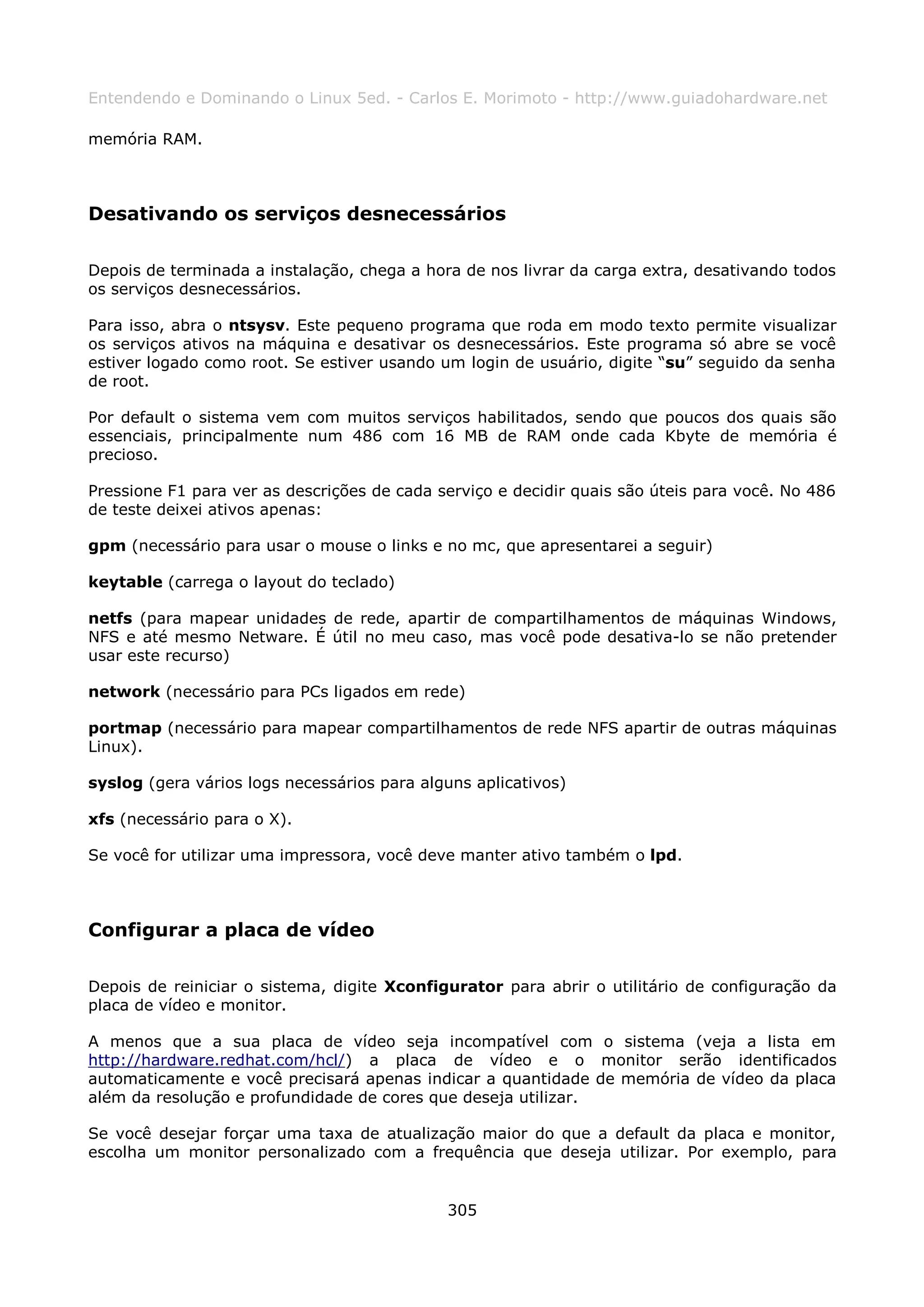 Entendendo e Dominando o Linux 5ed. - Carlos E. Morimoto - http://www.guiadohardware.net

memória RAM.



Desativando os serviços desnecessários

Depois de terminada a instalação, chega a hora de nos livrar da carga extra, desativando todos
os serviços desnecessários.

Para isso, abra o ntsysv. Este pequeno programa que roda em modo texto permite visualizar
os serviços ativos na máquina e desativar os desnecessários. Este programa só abre se você
estiver logado como root. Se estiver usando um login de usuário, digite “su” seguido da senha
de root.

Por default o sistema vem com muitos serviços habilitados, sendo que poucos dos quais são
essenciais, principalmente num 486 com 16 MB de RAM onde cada Kbyte de memória é
precioso.

Pressione F1 para ver as descrições de cada serviço e decidir quais são úteis para você. No 486
de teste deixei ativos apenas:

gpm (necessário para usar o mouse o links e no mc, que apresentarei a seguir)

keytable (carrega o layout do teclado)

netfs (para mapear unidades de rede, apartir de compartilhamentos de máquinas Windows,
NFS e até mesmo Netware. É útil no meu caso, mas você pode desativa-lo se não pretender
usar este recurso)

network (necessário para PCs ligados em rede)

portmap (necessário para mapear compartilhamentos de rede NFS apartir de outras máquinas
Linux).

syslog (gera vários logs necessários para alguns aplicativos)

xfs (necessário para o X).

Se você for utilizar uma impressora, você deve manter ativo também o lpd.



Configurar a placa de vídeo

Depois de reiniciar o sistema, digite Xconfigurator para abrir o utilitário de configuração da
placa de vídeo e monitor.

A menos que a sua placa de vídeo seja incompatível com o sistema (veja a lista em
http://hardware.redhat.com/hcl/) a placa de vídeo e o monitor serão identificados
automaticamente e você precisará apenas indicar a quantidade de memória de vídeo da placa
além da resolução e profundidade de cores que deseja utilizar.

Se você desejar forçar uma taxa de atualização maior do que a default da placa e monitor,
escolha um monitor personalizado com a frequência que deseja utilizar. Por exemplo, para


                                             305
 