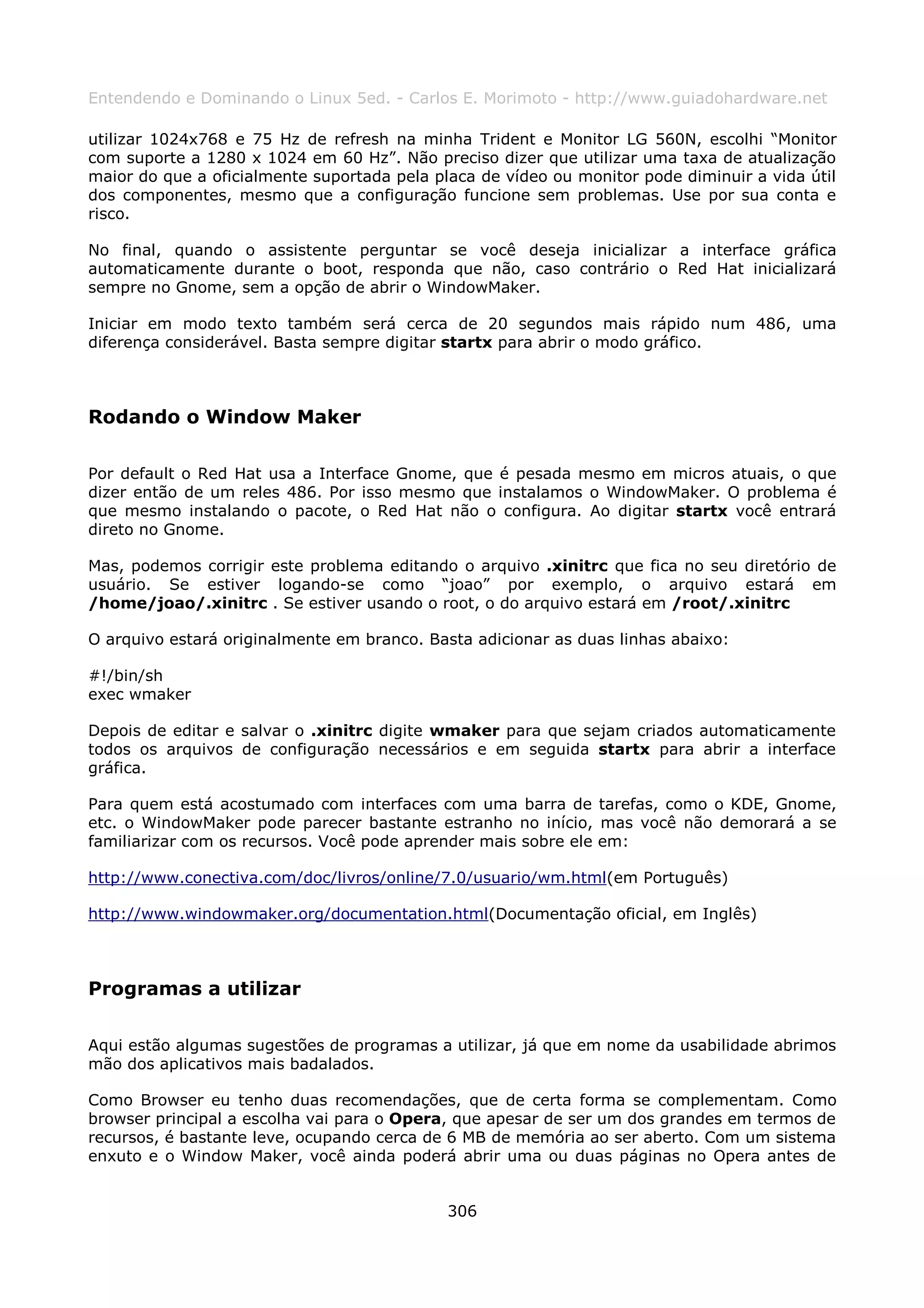 Entendendo e Dominando o Linux 5ed. - Carlos E. Morimoto - http://www.guiadohardware.net

utilizar 1024x768 e 75 Hz de refresh na minha Trident e Monitor LG 560N, escolhi “Monitor
com suporte a 1280 x 1024 em 60 Hz”. Não preciso dizer que utilizar uma taxa de atualização
maior do que a oficialmente suportada pela placa de vídeo ou monitor pode diminuir a vida útil
dos componentes, mesmo que a configuração funcione sem problemas. Use por sua conta e
risco.

No final, quando o assistente perguntar se você deseja inicializar a interface gráfica
automaticamente durante o boot, responda que não, caso contrário o Red Hat inicializará
sempre no Gnome, sem a opção de abrir o WindowMaker.

Iniciar em modo texto também será cerca de 20 segundos mais rápido num 486, uma
diferença considerável. Basta sempre digitar startx para abrir o modo gráfico.



Rodando o Window Maker

Por default o Red Hat usa a Interface Gnome, que é pesada mesmo em micros atuais, o que
dizer então de um reles 486. Por isso mesmo que instalamos o WindowMaker. O problema é
que mesmo instalando o pacote, o Red Hat não o configura. Ao digitar startx você entrará
direto no Gnome.

Mas, podemos corrigir este problema editando o arquivo .xinitrc que fica no seu diretório de
usuário. Se estiver logando-se como “joao” por exemplo, o arquivo estará em
/home/joao/.xinitrc . Se estiver usando o root, o do arquivo estará em /root/.xinitrc

O arquivo estará originalmente em branco. Basta adicionar as duas linhas abaixo:

#!/bin/sh
exec wmaker

Depois de editar e salvar o .xinitrc digite wmaker para que sejam criados automaticamente
todos os arquivos de configuração necessários e em seguida startx para abrir a interface
gráfica.

Para quem está acostumado com interfaces com uma barra de tarefas, como o KDE, Gnome,
etc. o WindowMaker pode parecer bastante estranho no início, mas você não demorará a se
familiarizar com os recursos. Você pode aprender mais sobre ele em:

http://www.conectiva.com/doc/livros/online/7.0/usuario/wm.html(em Português)

http://www.windowmaker.org/documentation.html(Documentação oficial, em Inglês)



Programas a utilizar

Aqui estão algumas sugestões de programas a utilizar, já que em nome da usabilidade abrimos
mão dos aplicativos mais badalados.

Como Browser eu tenho duas recomendações, que de certa forma se complementam. Como
browser principal a escolha vai para o Opera, que apesar de ser um dos grandes em termos de
recursos, é bastante leve, ocupando cerca de 6 MB de memória ao ser aberto. Com um sistema
enxuto e o Window Maker, você ainda poderá abrir uma ou duas páginas no Opera antes de


                                             306
 