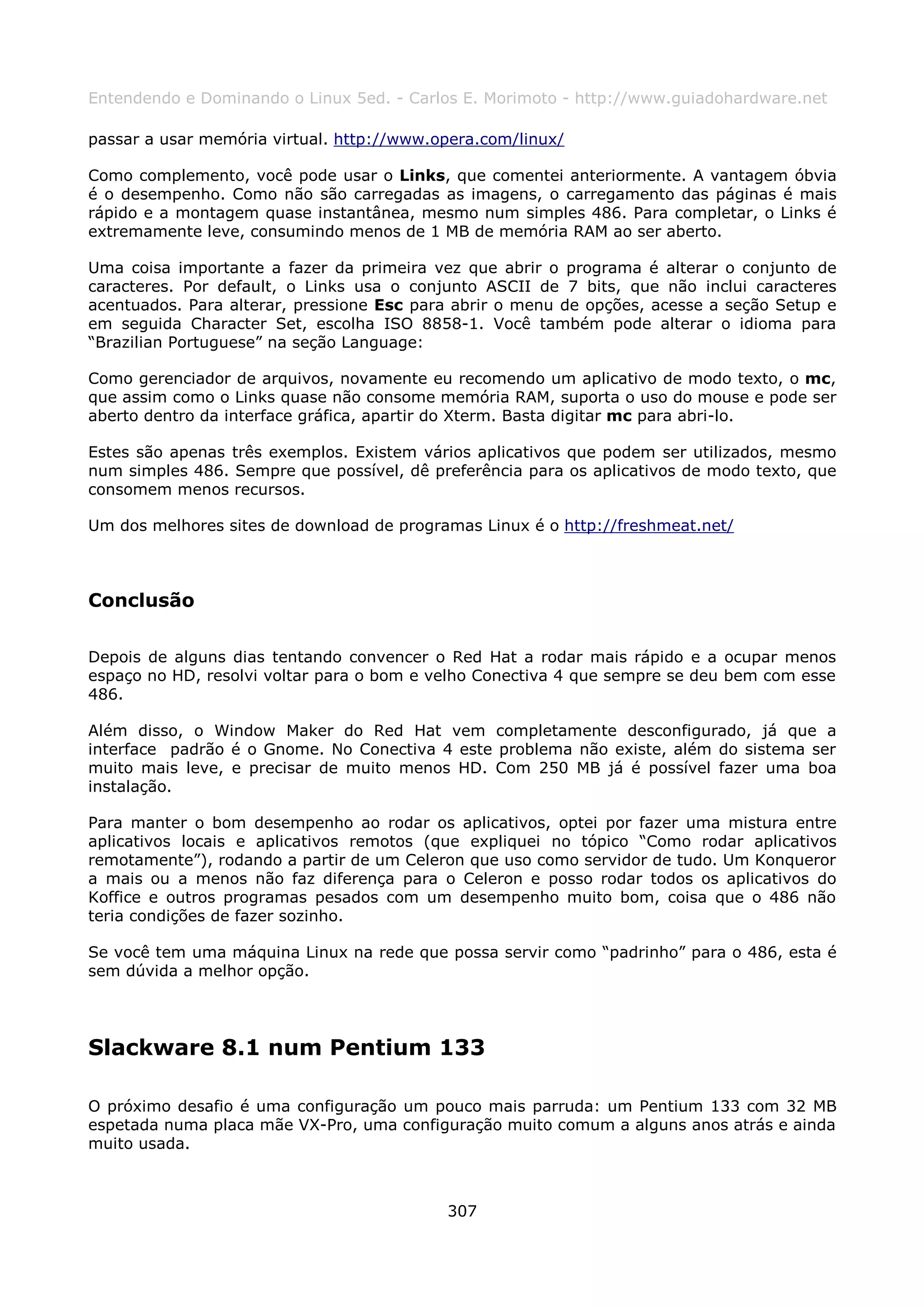 Entendendo e Dominando o Linux 5ed. - Carlos E. Morimoto - http://www.guiadohardware.net

passar a usar memória virtual. http://www.opera.com/linux/

Como complemento, você pode usar o Links, que comentei anteriormente. A vantagem óbvia
é o desempenho. Como não são carregadas as imagens, o carregamento das páginas é mais
rápido e a montagem quase instantânea, mesmo num simples 486. Para completar, o Links é
extremamente leve, consumindo menos de 1 MB de memória RAM ao ser aberto.

Uma coisa importante a fazer da primeira vez que abrir o programa é alterar o conjunto de
caracteres. Por default, o Links usa o conjunto ASCII de 7 bits, que não inclui caracteres
acentuados. Para alterar, pressione Esc para abrir o menu de opções, acesse a seção Setup e
em seguida Character Set, escolha ISO 8858-1. Você também pode alterar o idioma para
“Brazilian Portuguese” na seção Language:

Como gerenciador de arquivos, novamente eu recomendo um aplicativo de modo texto, o mc,
que assim como o Links quase não consome memória RAM, suporta o uso do mouse e pode ser
aberto dentro da interface gráfica, apartir do Xterm. Basta digitar mc para abri-lo.

Estes são apenas três exemplos. Existem vários aplicativos que podem ser utilizados, mesmo
num simples 486. Sempre que possível, dê preferência para os aplicativos de modo texto, que
consomem menos recursos.

Um dos melhores sites de download de programas Linux é o http://freshmeat.net/



Conclusão

Depois de alguns dias tentando convencer o Red Hat a rodar mais rápido e a ocupar menos
espaço no HD, resolvi voltar para o bom e velho Conectiva 4 que sempre se deu bem com esse
486.

Além disso, o Window Maker do Red Hat vem completamente desconfigurado, já que a
interface padrão é o Gnome. No Conectiva 4 este problema não existe, além do sistema ser
muito mais leve, e precisar de muito menos HD. Com 250 MB já é possível fazer uma boa
instalação.

Para manter o bom desempenho ao rodar os aplicativos, optei por fazer uma mistura entre
aplicativos locais e aplicativos remotos (que expliquei no tópico “Como rodar aplicativos
remotamente”), rodando a partir de um Celeron que uso como servidor de tudo. Um Konqueror
a mais ou a menos não faz diferença para o Celeron e posso rodar todos os aplicativos do
Koffice e outros programas pesados com um desempenho muito bom, coisa que o 486 não
teria condições de fazer sozinho.

Se você tem uma máquina Linux na rede que possa servir como “padrinho” para o 486, esta é
sem dúvida a melhor opção.




Slackware 8.1 num Pentium 133

O próximo desafio é uma configuração um pouco mais parruda: um Pentium 133 com 32 MB
espetada numa placa mãe VX-Pro, uma configuração muito comum a alguns anos atrás e ainda
muito usada.



                                           307
 