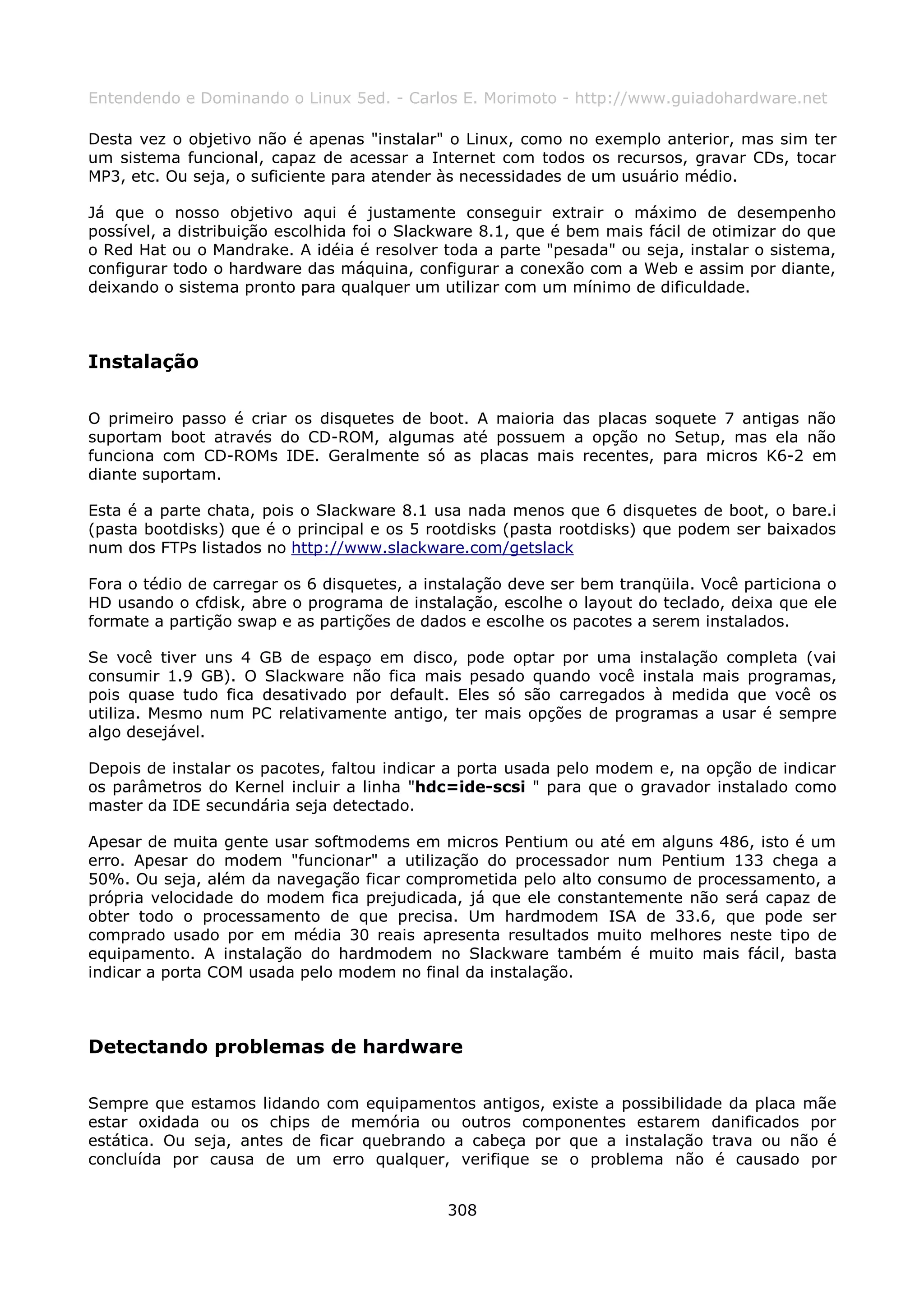 Entendendo e Dominando o Linux 5ed. - Carlos E. Morimoto - http://www.guiadohardware.net

Desta vez o objetivo não é apenas "instalar" o Linux, como no exemplo anterior, mas sim ter
um sistema funcional, capaz de acessar a Internet com todos os recursos, gravar CDs, tocar
MP3, etc. Ou seja, o suficiente para atender às necessidades de um usuário médio.

Já que o nosso objetivo aqui é justamente conseguir extrair o máximo de desempenho
possível, a distribuição escolhida foi o Slackware 8.1, que é bem mais fácil de otimizar do que
o Red Hat ou o Mandrake. A idéia é resolver toda a parte "pesada" ou seja, instalar o sistema,
configurar todo o hardware das máquina, configurar a conexão com a Web e assim por diante,
deixando o sistema pronto para qualquer um utilizar com um mínimo de dificuldade.



Instalação

O primeiro passo é criar os disquetes de boot. A maioria das placas soquete 7 antigas não
suportam boot através do CD-ROM, algumas até possuem a opção no Setup, mas ela não
funciona com CD-ROMs IDE. Geralmente só as placas mais recentes, para micros K6-2 em
diante suportam.

Esta é a parte chata, pois o Slackware 8.1 usa nada menos que 6 disquetes de boot, o bare.i
(pasta bootdisks) que é o principal e os 5 rootdisks (pasta rootdisks) que podem ser baixados
num dos FTPs listados no http://www.slackware.com/getslack

Fora o tédio de carregar os 6 disquetes, a instalação deve ser bem tranqüila. Você particiona o
HD usando o cfdisk, abre o programa de instalação, escolhe o layout do teclado, deixa que ele
formate a partição swap e as partições de dados e escolhe os pacotes a serem instalados.

Se você tiver uns 4 GB de espaço em disco, pode optar por uma instalação completa (vai
consumir 1.9 GB). O Slackware não fica mais pesado quando você instala mais programas,
pois quase tudo fica desativado por default. Eles só são carregados à medida que você os
utiliza. Mesmo num PC relativamente antigo, ter mais opções de programas a usar é sempre
algo desejável.

Depois de instalar os pacotes, faltou indicar a porta usada pelo modem e, na opção de indicar
os parâmetros do Kernel incluir a linha "hdc=ide-scsi " para que o gravador instalado como
master da IDE secundária seja detectado.

Apesar de muita gente usar softmodems em micros Pentium ou até em alguns 486, isto é um
erro. Apesar do modem "funcionar" a utilização do processador num Pentium 133 chega a
50%. Ou seja, além da navegação ficar comprometida pelo alto consumo de processamento, a
própria velocidade do modem fica prejudicada, já que ele constantemente não será capaz de
obter todo o processamento de que precisa. Um hardmodem ISA de 33.6, que pode ser
comprado usado por em média 30 reais apresenta resultados muito melhores neste tipo de
equipamento. A instalação do hardmodem no Slackware também é muito mais fácil, basta
indicar a porta COM usada pelo modem no final da instalação.



Detectando problemas de hardware

Sempre que estamos lidando com equipamentos antigos, existe a possibilidade da placa mãe
estar oxidada ou os chips de memória ou outros componentes estarem danificados por
estática. Ou seja, antes de ficar quebrando a cabeça por que a instalação trava ou não é
concluída por causa de um erro qualquer, verifique se o problema não é causado por


                                             308
 