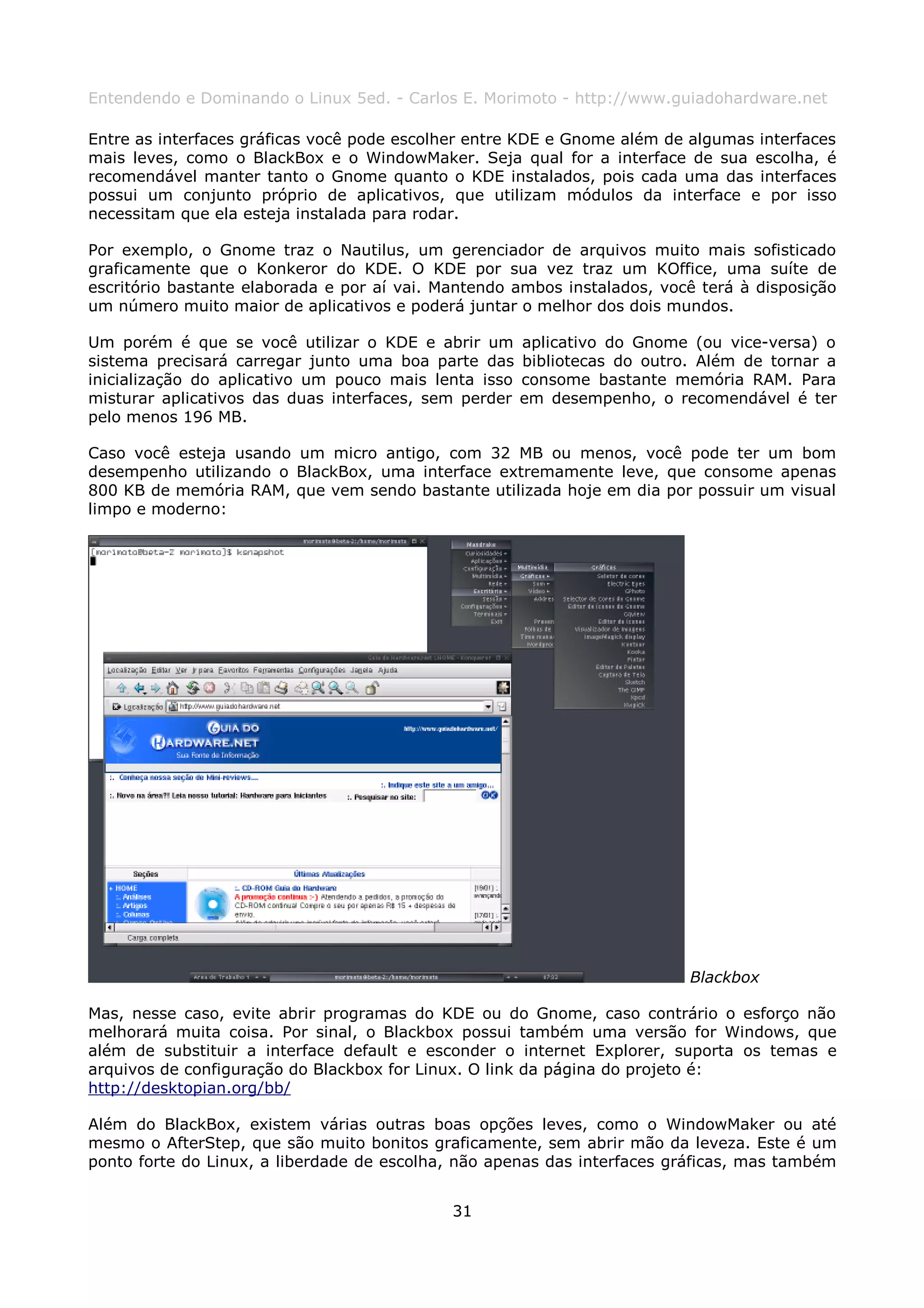 Entendendo e Dominando o Linux 5ed. - Carlos E. Morimoto - http://www.guiadohardware.net

Entre as interfaces gráficas você pode escolher entre KDE e Gnome além de algumas interfaces
mais leves, como o BlackBox e o WindowMaker. Seja qual for a interface de sua escolha, é
recomendável manter tanto o Gnome quanto o KDE instalados, pois cada uma das interfaces
possui um conjunto próprio de aplicativos, que utilizam módulos da interface e por isso
necessitam que ela esteja instalada para rodar.

Por exemplo, o Gnome traz o Nautilus, um gerenciador de arquivos muito mais sofisticado
graficamente que o Konkeror do KDE. O KDE por sua vez traz um KOffice, uma suíte de
escritório bastante elaborada e por aí vai. Mantendo ambos instalados, você terá à disposição
um número muito maior de aplicativos e poderá juntar o melhor dos dois mundos.

Um porém é que se você utilizar o KDE e abrir um       aplicativo do Gnome (ou vice-versa) o
sistema precisará carregar junto uma boa parte das     bibliotecas do outro. Além de tornar a
inicialização do aplicativo um pouco mais lenta isso   consome bastante memória RAM. Para
misturar aplicativos das duas interfaces, sem perder   em desempenho, o recomendável é ter
pelo menos 196 MB.

Caso você esteja usando um micro antigo, com 32 MB ou menos, você pode ter um bom
desempenho utilizando o BlackBox, uma interface extremamente leve, que consome apenas
800 KB de memória RAM, que vem sendo bastante utilizada hoje em dia por possuir um visual
limpo e moderno:




                                                                           Blackbox

Mas, nesse caso, evite abrir programas do KDE ou do Gnome, caso contrário o esforço não
melhorará muita coisa. Por sinal, o Blackbox possui também uma versão for Windows, que
além de substituir a interface default e esconder o internet Explorer, suporta os temas e
arquivos de configuração do Blackbox for Linux. O link da página do projeto é:
http://desktopian.org/bb/

Além do BlackBox, existem várias outras boas opções leves, como o WindowMaker ou até
mesmo o AfterStep, que são muito bonitos graficamente, sem abrir mão da leveza. Este é um
ponto forte do Linux, a liberdade de escolha, não apenas das interfaces gráficas, mas também


                                             31
 