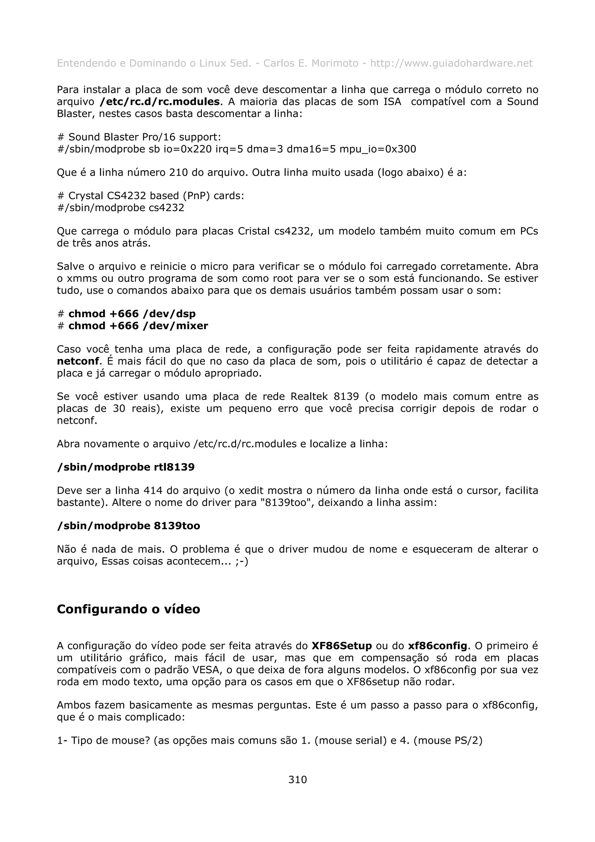 Entendendo e Dominando o Linux 5ed. - Carlos E. Morimoto - http://www.guiadohardware.net

Para instalar a placa de som você deve descomentar a linha que carrega o módulo correto no
arquivo /etc/rc.d/rc.modules. A maioria das placas de som ISA compatível com a Sound
Blaster, nestes casos basta descomentar a linha:

# Sound Blaster Pro/16 support:
#/sbin/modprobe sb io=0x220 irq=5 dma=3 dma16=5 mpu_io=0x300

Que é a linha número 210 do arquivo. Outra linha muito usada (logo abaixo) é a:

# Crystal CS4232 based (PnP) cards:
#/sbin/modprobe cs4232

Que carrega o módulo para placas Cristal cs4232, um modelo também muito comum em PCs
de três anos atrás.

Salve o arquivo e reinicie o micro para verificar se o módulo foi carregado corretamente. Abra
o xmms ou outro programa de som como root para ver se o som está funcionando. Se estiver
tudo, use o comandos abaixo para que os demais usuários também possam usar o som:

# chmod +666 /dev/dsp
# chmod +666 /dev/mixer

Caso você tenha uma placa de rede, a configuração pode ser feita rapidamente através do
netconf. É mais fácil do que no caso da placa de som, pois o utilitário é capaz de detectar a
placa e já carregar o módulo apropriado.

Se você estiver usando uma placa de rede Realtek 8139 (o modelo mais comum entre as
placas de 30 reais), existe um pequeno erro que você precisa corrigir depois de rodar o
netconf.

Abra novamente o arquivo /etc/rc.d/rc.modules e localize a linha:

/sbin/modprobe rtl8139

Deve ser a linha 414 do arquivo (o xedit mostra o número da linha onde está o cursor, facilita
bastante). Altere o nome do driver para "8139too", deixando a linha assim:

/sbin/modprobe 8139too

Não é nada de mais. O problema é que o driver mudou de nome e esqueceram de alterar o
arquivo, Essas coisas acontecem... ;-)



Configurando o vídeo

A configuração do vídeo pode ser feita através do XF86Setup ou do xf86config. O primeiro é
um utilitário gráfico, mais fácil de usar, mas que em compensação só roda em placas
compatíveis com o padrão VESA, o que deixa de fora alguns modelos. O xf86config por sua vez
roda em modo texto, uma opção para os casos em que o XF86setup não rodar.

Ambos fazem basicamente as mesmas perguntas. Este é um passo a passo para o xf86config,
que é o mais complicado:

1- Tipo de mouse? (as opções mais comuns são 1. (mouse serial) e 4. (mouse PS/2)


                                             310
 