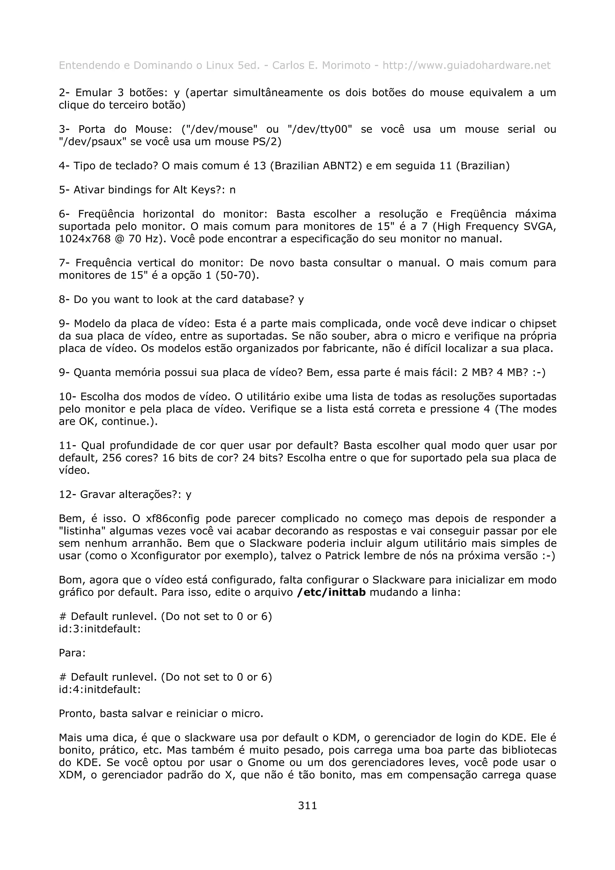 Entendendo e Dominando o Linux 5ed. - Carlos E. Morimoto - http://www.guiadohardware.net

2- Emular 3 botões: y (apertar simultâneamente os dois botões do mouse equivalem a um
clique do terceiro botão)

3- Porta do Mouse: ("/dev/mouse" ou "/dev/tty00" se você usa um mouse serial ou
"/dev/psaux" se você usa um mouse PS/2)

4- Tipo de teclado? O mais comum é 13 (Brazilian ABNT2) e em seguida 11 (Brazilian)

5- Ativar bindings for Alt Keys?: n

6- Freqüência horizontal do monitor: Basta escolher a resolução e Freqüência máxima
suportada pelo monitor. O mais comum para monitores de 15" é a 7 (High Frequency SVGA,
1024x768 @ 70 Hz). Você pode encontrar a especificação do seu monitor no manual.

7- Frequência vertical do monitor: De novo basta consultar o manual. O mais comum para
monitores de 15" é a opção 1 (50-70).

8- Do you want to look at the card database? y

9- Modelo da placa de vídeo: Esta é a parte mais complicada, onde você deve indicar o chipset
da sua placa de vídeo, entre as suportadas. Se não souber, abra o micro e verifique na própria
placa de vídeo. Os modelos estão organizados por fabricante, não é difícil localizar a sua placa.

9- Quanta memória possui sua placa de vídeo? Bem, essa parte é mais fácil: 2 MB? 4 MB? :-)

10- Escolha dos modos de vídeo. O utilitário exibe uma lista de todas as resoluções suportadas
pelo monitor e pela placa de vídeo. Verifique se a lista está correta e pressione 4 (The modes
are OK, continue.).

11- Qual profundidade de cor quer usar por default? Basta escolher qual modo quer usar por
default, 256 cores? 16 bits de cor? 24 bits? Escolha entre o que for suportado pela sua placa de
vídeo.

12- Gravar alterações?: y

Bem, é isso. O xf86config pode parecer complicado no começo mas depois de responder a
"listinha" algumas vezes você vai acabar decorando as respostas e vai conseguir passar por ele
sem nenhum arranhão. Bem que o Slackware poderia incluir algum utilitário mais simples de
usar (como o Xconfigurator por exemplo), talvez o Patrick lembre de nós na próxima versão :-)

Bom, agora que o vídeo está configurado, falta configurar o Slackware para inicializar em modo
gráfico por default. Para isso, edite o arquivo /etc/inittab mudando a linha:

# Default runlevel. (Do not set to 0 or 6)
id:3:initdefault:

Para:

# Default runlevel. (Do not set to 0 or 6)
id:4:initdefault:

Pronto, basta salvar e reiniciar o micro.

Mais uma dica, é que o slackware usa por default o KDM, o gerenciador de login do KDE. Ele é
bonito, prático, etc. Mas também é muito pesado, pois carrega uma boa parte das bibliotecas
do KDE. Se você optou por usar o Gnome ou um dos gerenciadores leves, você pode usar o
XDM, o gerenciador padrão do X, que não é tão bonito, mas em compensação carrega quase

                                              311
 