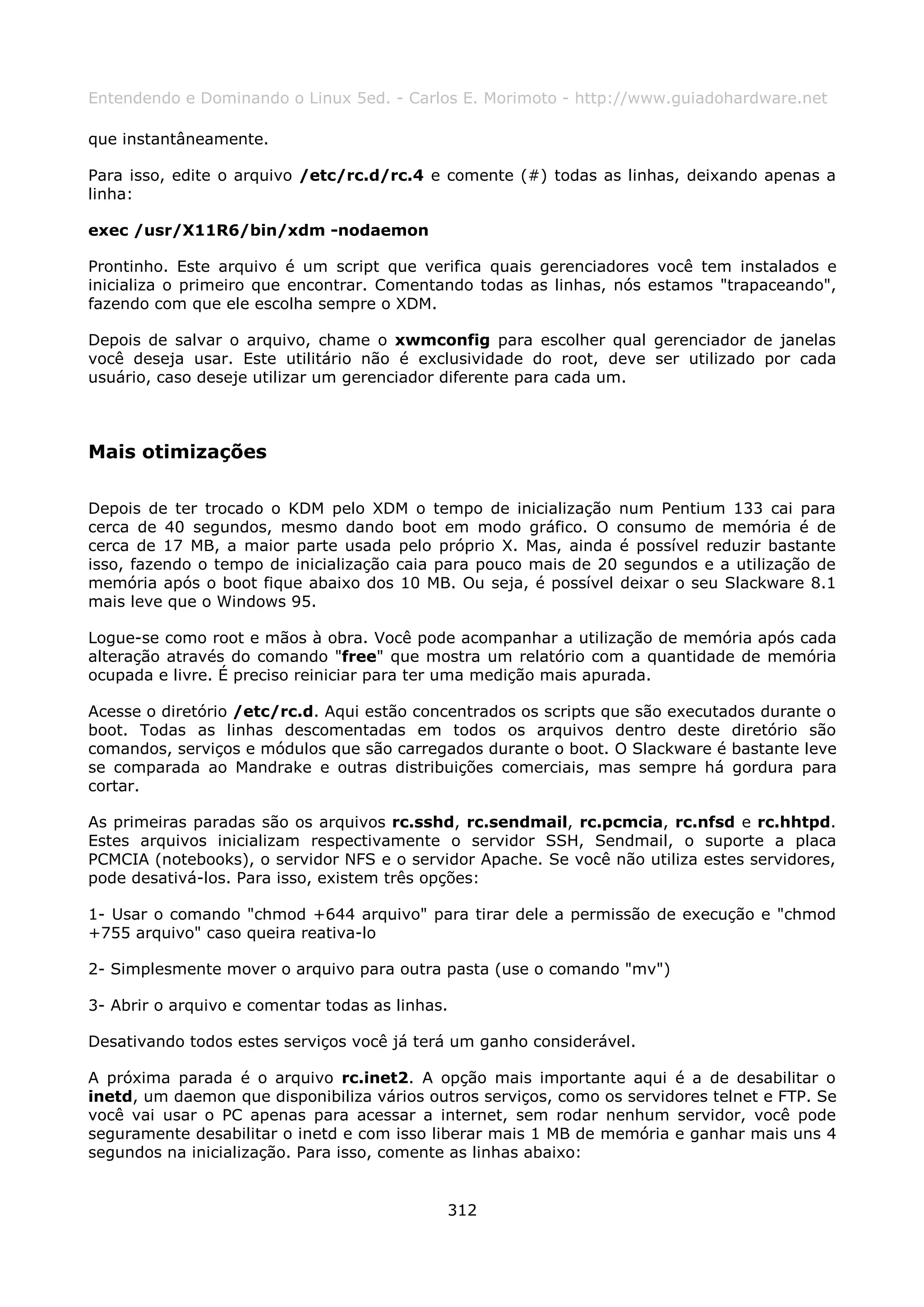 Entendendo e Dominando o Linux 5ed. - Carlos E. Morimoto - http://www.guiadohardware.net

que instantâneamente.

Para isso, edite o arquivo /etc/rc.d/rc.4 e comente (#) todas as linhas, deixando apenas a
linha:

exec /usr/X11R6/bin/xdm -nodaemon

Prontinho. Este arquivo é um script que verifica quais gerenciadores você tem instalados e
inicializa o primeiro que encontrar. Comentando todas as linhas, nós estamos "trapaceando",
fazendo com que ele escolha sempre o XDM.

Depois de salvar o arquivo, chame o xwmconfig para escolher qual gerenciador de janelas
você deseja usar. Este utilitário não é exclusividade do root, deve ser utilizado por cada
usuário, caso deseje utilizar um gerenciador diferente para cada um.



Mais otimizações

Depois de ter trocado o KDM pelo XDM o tempo de inicialização num Pentium 133 cai para
cerca de 40 segundos, mesmo dando boot em modo gráfico. O consumo de memória é de
cerca de 17 MB, a maior parte usada pelo próprio X. Mas, ainda é possível reduzir bastante
isso, fazendo o tempo de inicialização caia para pouco mais de 20 segundos e a utilização de
memória após o boot fique abaixo dos 10 MB. Ou seja, é possível deixar o seu Slackware 8.1
mais leve que o Windows 95.

Logue-se como root e mãos à obra. Você pode acompanhar a utilização de memória após cada
alteração através do comando "free" que mostra um relatório com a quantidade de memória
ocupada e livre. É preciso reiniciar para ter uma medição mais apurada.

Acesse o diretório /etc/rc.d. Aqui estão concentrados os scripts que são executados durante o
boot. Todas as linhas descomentadas em todos os arquivos dentro deste diretório são
comandos, serviços e módulos que são carregados durante o boot. O Slackware é bastante leve
se comparada ao Mandrake e outras distribuições comerciais, mas sempre há gordura para
cortar.

As primeiras paradas são os arquivos rc.sshd, rc.sendmail, rc.pcmcia, rc.nfsd e rc.hhtpd.
Estes arquivos inicializam respectivamente o servidor SSH, Sendmail, o suporte a placa
PCMCIA (notebooks), o servidor NFS e o servidor Apache. Se você não utiliza estes servidores,
pode desativá-los. Para isso, existem três opções:

1- Usar o comando "chmod +644 arquivo" para tirar dele a permissão de execução e "chmod
+755 arquivo" caso queira reativa-lo

2- Simplesmente mover o arquivo para outra pasta (use o comando "mv")

3- Abrir o arquivo e comentar todas as linhas.

Desativando todos estes serviços você já terá um ganho considerável.

A próxima parada é o arquivo rc.inet2. A opção mais importante aqui é a de desabilitar o
inetd, um daemon que disponibiliza vários outros serviços, como os servidores telnet e FTP. Se
você vai usar o PC apenas para acessar a internet, sem rodar nenhum servidor, você pode
seguramente desabilitar o inetd e com isso liberar mais 1 MB de memória e ganhar mais uns 4
segundos na inicialização. Para isso, comente as linhas abaixo:


                                             312
 