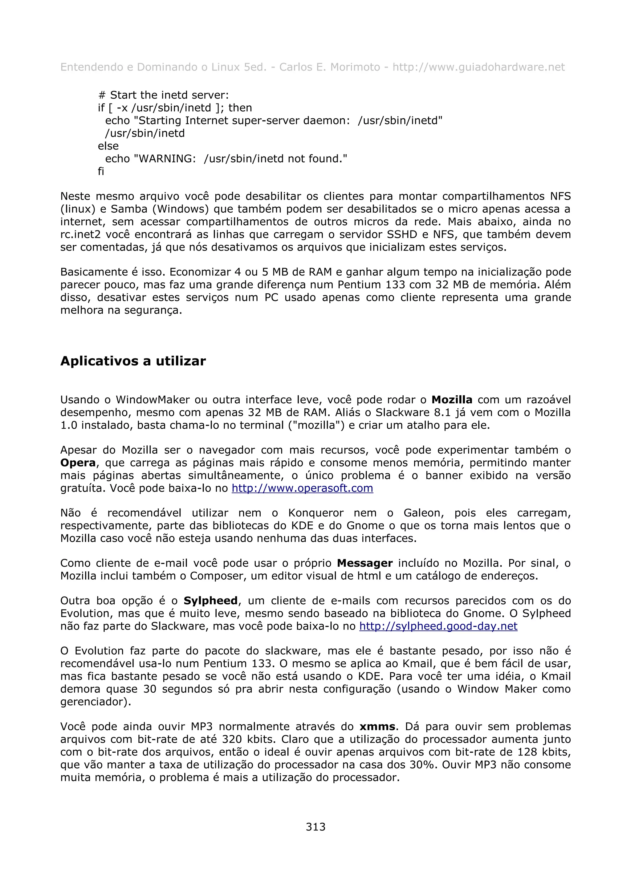 Entendendo e Dominando o Linux 5ed. - Carlos E. Morimoto - http://www.guiadohardware.net

      # Start the inetd server:
      if [ -x /usr/sbin/inetd ]; then
         echo "Starting Internet super-server daemon: /usr/sbin/inetd"
         /usr/sbin/inetd
      else
         echo "WARNING: /usr/sbin/inetd not found."
      fi

Neste mesmo arquivo você pode desabilitar os clientes para montar compartilhamentos NFS
(linux) e Samba (Windows) que também podem ser desabilitados se o micro apenas acessa a
internet, sem acessar compartilhamentos de outros micros da rede. Mais abaixo, ainda no
rc.inet2 você encontrará as linhas que carregam o servidor SSHD e NFS, que também devem
ser comentadas, já que nós desativamos os arquivos que inicializam estes serviços.

Basicamente é isso. Economizar 4 ou 5 MB de RAM e ganhar algum tempo na inicialização pode
parecer pouco, mas faz uma grande diferença num Pentium 133 com 32 MB de memória. Além
disso, desativar estes serviços num PC usado apenas como cliente representa uma grande
melhora na segurança.



Aplicativos a utilizar

Usando o WindowMaker ou outra interface leve, você pode rodar o Mozilla com um razoável
desempenho, mesmo com apenas 32 MB de RAM. Aliás o Slackware 8.1 já vem com o Mozilla
1.0 instalado, basta chama-lo no terminal ("mozilla") e criar um atalho para ele.

Apesar do Mozilla ser o navegador com mais recursos, você pode experimentar também o
Opera, que carrega as páginas mais rápido e consome menos memória, permitindo manter
mais páginas abertas simultâneamente, o único problema é o banner exibido na versão
gratuíta. Você pode baixa-lo no http://www.operasoft.com

Não é recomendável utilizar nem o Konqueror nem o Galeon, pois eles carregam,
respectivamente, parte das bibliotecas do KDE e do Gnome o que os torna mais lentos que o
Mozilla caso você não esteja usando nenhuma das duas interfaces.

Como cliente de e-mail você pode usar o próprio Messager incluído no Mozilla. Por sinal, o
Mozilla inclui também o Composer, um editor visual de html e um catálogo de endereços.

Outra boa opção é o Sylpheed, um cliente de e-mails com recursos parecidos com os do
Evolution, mas que é muito leve, mesmo sendo baseado na biblioteca do Gnome. O Sylpheed
não faz parte do Slackware, mas você pode baixa-lo no http://sylpheed.good-day.net

O Evolution faz parte do pacote do slackware, mas ele é bastante pesado, por isso não é
recomendável usa-lo num Pentium 133. O mesmo se aplica ao Kmail, que é bem fácil de usar,
mas fica bastante pesado se você não está usando o KDE. Para você ter uma idéia, o Kmail
demora quase 30 segundos só pra abrir nesta configuração (usando o Window Maker como
gerenciador).

Você pode ainda ouvir MP3 normalmente através do xmms. Dá para ouvir sem problemas
arquivos com bit-rate de até 320 kbits. Claro que a utilização do processador aumenta junto
com o bit-rate dos arquivos, então o ideal é ouvir apenas arquivos com bit-rate de 128 kbits,
que vão manter a taxa de utilização do processador na casa dos 30%. Ouvir MP3 não consome
muita memória, o problema é mais a utilização do processador.



                                            313
 