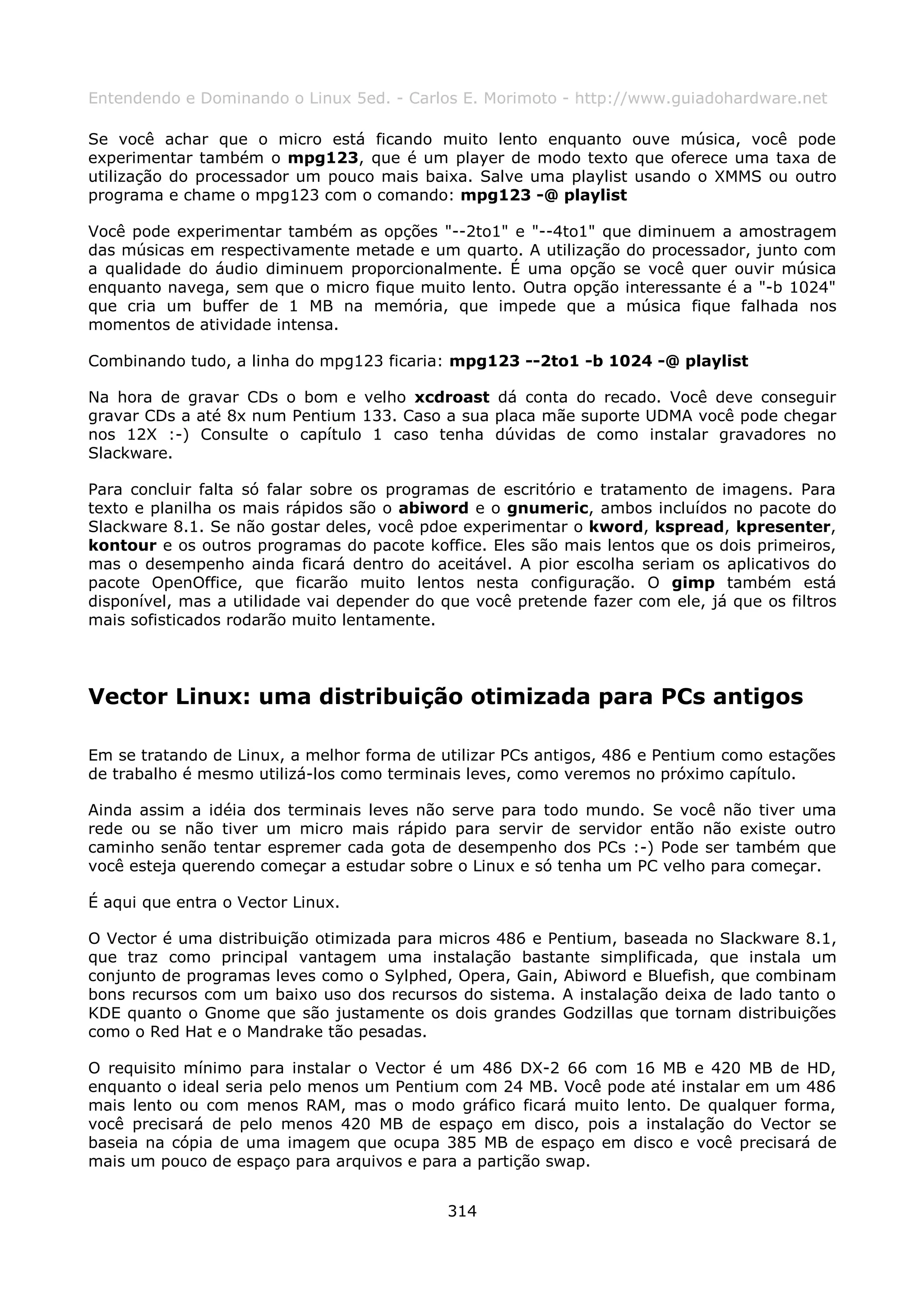 Entendendo e Dominando o Linux 5ed. - Carlos E. Morimoto - http://www.guiadohardware.net

Se você achar que o micro está ficando muito lento enquanto ouve música, você pode
experimentar também o mpg123, que é um player de modo texto que oferece uma taxa de
utilização do processador um pouco mais baixa. Salve uma playlist usando o XMMS ou outro
programa e chame o mpg123 com o comando: mpg123 -@ playlist

Você pode experimentar também as opções "--2to1" e "--4to1" que diminuem a amostragem
das músicas em respectivamente metade e um quarto. A utilização do processador, junto com
a qualidade do áudio diminuem proporcionalmente. É uma opção se você quer ouvir música
enquanto navega, sem que o micro fique muito lento. Outra opção interessante é a "-b 1024"
que cria um buffer de 1 MB na memória, que impede que a música fique falhada nos
momentos de atividade intensa.

Combinando tudo, a linha do mpg123 ficaria: mpg123 --2to1 -b 1024 -@ playlist

Na hora de gravar CDs o bom e velho xcdroast dá conta do recado. Você deve conseguir
gravar CDs a até 8x num Pentium 133. Caso a sua placa mãe suporte UDMA você pode chegar
nos 12X :-) Consulte o capítulo 1 caso tenha dúvidas de como instalar gravadores no
Slackware.

Para concluir falta só falar sobre os programas de escritório e tratamento de imagens. Para
texto e planilha os mais rápidos são o abiword e o gnumeric, ambos incluídos no pacote do
Slackware 8.1. Se não gostar deles, você pdoe experimentar o kword, kspread, kpresenter,
kontour e os outros programas do pacote koffice. Eles são mais lentos que os dois primeiros,
mas o desempenho ainda ficará dentro do aceitável. A pior escolha seriam os aplicativos do
pacote OpenOffice, que ficarão muito lentos nesta configuração. O gimp também está
disponível, mas a utilidade vai depender do que você pretende fazer com ele, já que os filtros
mais sofisticados rodarão muito lentamente.




Vector Linux: uma distribuição otimizada para PCs antigos

Em se tratando de Linux, a melhor forma de utilizar PCs antigos, 486 e Pentium como estações
de trabalho é mesmo utilizá-los como terminais leves, como veremos no próximo capítulo.

Ainda assim a idéia dos terminais leves não serve para todo mundo. Se você não tiver uma
rede ou se não tiver um micro mais rápido para servir de servidor então não existe outro
caminho senão tentar espremer cada gota de desempenho dos PCs :-) Pode ser também que
você esteja querendo começar a estudar sobre o Linux e só tenha um PC velho para começar.

É aqui que entra o Vector Linux.

O Vector é uma distribuição otimizada para micros 486 e Pentium, baseada no Slackware 8.1,
que traz como principal vantagem uma instalação bastante simplificada, que instala um
conjunto de programas leves como o Sylphed, Opera, Gain, Abiword e Bluefish, que combinam
bons recursos com um baixo uso dos recursos do sistema. A instalação deixa de lado tanto o
KDE quanto o Gnome que são justamente os dois grandes Godzillas que tornam distribuições
como o Red Hat e o Mandrake tão pesadas.

O requisito mínimo para instalar o Vector é um 486 DX-2 66 com 16 MB e 420 MB de HD,
enquanto o ideal seria pelo menos um Pentium com 24 MB. Você pode até instalar em um 486
mais lento ou com menos RAM, mas o modo gráfico ficará muito lento. De qualquer forma,
você precisará de pelo menos 420 MB de espaço em disco, pois a instalação do Vector se
baseia na cópia de uma imagem que ocupa 385 MB de espaço em disco e você precisará de
mais um pouco de espaço para arquivos e para a partição swap.


                                             314
 
