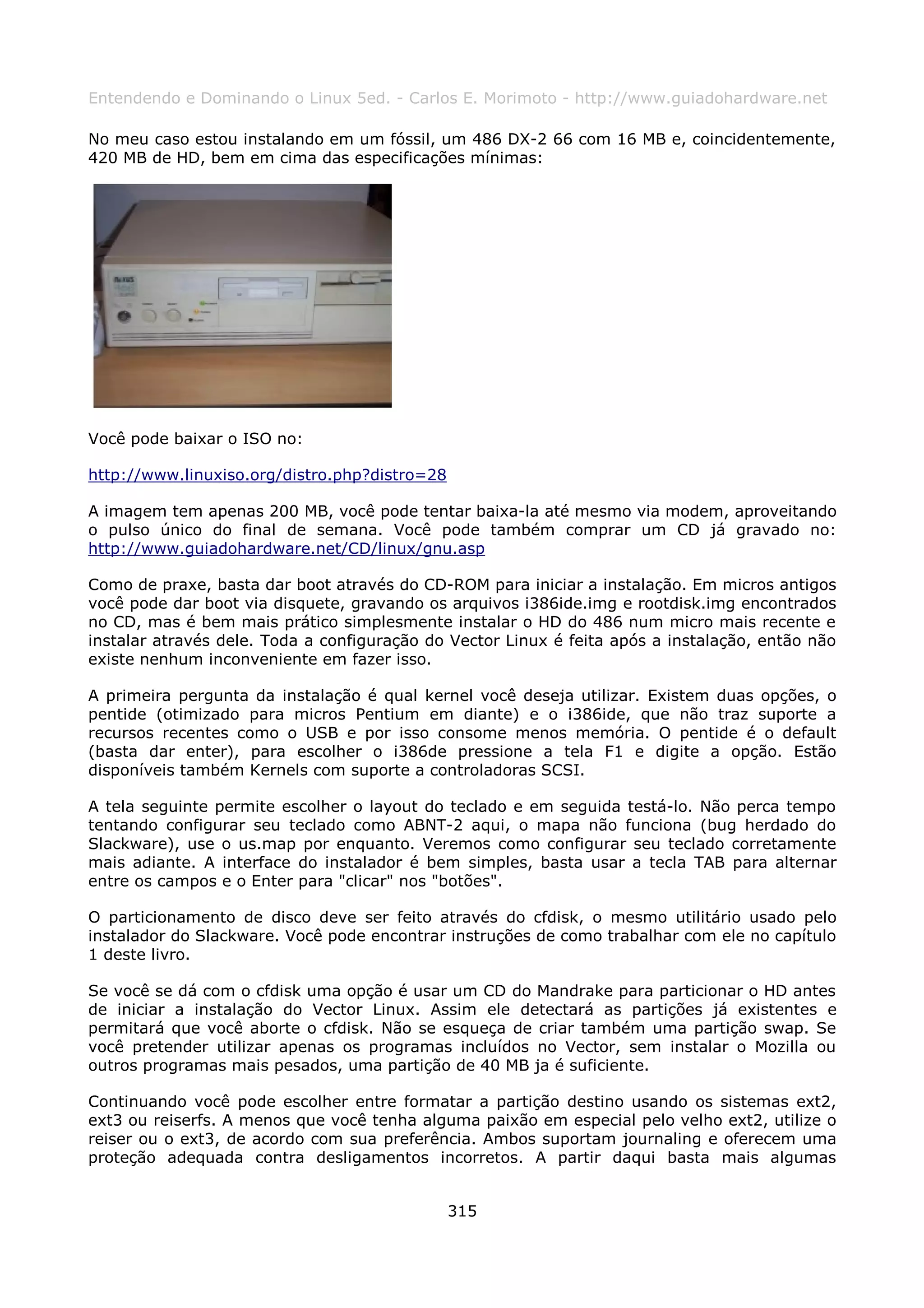 Entendendo e Dominando o Linux 5ed. - Carlos E. Morimoto - http://www.guiadohardware.net

No meu caso estou instalando em um fóssil, um 486 DX-2 66 com 16 MB e, coincidentemente,
420 MB de HD, bem em cima das especificações mínimas:




Você pode baixar o ISO no:

http://www.linuxiso.org/distro.php?distro=28

A imagem tem apenas 200 MB, você pode tentar baixa-la até mesmo via modem, aproveitando
o pulso único do final de semana. Você pode também comprar um CD já gravado no:
http://www.guiadohardware.net/CD/linux/gnu.asp

Como de praxe, basta dar boot através do CD-ROM para iniciar a instalação. Em micros antigos
você pode dar boot via disquete, gravando os arquivos i386ide.img e rootdisk.img encontrados
no CD, mas é bem mais prático simplesmente instalar o HD do 486 num micro mais recente e
instalar através dele. Toda a configuração do Vector Linux é feita após a instalação, então não
existe nenhum inconveniente em fazer isso.

A primeira pergunta da instalação é qual kernel você deseja utilizar. Existem duas opções, o
pentide (otimizado para micros Pentium em diante) e o i386ide, que não traz suporte a
recursos recentes como o USB e por isso consome menos memória. O pentide é o default
(basta dar enter), para escolher o i386de pressione a tela F1 e digite a opção. Estão
disponíveis também Kernels com suporte a controladoras SCSI.

A tela seguinte permite escolher o layout do teclado e em seguida testá-lo. Não perca tempo
tentando configurar seu teclado como ABNT-2 aqui, o mapa não funciona (bug herdado do
Slackware), use o us.map por enquanto. Veremos como configurar seu teclado corretamente
mais adiante. A interface do instalador é bem simples, basta usar a tecla TAB para alternar
entre os campos e o Enter para "clicar" nos "botões".

O particionamento de disco deve ser feito através do cfdisk, o mesmo utilitário usado pelo
instalador do Slackware. Você pode encontrar instruções de como trabalhar com ele no capítulo
1 deste livro.

Se você se dá com o cfdisk uma opção é usar um CD do Mandrake para particionar o HD antes
de iniciar a instalação do Vector Linux. Assim ele detectará as partições já existentes e
permitará que você aborte o cfdisk. Não se esqueça de criar também uma partição swap. Se
você pretender utilizar apenas os programas incluídos no Vector, sem instalar o Mozilla ou
outros programas mais pesados, uma partição de 40 MB ja é suficiente.

Continuando você pode escolher entre formatar a partição destino usando os sistemas ext2,
ext3 ou reiserfs. A menos que você tenha alguma paixão em especial pelo velho ext2, utilize o
reiser ou o ext3, de acordo com sua preferência. Ambos suportam journaling e oferecem uma
proteção adequada contra desligamentos incorretos. A partir daqui basta mais algumas


                                               315
 