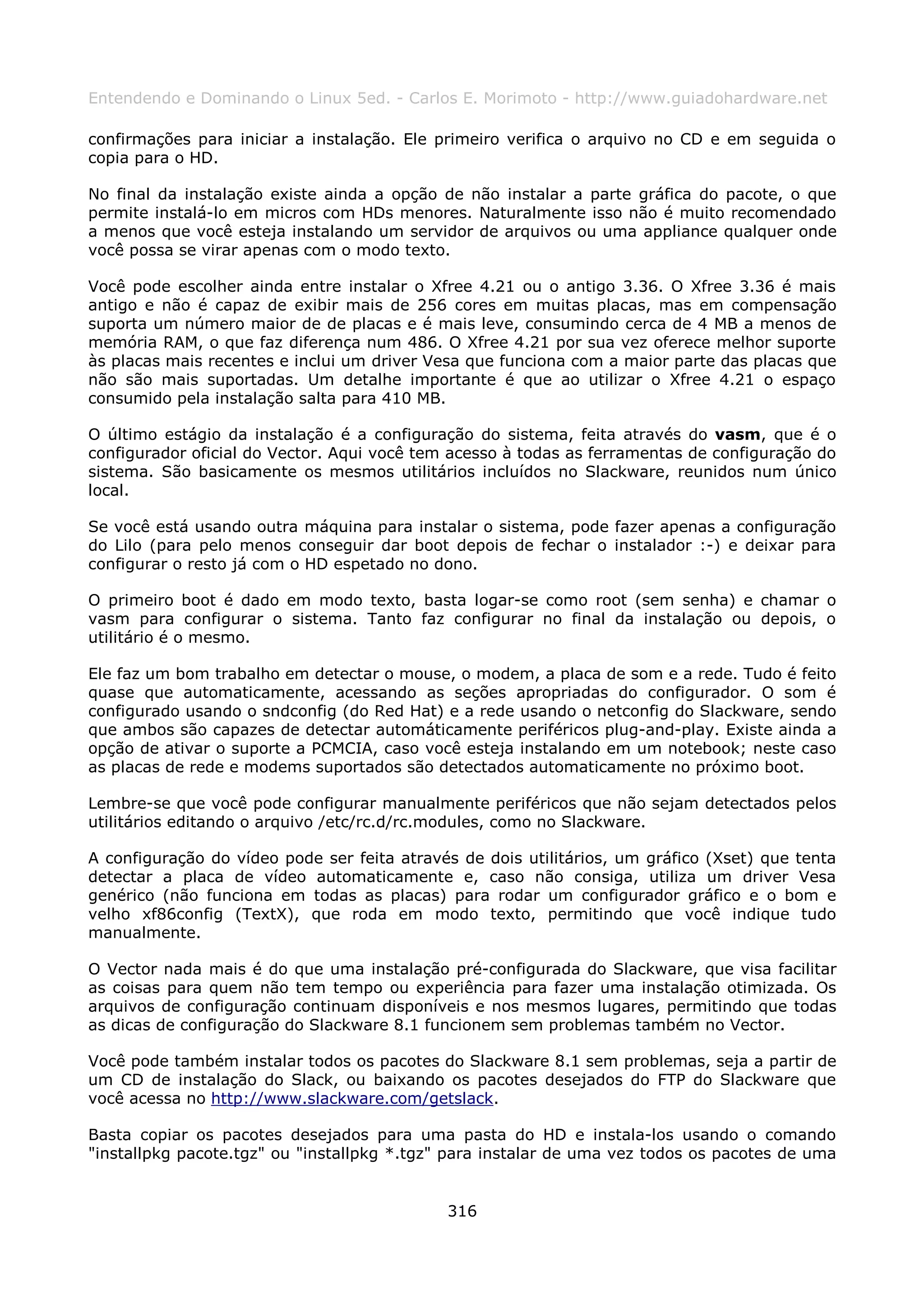 Entendendo e Dominando o Linux 5ed. - Carlos E. Morimoto - http://www.guiadohardware.net

confirmações para iniciar a instalação. Ele primeiro verifica o arquivo no CD e em seguida o
copia para o HD.

No final da instalação existe ainda a opção de não instalar a parte gráfica do pacote, o que
permite instalá-lo em micros com HDs menores. Naturalmente isso não é muito recomendado
a menos que você esteja instalando um servidor de arquivos ou uma appliance qualquer onde
você possa se virar apenas com o modo texto.

Você pode escolher ainda entre instalar o Xfree 4.21 ou o antigo 3.36. O Xfree 3.36 é mais
antigo e não é capaz de exibir mais de 256 cores em muitas placas, mas em compensação
suporta um número maior de de placas e é mais leve, consumindo cerca de 4 MB a menos de
memória RAM, o que faz diferença num 486. O Xfree 4.21 por sua vez oferece melhor suporte
às placas mais recentes e inclui um driver Vesa que funciona com a maior parte das placas que
não são mais suportadas. Um detalhe importante é que ao utilizar o Xfree 4.21 o espaço
consumido pela instalação salta para 410 MB.

O último estágio da instalação é a configuração do sistema, feita através do vasm, que é o
configurador oficial do Vector. Aqui você tem acesso à todas as ferramentas de configuração do
sistema. São basicamente os mesmos utilitários incluídos no Slackware, reunidos num único
local.

Se você está usando outra máquina para instalar o sistema, pode fazer apenas a configuração
do Lilo (para pelo menos conseguir dar boot depois de fechar o instalador :-) e deixar para
configurar o resto já com o HD espetado no dono.

O primeiro boot é dado em modo texto, basta logar-se como root (sem senha) e chamar o
vasm para configurar o sistema. Tanto faz configurar no final da instalação ou depois, o
utilitário é o mesmo.

Ele faz um bom trabalho em detectar o mouse, o modem, a placa de som e a rede. Tudo é feito
quase que automaticamente, acessando as seções apropriadas do configurador. O som é
configurado usando o sndconfig (do Red Hat) e a rede usando o netconfig do Slackware, sendo
que ambos são capazes de detectar automáticamente periféricos plug-and-play. Existe ainda a
opção de ativar o suporte a PCMCIA, caso você esteja instalando em um notebook; neste caso
as placas de rede e modems suportados são detectados automaticamente no próximo boot.

Lembre-se que você pode configurar manualmente periféricos que não sejam detectados pelos
utilitários editando o arquivo /etc/rc.d/rc.modules, como no Slackware.

A configuração do vídeo pode ser feita através de dois utilitários, um gráfico (Xset) que tenta
detectar a placa de vídeo automaticamente e, caso não consiga, utiliza um driver Vesa
genérico (não funciona em todas as placas) para rodar um configurador gráfico e o bom e
velho xf86config (TextX), que roda em modo texto, permitindo que você indique tudo
manualmente.

O Vector nada mais é do que uma instalação pré-configurada do Slackware, que visa facilitar
as coisas para quem não tem tempo ou experiência para fazer uma instalação otimizada. Os
arquivos de configuração continuam disponíveis e nos mesmos lugares, permitindo que todas
as dicas de configuração do Slackware 8.1 funcionem sem problemas também no Vector.

Você pode também instalar todos os pacotes do Slackware 8.1 sem problemas, seja a partir de
um CD de instalação do Slack, ou baixando os pacotes desejados do FTP do Slackware que
você acessa no http://www.slackware.com/getslack.

Basta copiar os pacotes desejados para uma pasta do HD e instala-los usando o comando
"installpkg pacote.tgz" ou "installpkg *.tgz" para instalar de uma vez todos os pacotes de uma


                                             316
 