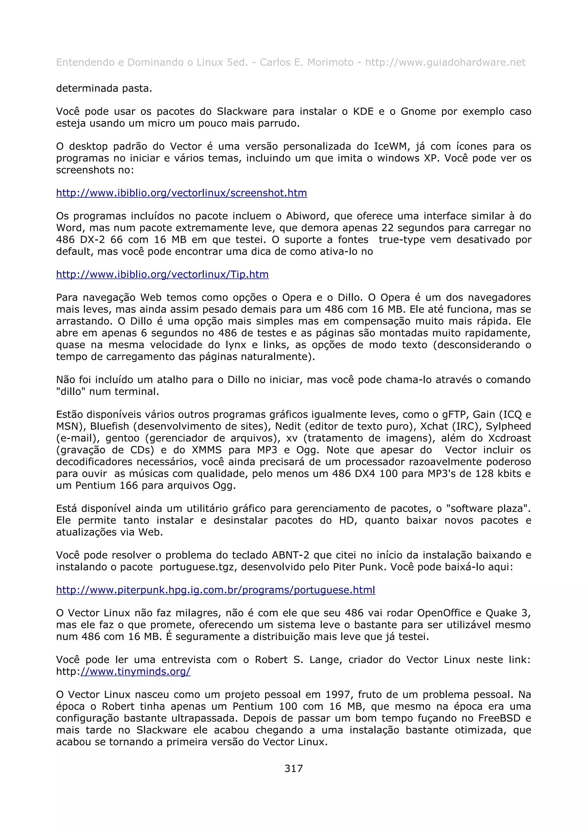 Entendendo e Dominando o Linux 5ed. - Carlos E. Morimoto - http://www.guiadohardware.net

determinada pasta.

Você pode usar os pacotes do Slackware para instalar o KDE e o Gnome por exemplo caso
esteja usando um micro um pouco mais parrudo.

O desktop padrão do Vector é uma versão personalizada do IceWM, já com ícones para os
programas no iniciar e vários temas, incluindo um que imita o windows XP. Você pode ver os
screenshots no:

http://www.ibiblio.org/vectorlinux/screenshot.htm

Os programas incluídos no pacote incluem o Abiword, que oferece uma interface similar à do
Word, mas num pacote extremamente leve, que demora apenas 22 segundos para carregar no
486 DX-2 66 com 16 MB em que testei. O suporte a fontes true-type vem desativado por
default, mas você pode encontrar uma dica de como ativa-lo no

http://www.ibiblio.org/vectorlinux/Tip.htm

Para navegação Web temos como opções o Opera e o Dillo. O Opera é um dos navegadores
mais leves, mas ainda assim pesado demais para um 486 com 16 MB. Ele até funciona, mas se
arrastando. O Dillo é uma opção mais simples mas em compensação muito mais rápida. Ele
abre em apenas 6 segundos no 486 de testes e as páginas são montadas muito rapidamente,
quase na mesma velocidade do lynx e links, as opções de modo texto (desconsiderando o
tempo de carregamento das páginas naturalmente).

Não foi incluído um atalho para o Dillo no iniciar, mas você pode chama-lo através o comando
"dillo" num terminal.

Estão disponíveis vários outros programas gráficos igualmente leves, como o gFTP, Gain (ICQ e
MSN), Bluefish (desenvolvimento de sites), Nedit (editor de texto puro), Xchat (IRC), Sylpheed
(e-mail), gentoo (gerenciador de arquivos), xv (tratamento de imagens), além do Xcdroast
(gravação de CDs) e do XMMS para MP3 e Ogg. Note que apesar do Vector incluir os
decodificadores necessários, você ainda precisará de um processador razoavelmente poderoso
para ouvir as músicas com qualidade, pelo menos um 486 DX4 100 para MP3's de 128 kbits e
um Pentium 166 para arquivos Ogg.

Está disponível ainda um utilitário gráfico para gerenciamento de pacotes, o "software plaza".
Ele permite tanto instalar e desinstalar pacotes do HD, quanto baixar novos pacotes e
atualizações via Web.

Você pode resolver o problema do teclado ABNT-2 que citei no início da instalação baixando e
instalando o pacote portuguese.tgz, desenvolvido pelo Piter Punk. Você pode baixá-lo aqui:

http://www.piterpunk.hpg.ig.com.br/programs/portuguese.html

O Vector Linux não faz milagres, não é com ele que seu 486 vai rodar OpenOffice e Quake 3,
mas ele faz o que promete, oferecendo um sistema leve o bastante para ser utilizável mesmo
num 486 com 16 MB. É seguramente a distribuição mais leve que já testei.

Você pode ler uma entrevista com o Robert S. Lange, criador do Vector Linux neste link:
http://www.tinyminds.org/

O Vector Linux nasceu como um projeto pessoal em 1997, fruto de um problema pessoal. Na
época o Robert tinha apenas um Pentium 100 com 16 MB, que mesmo na época era uma
configuração bastante ultrapassada. Depois de passar um bom tempo fuçando no FreeBSD e
mais tarde no Slackware ele acabou chegando a uma instalação bastante otimizada, que
acabou se tornando a primeira versão do Vector Linux.

                                             317
 