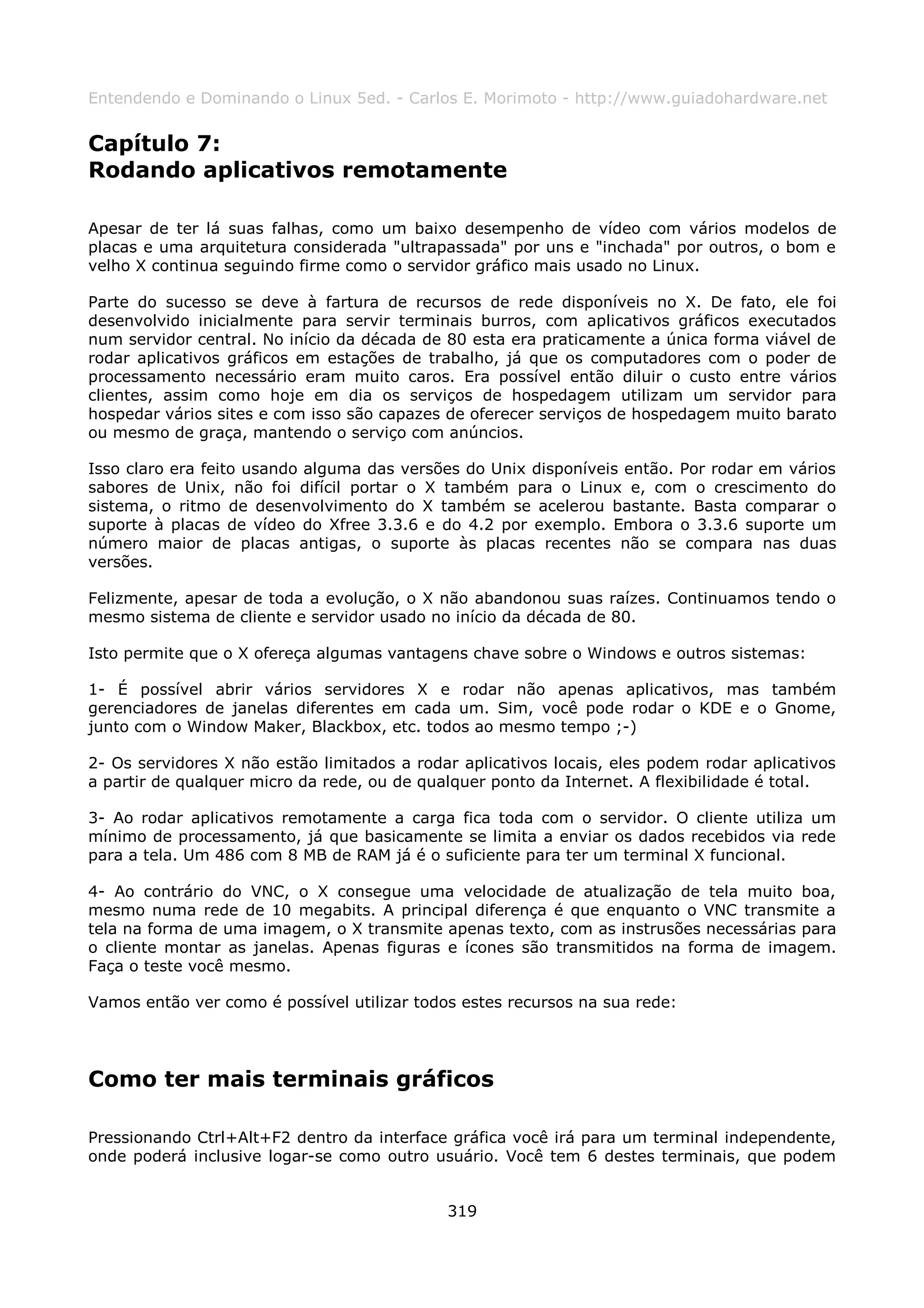 Entendendo e Dominando o Linux 5ed. - Carlos E. Morimoto - http://www.guiadohardware.net


Capítulo 7:
Rodando aplicativos remotamente

Apesar de ter lá suas falhas, como um baixo desempenho de vídeo com vários modelos de
placas e uma arquitetura considerada "ultrapassada" por uns e "inchada" por outros, o bom e
velho X continua seguindo firme como o servidor gráfico mais usado no Linux.

Parte do sucesso se deve à fartura de recursos de rede disponíveis no X. De fato, ele foi
desenvolvido inicialmente para servir terminais burros, com aplicativos gráficos executados
num servidor central. No início da década de 80 esta era praticamente a única forma viável de
rodar aplicativos gráficos em estações de trabalho, já que os computadores com o poder de
processamento necessário eram muito caros. Era possível então diluir o custo entre vários
clientes, assim como hoje em dia os serviços de hospedagem utilizam um servidor para
hospedar vários sites e com isso são capazes de oferecer serviços de hospedagem muito barato
ou mesmo de graça, mantendo o serviço com anúncios.

Isso claro era feito usando alguma das versões do Unix disponíveis então. Por rodar em vários
sabores de Unix, não foi difícil portar o X também para o Linux e, com o crescimento do
sistema, o ritmo de desenvolvimento do X também se acelerou bastante. Basta comparar o
suporte à placas de vídeo do Xfree 3.3.6 e do 4.2 por exemplo. Embora o 3.3.6 suporte um
número maior de placas antigas, o suporte às placas recentes não se compara nas duas
versões.

Felizmente, apesar de toda a evolução, o X não abandonou suas raízes. Continuamos tendo o
mesmo sistema de cliente e servidor usado no início da década de 80.

Isto permite que o X ofereça algumas vantagens chave sobre o Windows e outros sistemas:

1- É possível abrir vários servidores X e rodar não apenas aplicativos, mas também
gerenciadores de janelas diferentes em cada um. Sim, você pode rodar o KDE e o Gnome,
junto com o Window Maker, Blackbox, etc. todos ao mesmo tempo ;-)

2- Os servidores X não estão limitados a rodar aplicativos locais, eles podem rodar aplicativos
a partir de qualquer micro da rede, ou de qualquer ponto da Internet. A flexibilidade é total.

3- Ao rodar aplicativos remotamente a carga fica toda com o servidor. O cliente utiliza um
mínimo de processamento, já que basicamente se limita a enviar os dados recebidos via rede
para a tela. Um 486 com 8 MB de RAM já é o suficiente para ter um terminal X funcional.

4- Ao contrário do VNC, o X consegue uma velocidade de atualização de tela muito boa,
mesmo numa rede de 10 megabits. A principal diferença é que enquanto o VNC transmite a
tela na forma de uma imagem, o X transmite apenas texto, com as instrusões necessárias para
o cliente montar as janelas. Apenas figuras e ícones são transmitidos na forma de imagem.
Faça o teste você mesmo.

Vamos então ver como é possível utilizar todos estes recursos na sua rede:




Como ter mais terminais gráficos

Pressionando Ctrl+Alt+F2 dentro da interface gráfica você irá para um terminal independente,
onde poderá inclusive logar-se como outro usuário. Você tem 6 destes terminais, que podem


                                             319
 