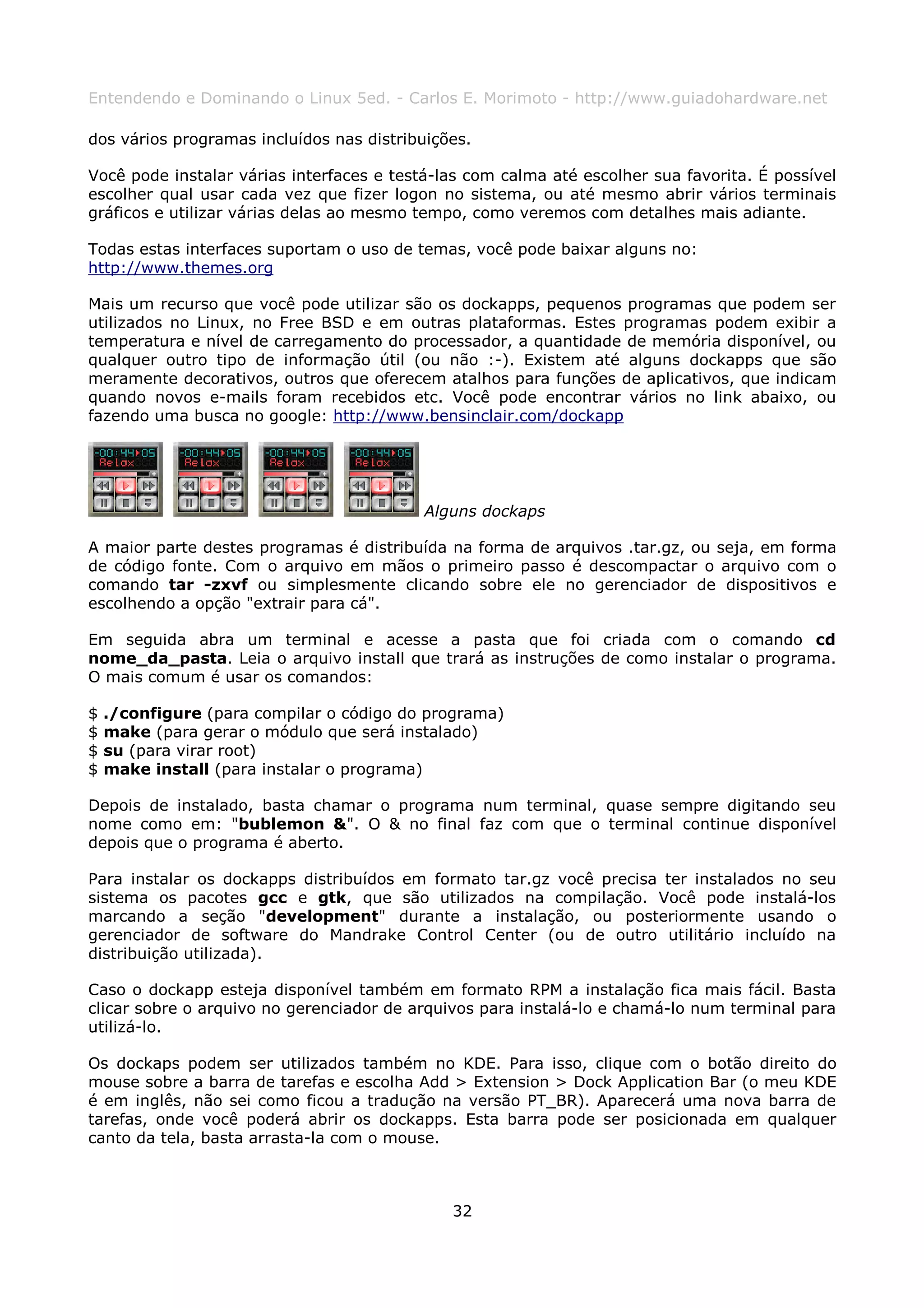 Entendendo e Dominando o Linux 5ed. - Carlos E. Morimoto - http://www.guiadohardware.net

dos vários programas incluídos nas distribuições.

Você pode instalar várias interfaces e testá-las com calma até escolher sua favorita. É possível
escolher qual usar cada vez que fizer logon no sistema, ou até mesmo abrir vários terminais
gráficos e utilizar várias delas ao mesmo tempo, como veremos com detalhes mais adiante.

Todas estas interfaces suportam o uso de temas, você pode baixar alguns no:
http://www.themes.org

Mais um recurso que você pode utilizar são os dockapps, pequenos programas que podem ser
utilizados no Linux, no Free BSD e em outras plataformas. Estes programas podem exibir a
temperatura e nível de carregamento do processador, a quantidade de memória disponível, ou
qualquer outro tipo de informação útil (ou não :-). Existem até alguns dockapps que são
meramente decorativos, outros que oferecem atalhos para funções de aplicativos, que indicam
quando novos e-mails foram recebidos etc. Você pode encontrar vários no link abaixo, ou
fazendo uma busca no google: http://www.bensinclair.com/dockapp




                                           Alguns dockaps

A maior parte destes programas é distribuída na forma de arquivos .tar.gz, ou seja, em forma
de código fonte. Com o arquivo em mãos o primeiro passo é descompactar o arquivo com o
comando tar -zxvf ou simplesmente clicando sobre ele no gerenciador de dispositivos e
escolhendo a opção "extrair para cá".

Em seguida abra um terminal e acesse a pasta que foi criada com o comando cd
nome_da_pasta. Leia o arquivo install que trará as instruções de como instalar o programa.
O mais comum é usar os comandos:

$   ./configure (para compilar o código do programa)
$   make (para gerar o módulo que será instalado)
$   su (para virar root)
$   make install (para instalar o programa)

Depois de instalado, basta chamar o programa num terminal, quase sempre digitando seu
nome como em: "bublemon &". O & no final faz com que o terminal continue disponível
depois que o programa é aberto.

Para instalar os dockapps distribuídos em formato tar.gz você precisa ter instalados no seu
sistema os pacotes gcc e gtk, que são utilizados na compilação. Você pode instalá-los
marcando a seção "development" durante a instalação, ou posteriormente usando o
gerenciador de software do Mandrake Control Center (ou de outro utilitário incluído na
distribuição utilizada).

Caso o dockapp esteja disponível também em formato RPM a instalação fica mais fácil. Basta
clicar sobre o arquivo no gerenciador de arquivos para instalá-lo e chamá-lo num terminal para
utilizá-lo.

Os dockaps podem ser utilizados também no KDE. Para isso, clique com o botão direito do
mouse sobre a barra de tarefas e escolha Add > Extension > Dock Application Bar (o meu KDE
é em inglês, não sei como ficou a tradução na versão PT_BR). Aparecerá uma nova barra de
tarefas, onde você poderá abrir os dockapps. Esta barra pode ser posicionada em qualquer
canto da tela, basta arrasta-la com o mouse.



                                              32
 
