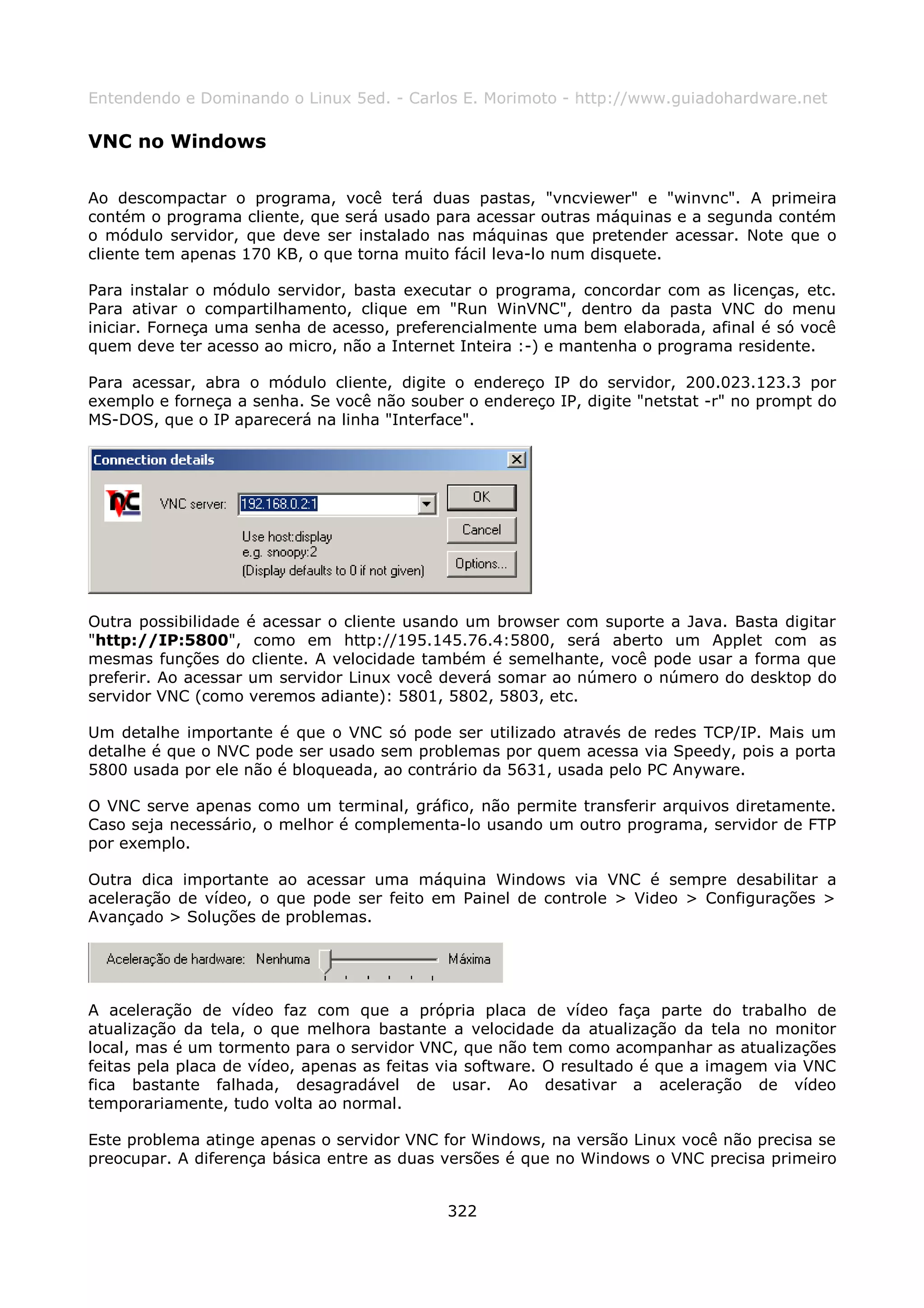Entendendo e Dominando o Linux 5ed. - Carlos E. Morimoto - http://www.guiadohardware.net

VNC no Windows

Ao descompactar o programa, você terá duas pastas, "vncviewer" e "winvnc". A primeira
contém o programa cliente, que será usado para acessar outras máquinas e a segunda contém
o módulo servidor, que deve ser instalado nas máquinas que pretender acessar. Note que o
cliente tem apenas 170 KB, o que torna muito fácil leva-lo num disquete.

Para instalar o módulo servidor, basta executar o programa, concordar com as licenças, etc.
Para ativar o compartilhamento, clique em "Run WinVNC", dentro da pasta VNC do menu
iniciar. Forneça uma senha de acesso, preferencialmente uma bem elaborada, afinal é só você
quem deve ter acesso ao micro, não a Internet Inteira :-) e mantenha o programa residente.

Para acessar, abra o módulo cliente, digite o endereço IP do servidor, 200.023.123.3 por
exemplo e forneça a senha. Se você não souber o endereço IP, digite "netstat -r" no prompt do
MS-DOS, que o IP aparecerá na linha "Interface".




Outra possibilidade é acessar o cliente usando um browser com suporte a Java. Basta digitar
"http://IP:5800", como em http://195.145.76.4:5800, será aberto um Applet com as
mesmas funções do cliente. A velocidade também é semelhante, você pode usar a forma que
preferir. Ao acessar um servidor Linux você deverá somar ao número o número do desktop do
servidor VNC (como veremos adiante): 5801, 5802, 5803, etc.

Um detalhe importante é que o VNC só pode ser utilizado através de redes TCP/IP. Mais um
detalhe é que o NVC pode ser usado sem problemas por quem acessa via Speedy, pois a porta
5800 usada por ele não é bloqueada, ao contrário da 5631, usada pelo PC Anyware.

O VNC serve apenas como um terminal, gráfico, não permite transferir arquivos diretamente.
Caso seja necessário, o melhor é complementa-lo usando um outro programa, servidor de FTP
por exemplo.

Outra dica importante ao acessar uma máquina Windows via VNC é sempre desabilitar a
aceleração de vídeo, o que pode ser feito em Painel de controle > Video > Configurações >
Avançado > Soluções de problemas.




A aceleração de vídeo faz com que a própria placa de vídeo faça parte do trabalho de
atualização da tela, o que melhora bastante a velocidade da atualização da tela no monitor
local, mas é um tormento para o servidor VNC, que não tem como acompanhar as atualizações
feitas pela placa de vídeo, apenas as feitas via software. O resultado é que a imagem via VNC
fica bastante falhada, desagradável de usar. Ao desativar a aceleração de vídeo
temporariamente, tudo volta ao normal.

Este problema atinge apenas o servidor VNC for Windows, na versão Linux você não precisa se
preocupar. A diferença básica entre as duas versões é que no Windows o VNC precisa primeiro


                                            322
 