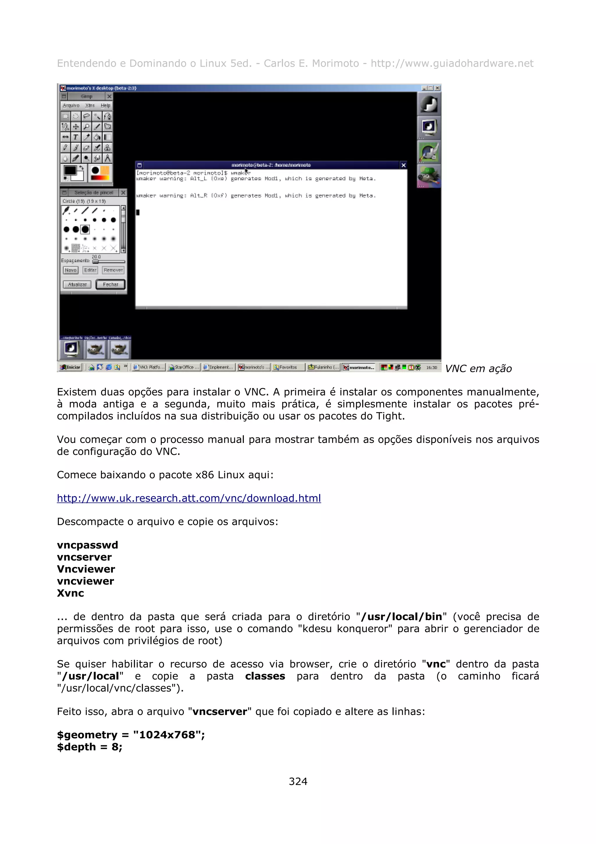 Entendendo e Dominando o Linux 5ed. - Carlos E. Morimoto - http://www.guiadohardware.net




                                                                             VNC em ação

Existem duas opções para instalar o VNC. A primeira é instalar os componentes manualmente,
à moda antiga e a segunda, muito mais prática, é simplesmente instalar os pacotes pré-
compilados incluídos na sua distribuição ou usar os pacotes do Tight.

Vou começar com o processo manual para mostrar também as opções disponíveis nos arquivos
de configuração do VNC.

Comece baixando o pacote x86 Linux aqui:

http://www.uk.research.att.com/vnc/download.html

Descompacte o arquivo e copie os arquivos:

vncpasswd
vncserver
Vncviewer
vncviewer
Xvnc

... de dentro da pasta que será criada para o diretório "/usr/local/bin" (você precisa de
permissões de root para isso, use o comando "kdesu konqueror" para abrir o gerenciador de
arquivos com privilégios de root)

Se quiser habilitar o recurso de acesso via browser, crie o diretório "vnc" dentro da pasta
"/usr/local" e copie a pasta classes para dentro da pasta (o caminho ficará
"/usr/local/vnc/classes").

Feito isso, abra o arquivo "vncserver" que foi copiado e altere as linhas:

$geometry = "1024x768";
$depth = 8;


                                              324
 