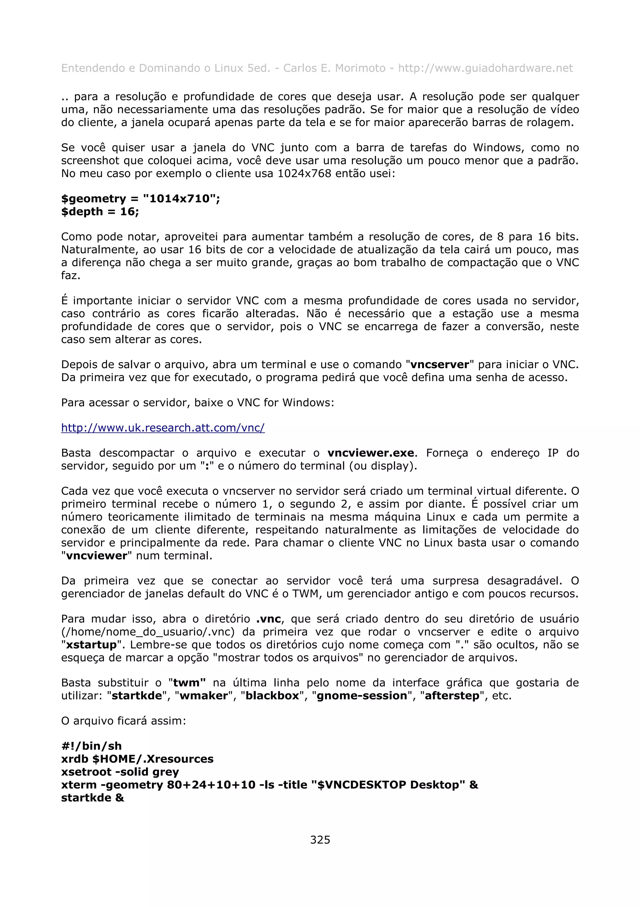 Entendendo e Dominando o Linux 5ed. - Carlos E. Morimoto - http://www.guiadohardware.net

.. para a resolução e profundidade de cores que deseja usar. A resolução pode ser qualquer
uma, não necessariamente uma das resoluções padrão. Se for maior que a resolução de vídeo
do cliente, a janela ocupará apenas parte da tela e se for maior aparecerão barras de rolagem.

Se você quiser usar a janela do VNC junto com a barra de tarefas do Windows, como no
screenshot que coloquei acima, você deve usar uma resolução um pouco menor que a padrão.
No meu caso por exemplo o cliente usa 1024x768 então usei:

$geometry = "1014x710";
$depth = 16;

Como pode notar, aproveitei para aumentar também a resolução de cores, de 8 para 16 bits.
Naturalmente, ao usar 16 bits de cor a velocidade de atualização da tela cairá um pouco, mas
a diferença não chega a ser muito grande, graças ao bom trabalho de compactação que o VNC
faz.

É importante iniciar o servidor VNC com a mesma profundidade de cores usada no servidor,
caso contrário as cores ficarão alteradas. Não é necessário que a estação use a mesma
profundidade de cores que o servidor, pois o VNC se encarrega de fazer a conversão, neste
caso sem alterar as cores.

Depois de salvar o arquivo, abra um terminal e use o comando "vncserver" para iniciar o VNC.
Da primeira vez que for executado, o programa pedirá que você defina uma senha de acesso.

Para acessar o servidor, baixe o VNC for Windows:

http://www.uk.research.att.com/vnc/

Basta descompactar o arquivo e executar o vncviewer.exe. Forneça o endereço IP do
servidor, seguido por um ":" e o número do terminal (ou display).

Cada vez que você executa o vncserver no servidor será criado um terminal virtual diferente. O
primeiro terminal recebe o número 1, o segundo 2, e assim por diante. É possível criar um
número teoricamente ilimitado de terminais na mesma máquina Linux e cada um permite a
conexão de um cliente diferente, respeitando naturalmente as limitações de velocidade do
servidor e principalmente da rede. Para chamar o cliente VNC no Linux basta usar o comando
"vncviewer" num terminal.

Da primeira vez que se conectar ao servidor você terá uma surpresa desagradável. O
gerenciador de janelas default do VNC é o TWM, um gerenciador antigo e com poucos recursos.

Para mudar isso, abra o diretório .vnc, que será criado dentro do seu diretório de usuário
(/home/nome_do_usuario/.vnc) da primeira vez que rodar o vncserver e edite o arquivo
"xstartup". Lembre-se que todos os diretórios cujo nome começa com "." são ocultos, não se
esqueça de marcar a opção "mostrar todos os arquivos" no gerenciador de arquivos.

Basta substituir o "twm" na última linha pelo nome da interface gráfica que gostaria de
utilizar: "startkde", "wmaker", "blackbox", "gnome-session", "afterstep", etc.

O arquivo ficará assim:

#!/bin/sh
xrdb $HOME/.Xresources
xsetroot -solid grey
xterm -geometry 80+24+10+10 -ls -title "$VNCDESKTOP Desktop" &
startkde &


                                             325
 