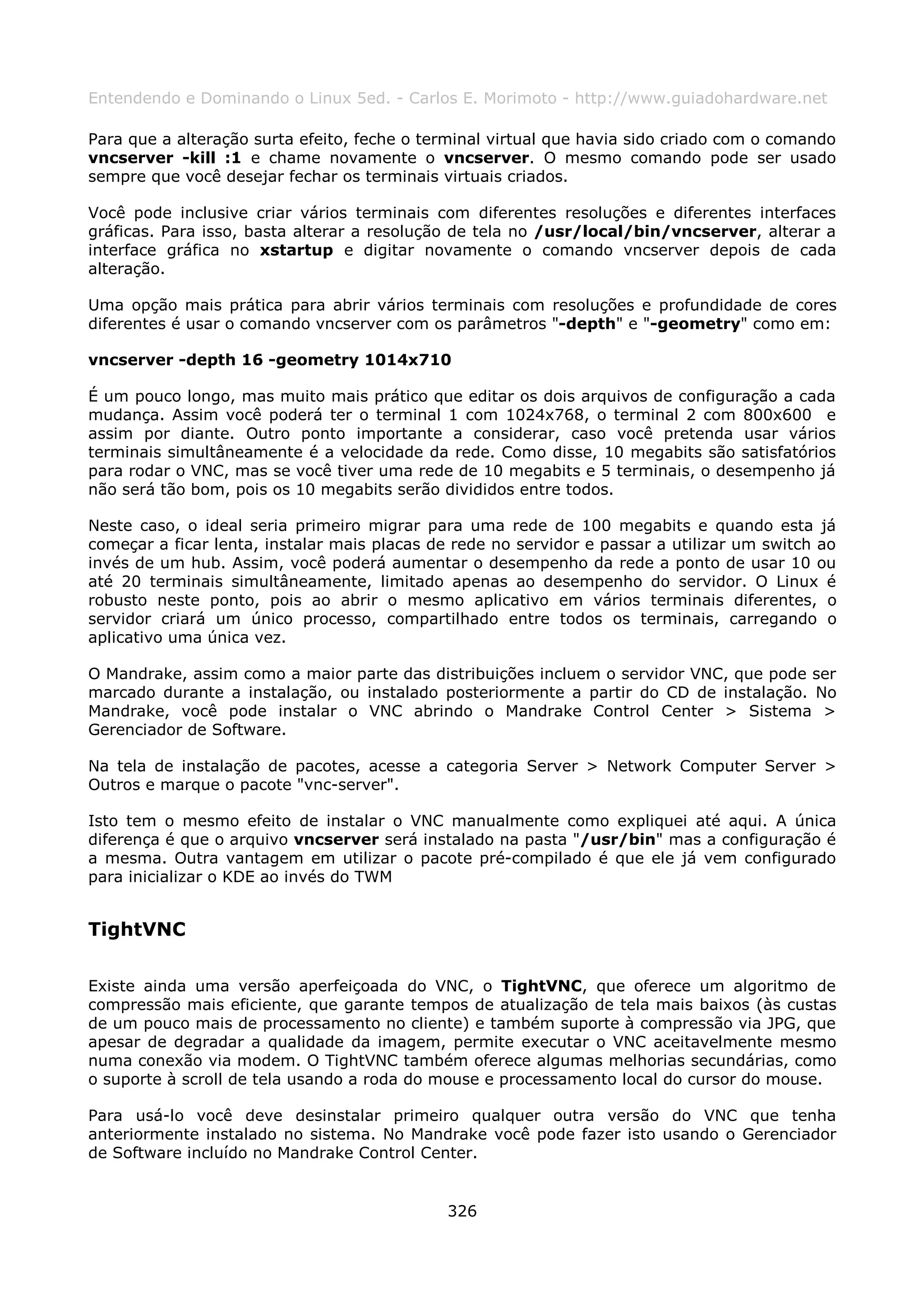 Entendendo e Dominando o Linux 5ed. - Carlos E. Morimoto - http://www.guiadohardware.net

Para que a alteração surta efeito, feche o terminal virtual que havia sido criado com o comando
vncserver -kill :1 e chame novamente o vncserver. O mesmo comando pode ser usado
sempre que você desejar fechar os terminais virtuais criados.

Você pode inclusive criar vários terminais com diferentes resoluções e diferentes interfaces
gráficas. Para isso, basta alterar a resolução de tela no /usr/local/bin/vncserver, alterar a
interface gráfica no xstartup e digitar novamente o comando vncserver depois de cada
alteração.

Uma opção mais prática para abrir vários terminais com resoluções e profundidade de cores
diferentes é usar o comando vncserver com os parâmetros "-depth" e "-geometry" como em:

vncserver -depth 16 -geometry 1014x710

É um pouco longo, mas muito mais prático que editar os dois arquivos de configuração a cada
mudança. Assim você poderá ter o terminal 1 com 1024x768, o terminal 2 com 800x600 e
assim por diante. Outro ponto importante a considerar, caso você pretenda usar vários
terminais simultâneamente é a velocidade da rede. Como disse, 10 megabits são satisfatórios
para rodar o VNC, mas se você tiver uma rede de 10 megabits e 5 terminais, o desempenho já
não será tão bom, pois os 10 megabits serão divididos entre todos.

Neste caso, o ideal seria primeiro migrar para uma rede de 100 megabits e quando esta já
começar a ficar lenta, instalar mais placas de rede no servidor e passar a utilizar um switch ao
invés de um hub. Assim, você poderá aumentar o desempenho da rede a ponto de usar 10 ou
até 20 terminais simultâneamente, limitado apenas ao desempenho do servidor. O Linux é
robusto neste ponto, pois ao abrir o mesmo aplicativo em vários terminais diferentes, o
servidor criará um único processo, compartilhado entre todos os terminais, carregando o
aplicativo uma única vez.

O Mandrake, assim como a maior parte das distribuições incluem o servidor VNC, que pode ser
marcado durante a instalação, ou instalado posteriormente a partir do CD de instalação. No
Mandrake, você pode instalar o VNC abrindo o Mandrake Control Center > Sistema >
Gerenciador de Software.

Na tela de instalação de pacotes, acesse a categoria Server > Network Computer Server >
Outros e marque o pacote "vnc-server".

Isto tem o mesmo efeito de instalar o VNC manualmente como expliquei até aqui. A única
diferença é que o arquivo vncserver será instalado na pasta "/usr/bin" mas a configuração é
a mesma. Outra vantagem em utilizar o pacote pré-compilado é que ele já vem configurado
para inicializar o KDE ao invés do TWM


TightVNC

Existe ainda uma versão aperfeiçoada do VNC, o TightVNC, que oferece um algoritmo de
compressão mais eficiente, que garante tempos de atualização de tela mais baixos (às custas
de um pouco mais de processamento no cliente) e também suporte à compressão via JPG, que
apesar de degradar a qualidade da imagem, permite executar o VNC aceitavelmente mesmo
numa conexão via modem. O TightVNC também oferece algumas melhorias secundárias, como
o suporte à scroll de tela usando a roda do mouse e processamento local do cursor do mouse.

Para usá-lo você deve desinstalar primeiro qualquer outra versão do VNC que tenha
anteriormente instalado no sistema. No Mandrake você pode fazer isto usando o Gerenciador
de Software incluído no Mandrake Control Center.


                                              326
 