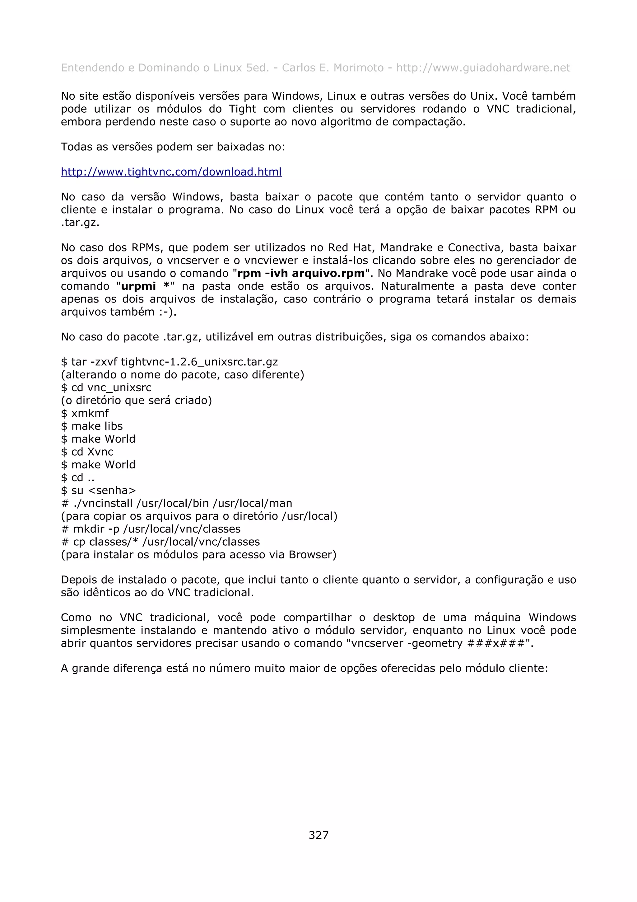 Entendendo e Dominando o Linux 5ed. - Carlos E. Morimoto - http://www.guiadohardware.net

No site estão disponíveis versões para Windows, Linux e outras versões do Unix. Você também
pode utilizar os módulos do Tight com clientes ou servidores rodando o VNC tradicional,
embora perdendo neste caso o suporte ao novo algoritmo de compactação.

Todas as versões podem ser baixadas no:

http://www.tightvnc.com/download.html

No caso da versão Windows, basta baixar o pacote que contém tanto o servidor quanto o
cliente e instalar o programa. No caso do Linux você terá a opção de baixar pacotes RPM ou
.tar.gz.

No caso dos RPMs, que podem ser utilizados no Red Hat, Mandrake e Conectiva, basta baixar
os dois arquivos, o vncserver e o vncviewer e instalá-los clicando sobre eles no gerenciador de
arquivos ou usando o comando "rpm -ivh arquivo.rpm". No Mandrake você pode usar ainda o
comando "urpmi *" na pasta onde estão os arquivos. Naturalmente a pasta deve conter
apenas os dois arquivos de instalação, caso contrário o programa tetará instalar os demais
arquivos também :-).

No caso do pacote .tar.gz, utilizável em outras distribuições, siga os comandos abaixo:

$ tar -zxvf tightvnc-1.2.6_unixsrc.tar.gz
(alterando o nome do pacote, caso diferente)
$ cd vnc_unixsrc
(o diretório que será criado)
$ xmkmf
$ make libs
$ make World
$ cd Xvnc
$ make World
$ cd ..
$ su <senha>
# ./vncinstall /usr/local/bin /usr/local/man
(para copiar os arquivos para o diretório /usr/local)
# mkdir -p /usr/local/vnc/classes
# cp classes/* /usr/local/vnc/classes
(para instalar os módulos para acesso via Browser)

Depois de instalado o pacote, que inclui tanto o cliente quanto o servidor, a configuração e uso
são idênticos ao do VNC tradicional.

Como no VNC tradicional, você pode compartilhar o desktop de uma máquina Windows
simplesmente instalando e mantendo ativo o módulo servidor, enquanto no Linux você pode
abrir quantos servidores precisar usando o comando "vncserver -geometry ###x###".

A grande diferença está no número muito maior de opções oferecidas pelo módulo cliente:




                                               327
 