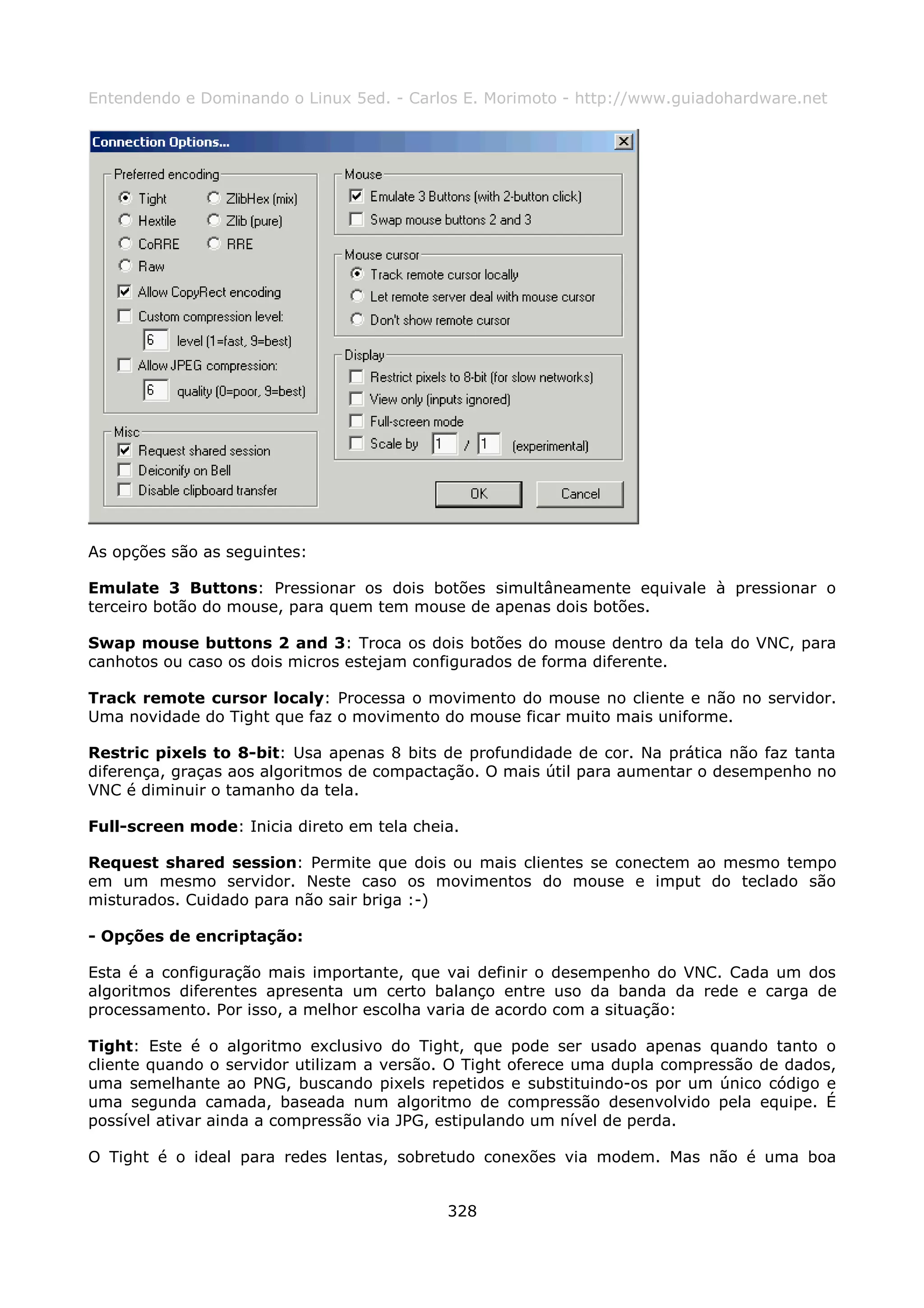 Entendendo e Dominando o Linux 5ed. - Carlos E. Morimoto - http://www.guiadohardware.net




As opções são as seguintes:

Emulate 3 Buttons: Pressionar os dois botões simultâneamente equivale à pressionar o
terceiro botão do mouse, para quem tem mouse de apenas dois botões.

Swap mouse buttons 2 and 3: Troca os dois botões do mouse dentro da tela do VNC, para
canhotos ou caso os dois micros estejam configurados de forma diferente.

Track remote cursor localy: Processa o movimento do mouse no cliente e não no servidor.
Uma novidade do Tight que faz o movimento do mouse ficar muito mais uniforme.

Restric pixels to 8-bit: Usa apenas 8 bits de profundidade de cor. Na prática não faz tanta
diferença, graças aos algoritmos de compactação. O mais útil para aumentar o desempenho no
VNC é diminuir o tamanho da tela.

Full-screen mode: Inicia direto em tela cheia.

Request shared session: Permite que dois ou mais clientes se conectem ao mesmo tempo
em um mesmo servidor. Neste caso os movimentos do mouse e imput do teclado são
misturados. Cuidado para não sair briga :-)

- Opções de encriptação:

Esta é a configuração mais importante, que vai definir o desempenho do VNC. Cada um dos
algoritmos diferentes apresenta um certo balanço entre uso da banda da rede e carga de
processamento. Por isso, a melhor escolha varia de acordo com a situação:

Tight: Este é o algoritmo exclusivo do Tight, que pode ser usado apenas quando tanto o
cliente quando o servidor utilizam a versão. O Tight oferece uma dupla compressão de dados,
uma semelhante ao PNG, buscando pixels repetidos e substituindo-os por um único código e
uma segunda camada, baseada num algoritmo de compressão desenvolvido pela equipe. É
possível ativar ainda a compressão via JPG, estipulando um nível de perda.

O Tight é o ideal para redes lentas, sobretudo conexões via modem. Mas não é uma boa


                                            328
 