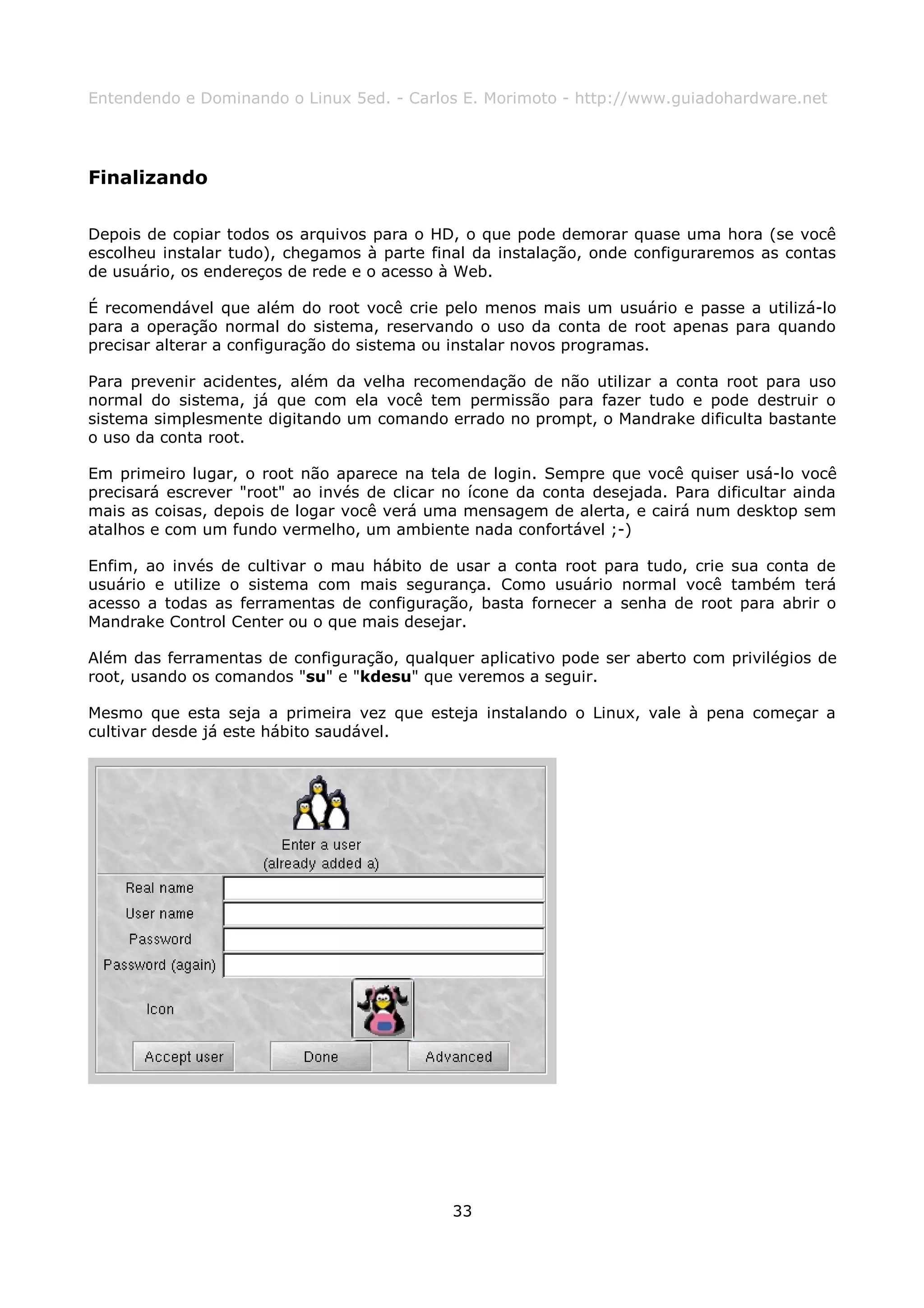 Entendendo e Dominando o Linux 5ed. - Carlos E. Morimoto - http://www.guiadohardware.net




Finalizando

Depois de copiar todos os arquivos para o HD, o que pode demorar quase uma hora (se você
escolheu instalar tudo), chegamos à parte final da instalação, onde configuraremos as contas
de usuário, os endereços de rede e o acesso à Web.

É recomendável que além do root você crie pelo menos mais um usuário e passe a utilizá-lo
para a operação normal do sistema, reservando o uso da conta de root apenas para quando
precisar alterar a configuração do sistema ou instalar novos programas.

Para prevenir acidentes, além da velha recomendação de não utilizar a conta root para uso
normal do sistema, já que com ela você tem permissão para fazer tudo e pode destruir o
sistema simplesmente digitando um comando errado no prompt, o Mandrake dificulta bastante
o uso da conta root.

Em primeiro lugar, o root não aparece na tela de login. Sempre que você quiser usá-lo você
precisará escrever "root" ao invés de clicar no ícone da conta desejada. Para dificultar ainda
mais as coisas, depois de logar você verá uma mensagem de alerta, e cairá num desktop sem
atalhos e com um fundo vermelho, um ambiente nada confortável ;-)

Enfim, ao invés de cultivar o mau hábito de usar a conta root para tudo, crie sua conta de
usuário e utilize o sistema com mais segurança. Como usuário normal você também terá
acesso a todas as ferramentas de configuração, basta fornecer a senha de root para abrir o
Mandrake Control Center ou o que mais desejar.

Além das ferramentas de configuração, qualquer aplicativo pode ser aberto com privilégios de
root, usando os comandos "su" e "kdesu" que veremos a seguir.

Mesmo que esta seja a primeira vez que esteja instalando o Linux, vale à pena começar a
cultivar desde já este hábito saudável.




                                             33
 