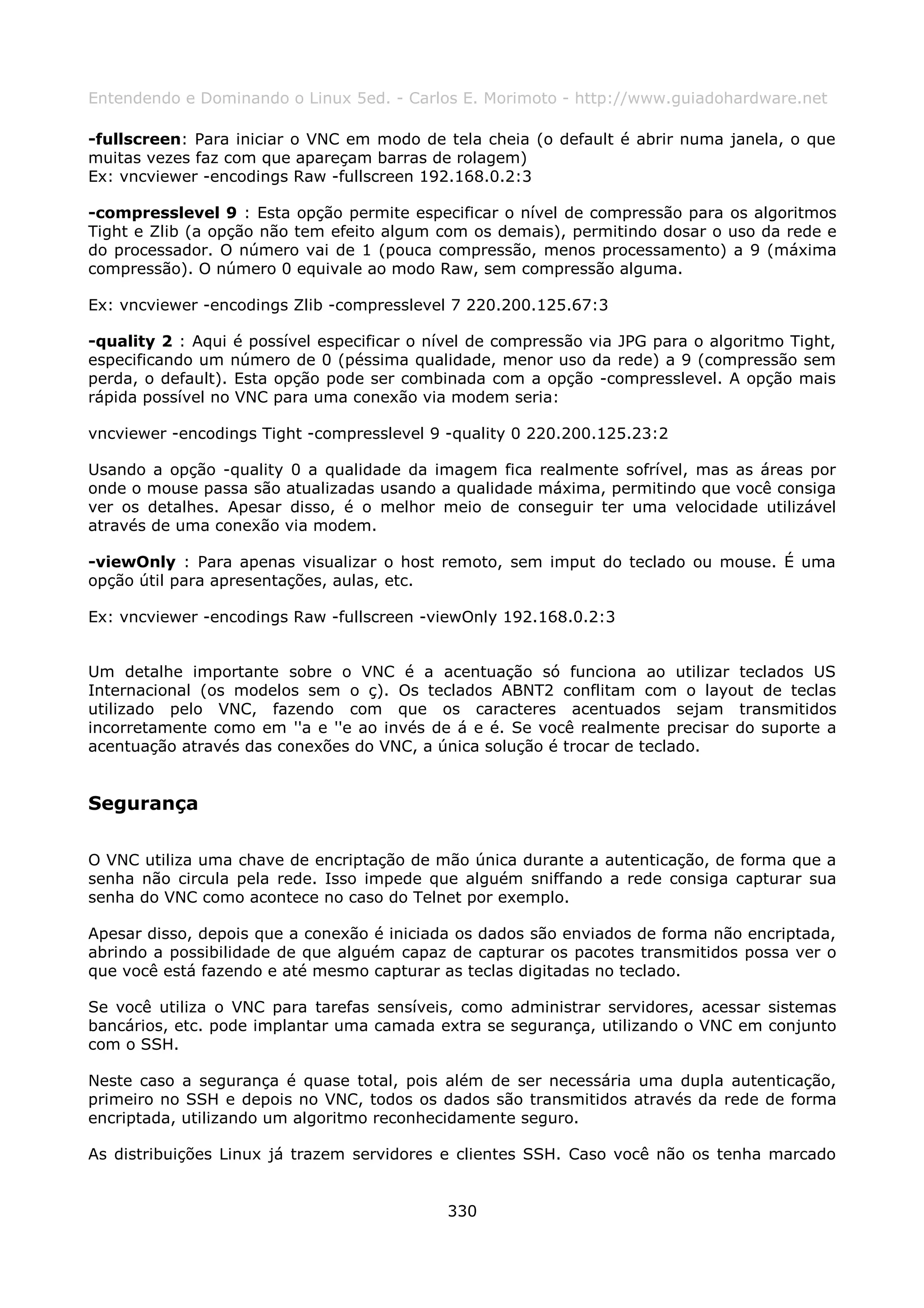 Entendendo e Dominando o Linux 5ed. - Carlos E. Morimoto - http://www.guiadohardware.net

-fullscreen: Para iniciar o VNC em modo de tela cheia (o default é abrir numa janela, o que
muitas vezes faz com que apareçam barras de rolagem)
Ex: vncviewer -encodings Raw -fullscreen 192.168.0.2:3

-compresslevel 9 : Esta opção permite especificar o nível de compressão para os algoritmos
Tight e Zlib (a opção não tem efeito algum com os demais), permitindo dosar o uso da rede e
do processador. O número vai de 1 (pouca compressão, menos processamento) a 9 (máxima
compressão). O número 0 equivale ao modo Raw, sem compressão alguma.

Ex: vncviewer -encodings Zlib -compresslevel 7 220.200.125.67:3

-quality 2 : Aqui é possível especificar o nível de compressão via JPG para o algoritmo Tight,
especificando um número de 0 (péssima qualidade, menor uso da rede) a 9 (compressão sem
perda, o default). Esta opção pode ser combinada com a opção -compresslevel. A opção mais
rápida possível no VNC para uma conexão via modem seria:

vncviewer -encodings Tight -compresslevel 9 -quality 0 220.200.125.23:2

Usando a opção -quality 0 a qualidade da imagem fica realmente sofrível, mas as áreas por
onde o mouse passa são atualizadas usando a qualidade máxima, permitindo que você consiga
ver os detalhes. Apesar disso, é o melhor meio de conseguir ter uma velocidade utilizável
através de uma conexão via modem.

-viewOnly : Para apenas visualizar o host remoto, sem imput do teclado ou mouse. É uma
opção útil para apresentações, aulas, etc.

Ex: vncviewer -encodings Raw -fullscreen -viewOnly 192.168.0.2:3


Um detalhe importante sobre o VNC é a acentuação só funciona ao utilizar teclados US
Internacional (os modelos sem o ç). Os teclados ABNT2 conflitam com o layout de teclas
utilizado pelo VNC, fazendo com que os caracteres acentuados sejam transmitidos
incorretamente como em ''a e ''e ao invés de á e é. Se você realmente precisar do suporte a
acentuação através das conexões do VNC, a única solução é trocar de teclado.


Segurança

O VNC utiliza uma chave de encriptação de mão única durante a autenticação, de forma que a
senha não circula pela rede. Isso impede que alguém sniffando a rede consiga capturar sua
senha do VNC como acontece no caso do Telnet por exemplo.

Apesar disso, depois que a conexão é iniciada os dados são enviados de forma não encriptada,
abrindo a possibilidade de que alguém capaz de capturar os pacotes transmitidos possa ver o
que você está fazendo e até mesmo capturar as teclas digitadas no teclado.

Se você utiliza o VNC para tarefas sensíveis, como administrar servidores, acessar sistemas
bancários, etc. pode implantar uma camada extra se segurança, utilizando o VNC em conjunto
com o SSH.

Neste caso a segurança é quase total, pois além de ser necessária uma dupla autenticação,
primeiro no SSH e depois no VNC, todos os dados são transmitidos através da rede de forma
encriptada, utilizando um algoritmo reconhecidamente seguro.

As distribuições Linux já trazem servidores e clientes SSH. Caso você não os tenha marcado


                                             330
 