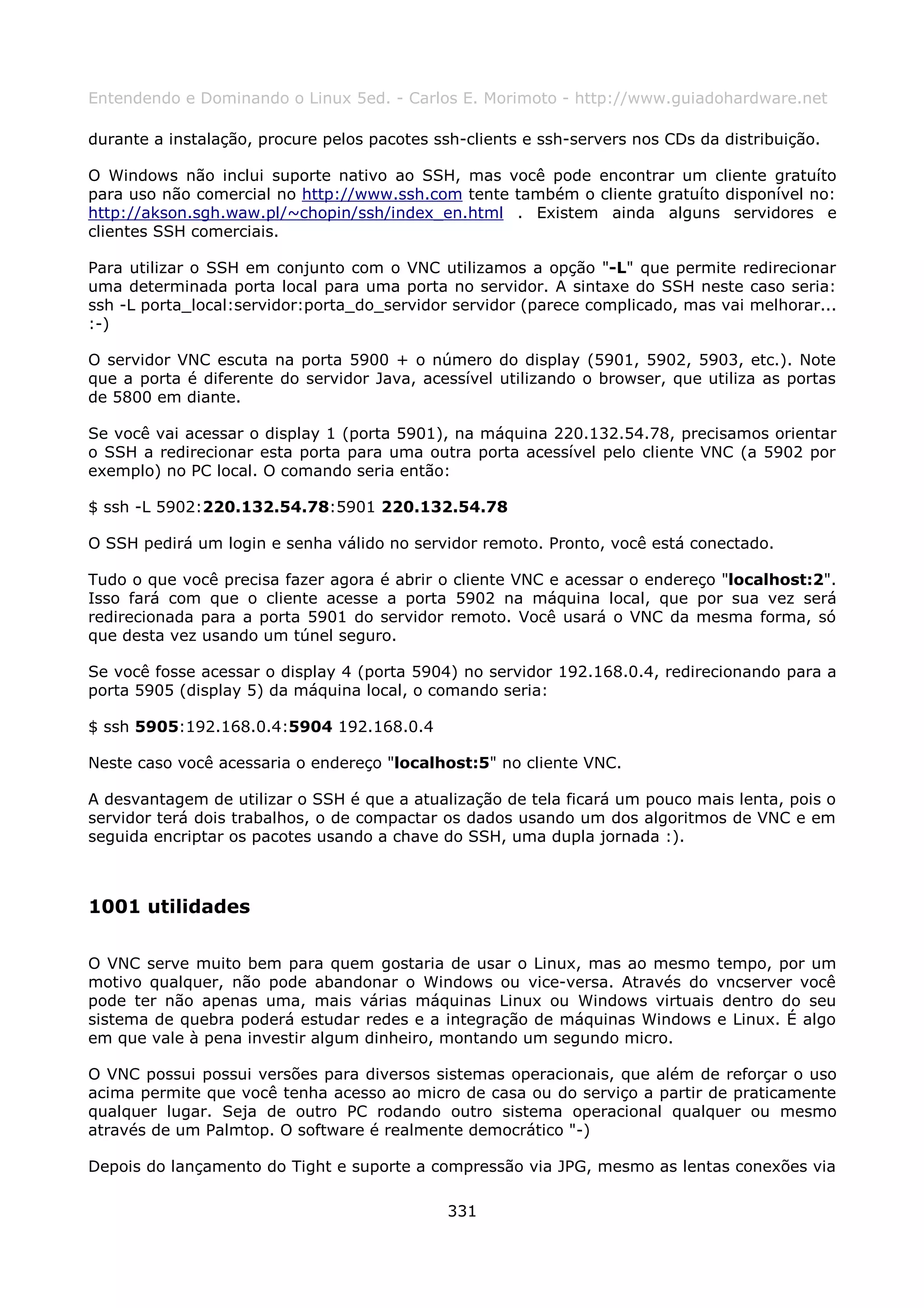 Entendendo e Dominando o Linux 5ed. - Carlos E. Morimoto - http://www.guiadohardware.net

durante a instalação, procure pelos pacotes ssh-clients e ssh-servers nos CDs da distribuição.

O Windows não inclui suporte nativo ao SSH, mas você pode encontrar um cliente gratuíto
para uso não comercial no http://www.ssh.com tente também o cliente gratuíto disponível no:
http://akson.sgh.waw.pl/~chopin/ssh/index_en.html . Existem ainda alguns servidores e
clientes SSH comerciais.

Para utilizar o SSH em conjunto com o VNC utilizamos a opção "-L" que permite redirecionar
uma determinada porta local para uma porta no servidor. A sintaxe do SSH neste caso seria:
ssh -L porta_local:servidor:porta_do_servidor servidor (parece complicado, mas vai melhorar...
:-)

O servidor VNC escuta na porta 5900 + o número do display (5901, 5902, 5903, etc.). Note
que a porta é diferente do servidor Java, acessível utilizando o browser, que utiliza as portas
de 5800 em diante.

Se você vai acessar o display 1 (porta 5901), na máquina 220.132.54.78, precisamos orientar
o SSH a redirecionar esta porta para uma outra porta acessível pelo cliente VNC (a 5902 por
exemplo) no PC local. O comando seria então:

$ ssh -L 5902:220.132.54.78:5901 220.132.54.78

O SSH pedirá um login e senha válido no servidor remoto. Pronto, você está conectado.

Tudo o que você precisa fazer agora é abrir o cliente VNC e acessar o endereço "localhost:2".
Isso fará com que o cliente acesse a porta 5902 na máquina local, que por sua vez será
redirecionada para a porta 5901 do servidor remoto. Você usará o VNC da mesma forma, só
que desta vez usando um túnel seguro.

Se você fosse acessar o display 4 (porta 5904) no servidor 192.168.0.4, redirecionando para a
porta 5905 (display 5) da máquina local, o comando seria:

$ ssh 5905:192.168.0.4:5904 192.168.0.4

Neste caso você acessaria o endereço "localhost:5" no cliente VNC.

A desvantagem de utilizar o SSH é que a atualização de tela ficará um pouco mais lenta, pois o
servidor terá dois trabalhos, o de compactar os dados usando um dos algoritmos de VNC e em
seguida encriptar os pacotes usando a chave do SSH, uma dupla jornada :).



1001 utilidades

O VNC serve muito bem para quem gostaria de usar o Linux, mas ao mesmo tempo, por um
motivo qualquer, não pode abandonar o Windows ou vice-versa. Através do vncserver você
pode ter não apenas uma, mais várias máquinas Linux ou Windows virtuais dentro do seu
sistema de quebra poderá estudar redes e a integração de máquinas Windows e Linux. É algo
em que vale à pena investir algum dinheiro, montando um segundo micro.

O VNC possui possui versões para diversos sistemas operacionais, que além de reforçar o uso
acima permite que você tenha acesso ao micro de casa ou do serviço a partir de praticamente
qualquer lugar. Seja de outro PC rodando outro sistema operacional qualquer ou mesmo
através de um Palmtop. O software é realmente democrático "-)

Depois do lançamento do Tight e suporte a compressão via JPG, mesmo as lentas conexões via

                                              331
 