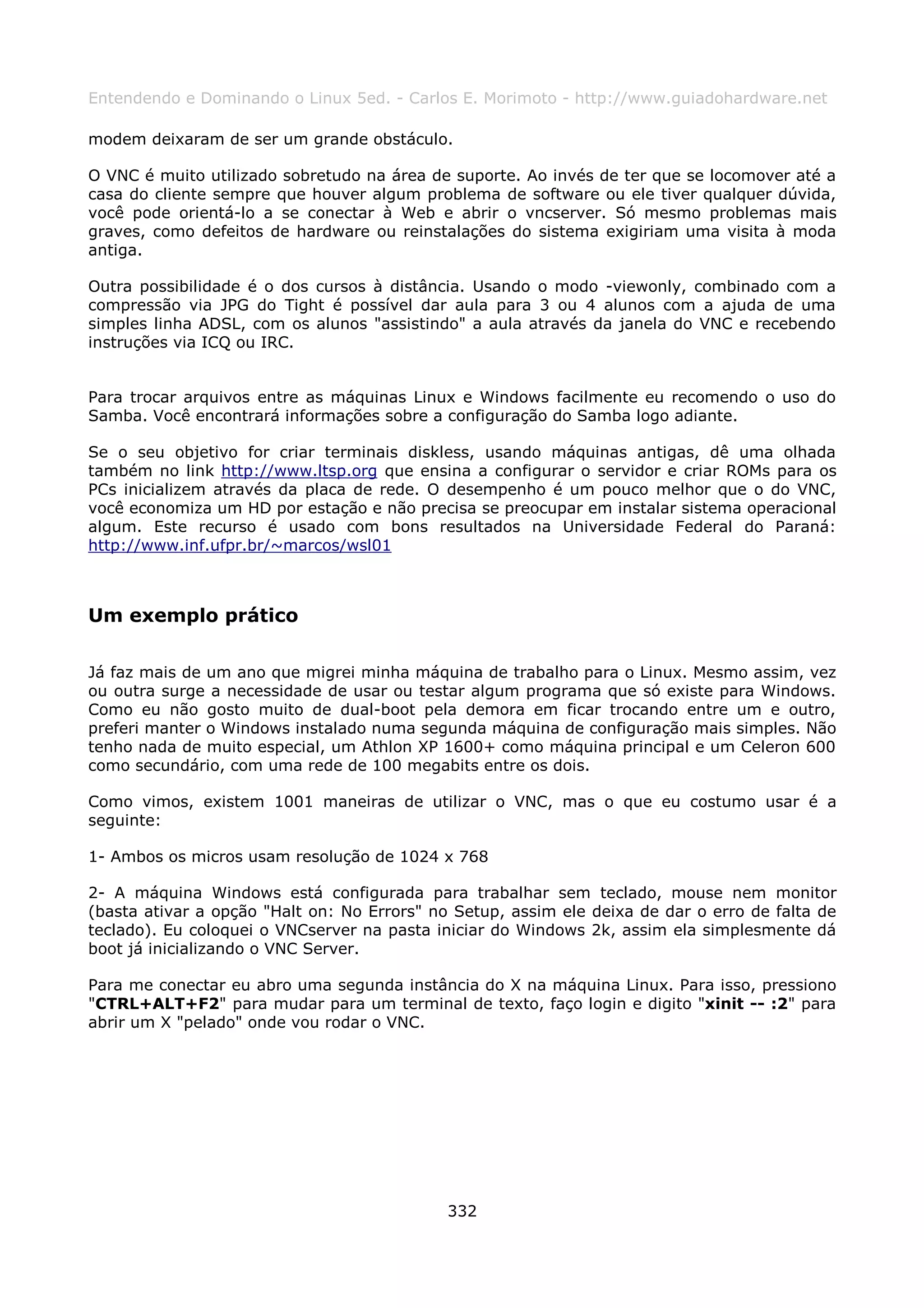 Entendendo e Dominando o Linux 5ed. - Carlos E. Morimoto - http://www.guiadohardware.net

modem deixaram de ser um grande obstáculo.

O VNC é muito utilizado sobretudo na área de suporte. Ao invés de ter que se locomover até a
casa do cliente sempre que houver algum problema de software ou ele tiver qualquer dúvida,
você pode orientá-lo a se conectar à Web e abrir o vncserver. Só mesmo problemas mais
graves, como defeitos de hardware ou reinstalações do sistema exigiriam uma visita à moda
antiga.

Outra possibilidade é o dos cursos à distância. Usando o modo -viewonly, combinado com a
compressão via JPG do Tight é possível dar aula para 3 ou 4 alunos com a ajuda de uma
simples linha ADSL, com os alunos "assistindo" a aula através da janela do VNC e recebendo
instruções via ICQ ou IRC.


Para trocar arquivos entre as máquinas Linux e Windows facilmente eu recomendo o uso do
Samba. Você encontrará informações sobre a configuração do Samba logo adiante.

Se o seu objetivo for criar terminais diskless, usando máquinas antigas, dê uma olhada
também no link http://www.ltsp.org que ensina a configurar o servidor e criar ROMs para os
PCs inicializem através da placa de rede. O desempenho é um pouco melhor que o do VNC,
você economiza um HD por estação e não precisa se preocupar em instalar sistema operacional
algum. Este recurso é usado com bons resultados na Universidade Federal do Paraná:
http://www.inf.ufpr.br/~marcos/wsl01



Um exemplo prático

Já faz mais de um ano que migrei minha máquina de trabalho para o Linux. Mesmo assim, vez
ou outra surge a necessidade de usar ou testar algum programa que só existe para Windows.
Como eu não gosto muito de dual-boot pela demora em ficar trocando entre um e outro,
preferi manter o Windows instalado numa segunda máquina de configuração mais simples. Não
tenho nada de muito especial, um Athlon XP 1600+ como máquina principal e um Celeron 600
como secundário, com uma rede de 100 megabits entre os dois.

Como vimos, existem 1001 maneiras de utilizar o VNC, mas o que eu costumo usar é a
seguinte:

1- Ambos os micros usam resolução de 1024 x 768

2- A máquina Windows está configurada para trabalhar sem teclado, mouse nem monitor
(basta ativar a opção "Halt on: No Errors" no Setup, assim ele deixa de dar o erro de falta de
teclado). Eu coloquei o VNCserver na pasta iniciar do Windows 2k, assim ela simplesmente dá
boot já inicializando o VNC Server.

Para me conectar eu abro uma segunda instância do X na máquina Linux. Para isso, pressiono
"CTRL+ALT+F2" para mudar para um terminal de texto, faço login e digito "xinit -- :2" para
abrir um X "pelado" onde vou rodar o VNC.




                                             332
 