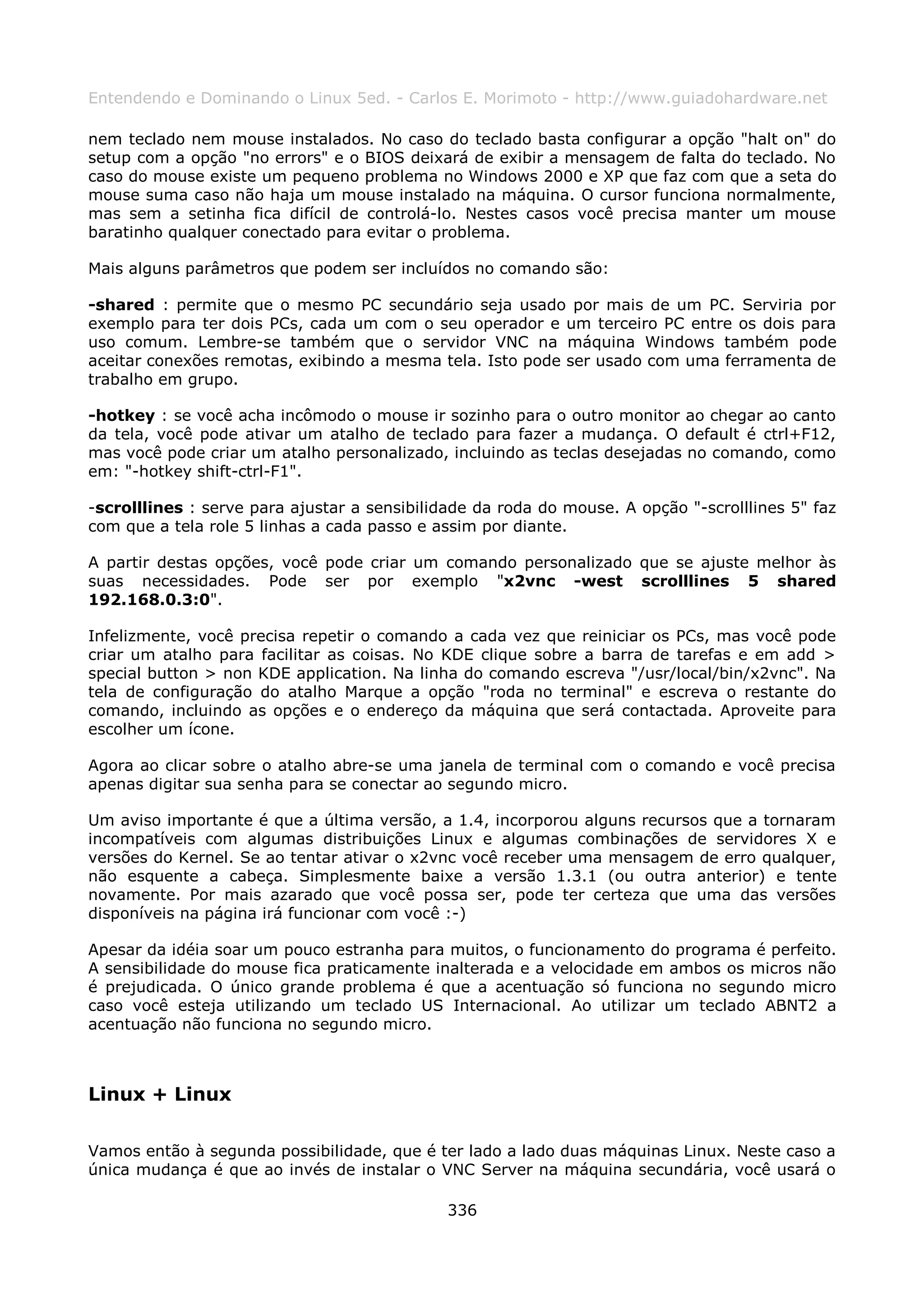 Entendendo e Dominando o Linux 5ed. - Carlos E. Morimoto - http://www.guiadohardware.net

nem teclado nem mouse instalados. No caso do teclado basta configurar a opção "halt on" do
setup com a opção "no errors" e o BIOS deixará de exibir a mensagem de falta do teclado. No
caso do mouse existe um pequeno problema no Windows 2000 e XP que faz com que a seta do
mouse suma caso não haja um mouse instalado na máquina. O cursor funciona normalmente,
mas sem a setinha fica difícil de controlá-lo. Nestes casos você precisa manter um mouse
baratinho qualquer conectado para evitar o problema.

Mais alguns parâmetros que podem ser incluídos no comando são:

-shared : permite que o mesmo PC secundário seja usado por mais de um PC. Serviria por
exemplo para ter dois PCs, cada um com o seu operador e um terceiro PC entre os dois para
uso comum. Lembre-se também que o servidor VNC na máquina Windows também pode
aceitar conexões remotas, exibindo a mesma tela. Isto pode ser usado com uma ferramenta de
trabalho em grupo.

-hotkey : se você acha incômodo o mouse ir sozinho para o outro monitor ao chegar ao canto
da tela, você pode ativar um atalho de teclado para fazer a mudança. O default é ctrl+F12,
mas você pode criar um atalho personalizado, incluindo as teclas desejadas no comando, como
em: "-hotkey shift-ctrl-F1".

-scrolllines : serve para ajustar a sensibilidade da roda do mouse. A opção "-scrolllines 5" faz
com que a tela role 5 linhas a cada passo e assim por diante.

A partir destas opções, você pode criar um comando personalizado que se ajuste melhor às
suas necessidades. Pode ser por exemplo "x2vnc -west scrolllines 5 shared
192.168.0.3:0".

Infelizmente, você precisa repetir o comando a cada vez que reiniciar os PCs, mas você pode
criar um atalho para facilitar as coisas. No KDE clique sobre a barra de tarefas e em add >
special button > non KDE application. Na linha do comando escreva "/usr/local/bin/x2vnc". Na
tela de configuração do atalho Marque a opção "roda no terminal" e escreva o restante do
comando, incluindo as opções e o endereço da máquina que será contactada. Aproveite para
escolher um ícone.

Agora ao clicar sobre o atalho abre-se uma janela de terminal com o comando e você precisa
apenas digitar sua senha para se conectar ao segundo micro.

Um aviso importante é que a última versão, a 1.4, incorporou alguns recursos que a tornaram
incompatíveis com algumas distribuições Linux e algumas combinações de servidores X e
versões do Kernel. Se ao tentar ativar o x2vnc você receber uma mensagem de erro qualquer,
não esquente a cabeça. Simplesmente baixe a versão 1.3.1 (ou outra anterior) e tente
novamente. Por mais azarado que você possa ser, pode ter certeza que uma das versões
disponíveis na página irá funcionar com você :-)

Apesar da idéia soar um pouco estranha para muitos, o funcionamento do programa é perfeito.
A sensibilidade do mouse fica praticamente inalterada e a velocidade em ambos os micros não
é prejudicada. O único grande problema é que a acentuação só funciona no segundo micro
caso você esteja utilizando um teclado US Internacional. Ao utilizar um teclado ABNT2 a
acentuação não funciona no segundo micro.



Linux + Linux

Vamos então à segunda possibilidade, que é ter lado a lado duas máquinas Linux. Neste caso a
única mudança é que ao invés de instalar o VNC Server na máquina secundária, você usará o

                                              336
 