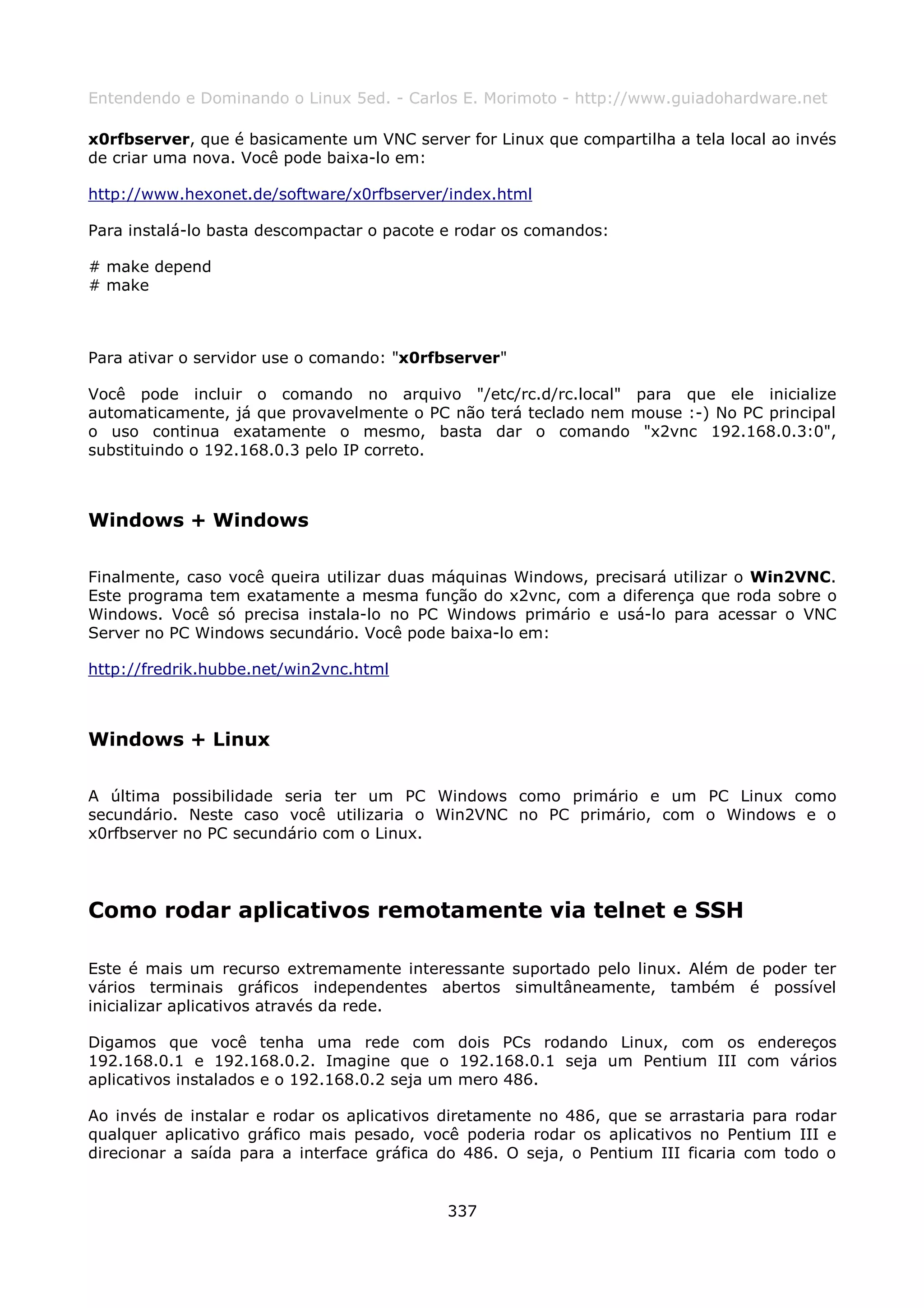 Entendendo e Dominando o Linux 5ed. - Carlos E. Morimoto - http://www.guiadohardware.net

x0rfbserver, que é basicamente um VNC server for Linux que compartilha a tela local ao invés
de criar uma nova. Você pode baixa-lo em:

http://www.hexonet.de/software/x0rfbserver/index.html

Para instalá-lo basta descompactar o pacote e rodar os comandos:

# make depend
# make



Para ativar o servidor use o comando: "x0rfbserver"

Você pode incluir o comando no arquivo "/etc/rc.d/rc.local" para que ele inicialize
automaticamente, já que provavelmente o PC não terá teclado nem mouse :-) No PC principal
o uso continua exatamente o mesmo, basta dar o comando "x2vnc 192.168.0.3:0",
substituindo o 192.168.0.3 pelo IP correto.



Windows + Windows

Finalmente, caso você queira utilizar duas máquinas Windows, precisará utilizar o Win2VNC.
Este programa tem exatamente a mesma função do x2vnc, com a diferença que roda sobre o
Windows. Você só precisa instala-lo no PC Windows primário e usá-lo para acessar o VNC
Server no PC Windows secundário. Você pode baixa-lo em:

http://fredrik.hubbe.net/win2vnc.html



Windows + Linux

A última possibilidade seria ter um PC Windows como primário e um PC Linux como
secundário. Neste caso você utilizaria o Win2VNC no PC primário, com o Windows e o
x0rfbserver no PC secundário com o Linux.




Como rodar aplicativos remotamente via telnet e SSH

Este é mais um recurso extremamente interessante suportado pelo linux. Além de poder ter
vários terminais gráficos independentes abertos simultâneamente, também é possível
inicializar aplicativos através da rede.

Digamos que você tenha uma rede com dois PCs rodando Linux, com os endereços
192.168.0.1 e 192.168.0.2. Imagine que o 192.168.0.1 seja um Pentium III com vários
aplicativos instalados e o 192.168.0.2 seja um mero 486.

Ao invés de instalar e rodar os aplicativos diretamente no 486, que se arrastaria para rodar
qualquer aplicativo gráfico mais pesado, você poderia rodar os aplicativos no Pentium III e
direcionar a saída para a interface gráfica do 486. O seja, o Pentium III ficaria com todo o


                                            337
 