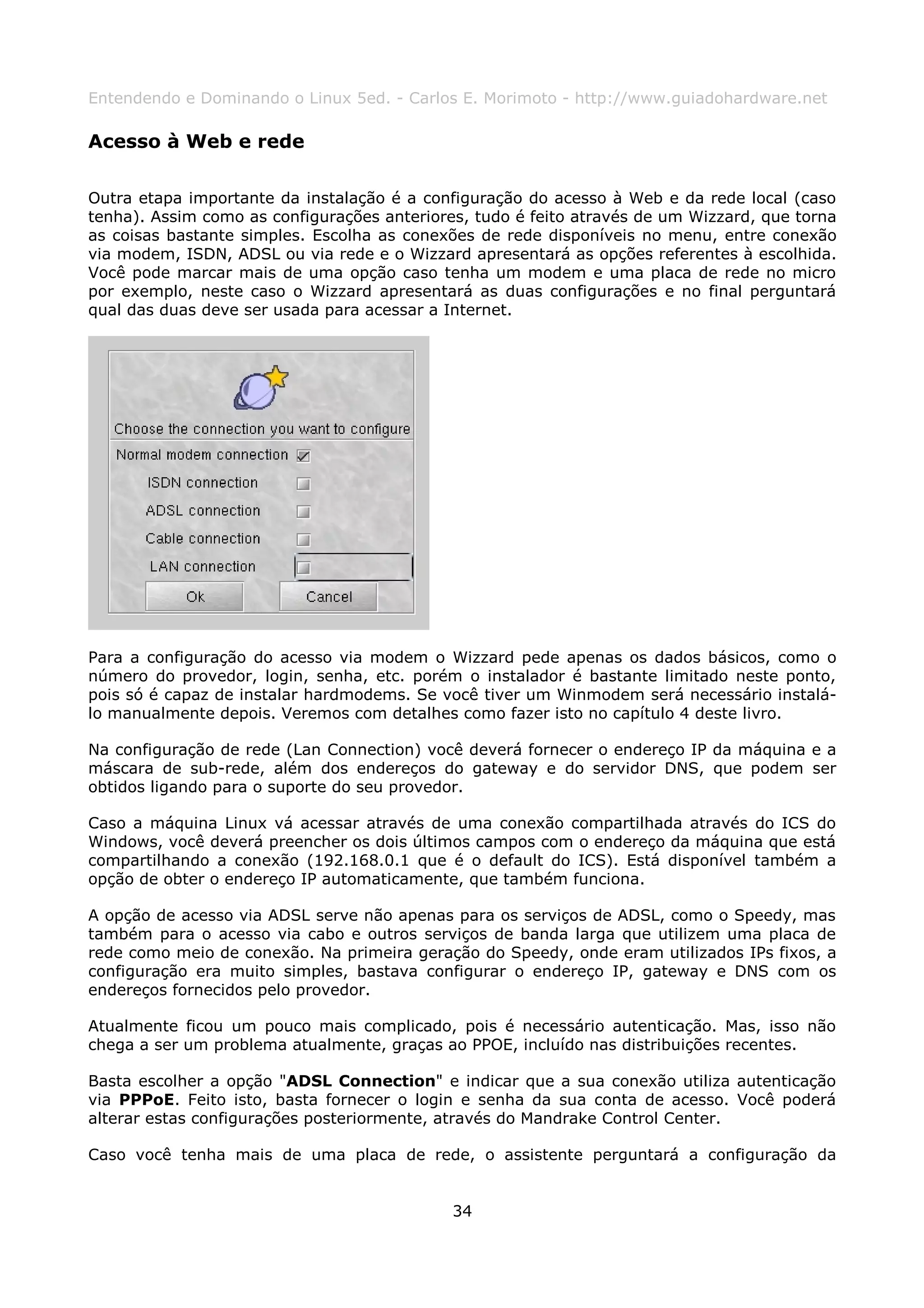 Entendendo e Dominando o Linux 5ed. - Carlos E. Morimoto - http://www.guiadohardware.net

Acesso à Web e rede

Outra etapa importante da instalação é a configuração do acesso à Web e da rede local (caso
tenha). Assim como as configurações anteriores, tudo é feito através de um Wizzard, que torna
as coisas bastante simples. Escolha as conexões de rede disponíveis no menu, entre conexão
via modem, ISDN, ADSL ou via rede e o Wizzard apresentará as opções referentes à escolhida.
Você pode marcar mais de uma opção caso tenha um modem e uma placa de rede no micro
por exemplo, neste caso o Wizzard apresentará as duas configurações e no final perguntará
qual das duas deve ser usada para acessar a Internet.




Para a configuração do acesso via modem o Wizzard pede apenas os dados básicos, como o
número do provedor, login, senha, etc. porém o instalador é bastante limitado neste ponto,
pois só é capaz de instalar hardmodems. Se você tiver um Winmodem será necessário instalá-
lo manualmente depois. Veremos com detalhes como fazer isto no capítulo 4 deste livro.

Na configuração de rede (Lan Connection) você deverá fornecer o endereço IP da máquina e a
máscara de sub-rede, além dos endereços do gateway e do servidor DNS, que podem ser
obtidos ligando para o suporte do seu provedor.

Caso a máquina Linux vá acessar através de uma conexão compartilhada através do ICS do
Windows, você deverá preencher os dois últimos campos com o endereço da máquina que está
compartilhando a conexão (192.168.0.1 que é o default do ICS). Está disponível também a
opção de obter o endereço IP automaticamente, que também funciona.

A opção de acesso via ADSL serve não apenas para os serviços de ADSL, como o Speedy, mas
também para o acesso via cabo e outros serviços de banda larga que utilizem uma placa de
rede como meio de conexão. Na primeira geração do Speedy, onde eram utilizados IPs fixos, a
configuração era muito simples, bastava configurar o endereço IP, gateway e DNS com os
endereços fornecidos pelo provedor.

Atualmente ficou um pouco mais complicado, pois é necessário autenticação. Mas, isso não
chega a ser um problema atualmente, graças ao PPOE, incluído nas distribuições recentes.

Basta escolher a opção "ADSL Connection" e indicar que a sua conexão utiliza autenticação
via PPPoE. Feito isto, basta fornecer o login e senha da sua conta de acesso. Você poderá
alterar estas configurações posteriormente, através do Mandrake Control Center.

Caso você tenha mais de uma placa de rede, o assistente perguntará a configuração da


                                             34
 