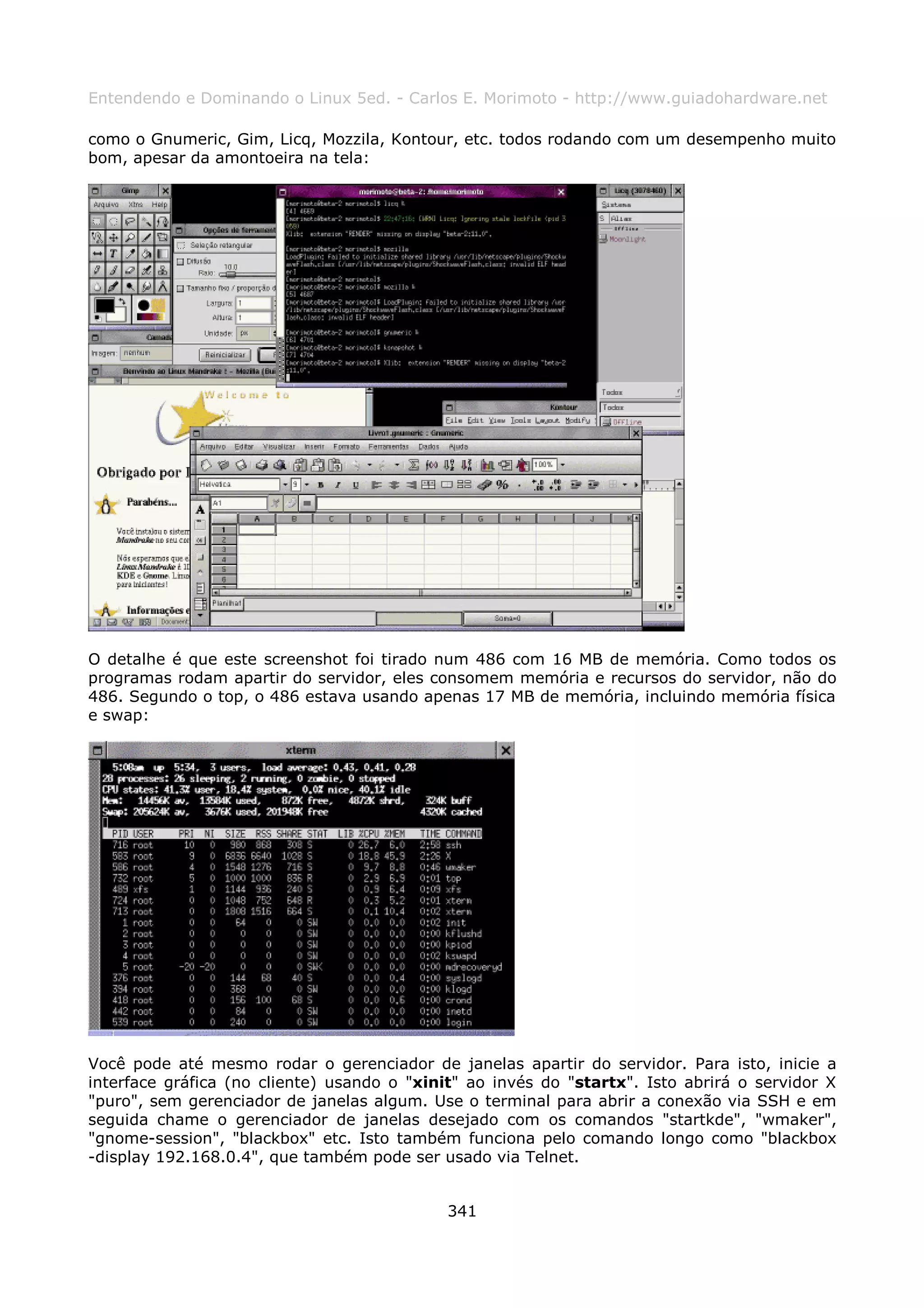 Entendendo e Dominando o Linux 5ed. - Carlos E. Morimoto - http://www.guiadohardware.net

como o Gnumeric, Gim, Licq, Mozzila, Kontour, etc. todos rodando com um desempenho muito
bom, apesar da amontoeira na tela:




O detalhe é que este screenshot foi tirado num 486 com 16 MB de memória. Como todos os
programas rodam apartir do servidor, eles consomem memória e recursos do servidor, não do
486. Segundo o top, o 486 estava usando apenas 17 MB de memória, incluindo memória física
e swap:




Você pode até mesmo rodar o gerenciador de janelas apartir do servidor. Para isto, inicie a
interface gráfica (no cliente) usando o "xinit" ao invés do "startx". Isto abrirá o servidor X
"puro", sem gerenciador de janelas algum. Use o terminal para abrir a conexão via SSH e em
seguida chame o gerenciador de janelas desejado com os comandos "startkde", "wmaker",
"gnome-session", "blackbox" etc. Isto também funciona pelo comando longo como "blackbox
-display 192.168.0.4", que também pode ser usado via Telnet.


                                             341
 