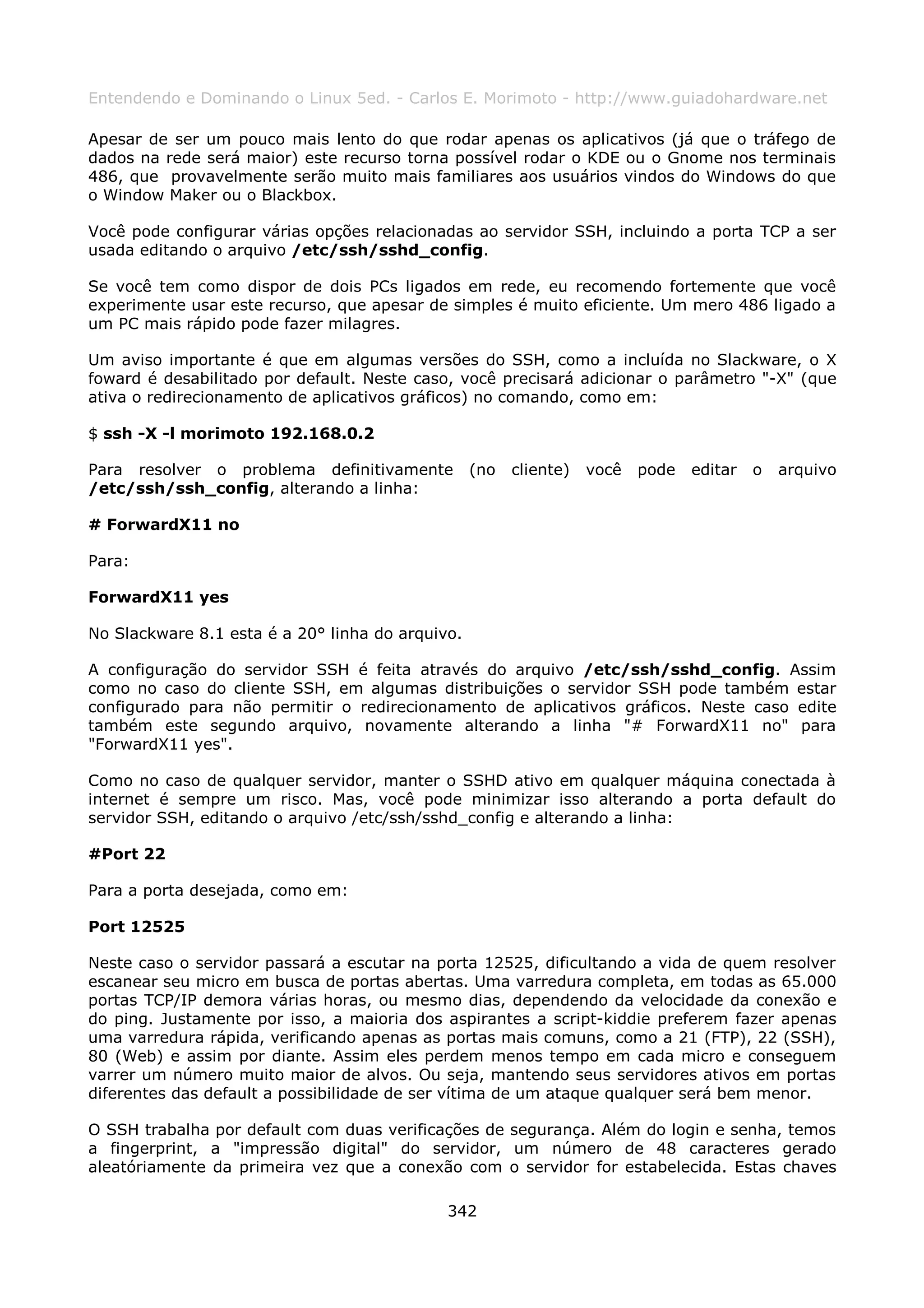 Entendendo e Dominando o Linux 5ed. - Carlos E. Morimoto - http://www.guiadohardware.net

Apesar de ser um pouco mais lento do que rodar apenas os aplicativos (já que o tráfego de
dados na rede será maior) este recurso torna possível rodar o KDE ou o Gnome nos terminais
486, que provavelmente serão muito mais familiares aos usuários vindos do Windows do que
o Window Maker ou o Blackbox.

Você pode configurar várias opções relacionadas ao servidor SSH, incluindo a porta TCP a ser
usada editando o arquivo /etc/ssh/sshd_config.

Se você tem como dispor de dois PCs ligados em rede, eu recomendo fortemente que você
experimente usar este recurso, que apesar de simples é muito eficiente. Um mero 486 ligado a
um PC mais rápido pode fazer milagres.

Um aviso importante é que em algumas versões do SSH, como a incluída no Slackware, o X
foward é desabilitado por default. Neste caso, você precisará adicionar o parâmetro "-X" (que
ativa o redirecionamento de aplicativos gráficos) no comando, como em:

$ ssh -X -l morimoto 192.168.0.2

Para resolver o problema definitivamente          (no   cliente)   você   pode   editar   o   arquivo
/etc/ssh/ssh_config, alterando a linha:

# ForwardX11 no

Para:

ForwardX11 yes

No Slackware 8.1 esta é a 20° linha do arquivo.

A configuração do servidor SSH é feita através do arquivo /etc/ssh/sshd_config. Assim
como no caso do cliente SSH, em algumas distribuições o servidor SSH pode também estar
configurado para não permitir o redirecionamento de aplicativos gráficos. Neste caso edite
também este segundo arquivo, novamente alterando a linha "# ForwardX11 no" para
"ForwardX11 yes".

Como no caso de qualquer servidor, manter o SSHD ativo em qualquer máquina conectada à
internet é sempre um risco. Mas, você pode minimizar isso alterando a porta default do
servidor SSH, editando o arquivo /etc/ssh/sshd_config e alterando a linha:

#Port 22

Para a porta desejada, como em:

Port 12525

Neste caso o servidor passará a escutar na porta 12525, dificultando a vida de quem resolver
escanear seu micro em busca de portas abertas. Uma varredura completa, em todas as 65.000
portas TCP/IP demora várias horas, ou mesmo dias, dependendo da velocidade da conexão e
do ping. Justamente por isso, a maioria dos aspirantes a script-kiddie preferem fazer apenas
uma varredura rápida, verificando apenas as portas mais comuns, como a 21 (FTP), 22 (SSH),
80 (Web) e assim por diante. Assim eles perdem menos tempo em cada micro e conseguem
varrer um número muito maior de alvos. Ou seja, mantendo seus servidores ativos em portas
diferentes das default a possibilidade de ser vítima de um ataque qualquer será bem menor.

O SSH trabalha por default com duas verificações de segurança. Além do login e senha, temos
a fingerprint, a "impressão digital" do servidor, um número de 48 caracteres gerado
aleatóriamente da primeira vez que a conexão com o servidor for estabelecida. Estas chaves

                                             342
 