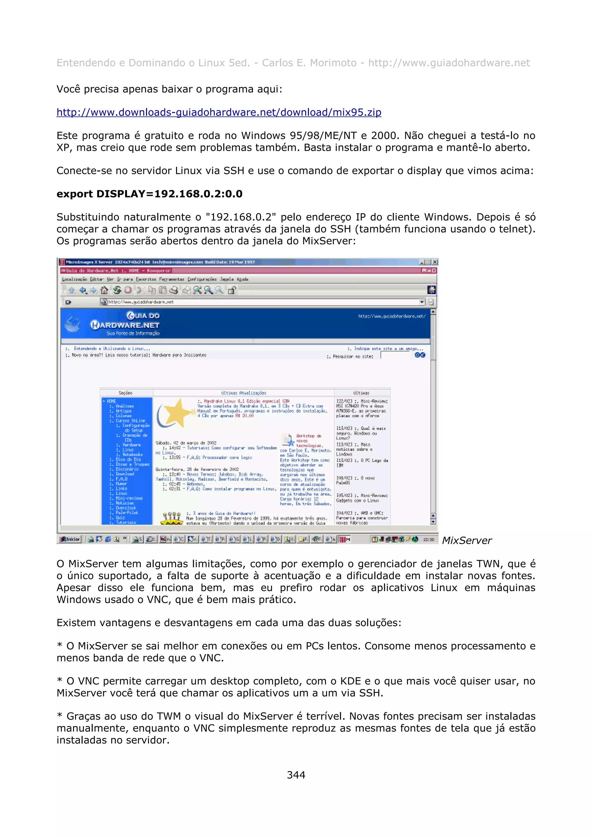 Entendendo e Dominando o Linux 5ed. - Carlos E. Morimoto - http://www.guiadohardware.net

Você precisa apenas baixar o programa aqui:

http://www.downloads-guiadohardware.net/download/mix95.zip

Este programa é gratuito e roda no Windows 95/98/ME/NT e 2000. Não cheguei a testá-lo no
XP, mas creio que rode sem problemas também. Basta instalar o programa e mantê-lo aberto.

Conecte-se no servidor Linux via SSH e use o comando de exportar o display que vimos acima:

export DISPLAY=192.168.0.2:0.0

Substituindo naturalmente o "192.168.0.2" pelo endereço IP do cliente Windows. Depois é só
começar a chamar os programas através da janela do SSH (também funciona usando o telnet).
Os programas serão abertos dentro da janela do MixServer:




                                                                          MixServer

O MixServer tem algumas limitações, como por exemplo o gerenciador de janelas TWN, que é
o único suportado, a falta de suporte à acentuação e a dificuldade em instalar novas fontes.
Apesar disso ele funciona bem, mas eu prefiro rodar os aplicativos Linux em máquinas
Windows usado o VNC, que é bem mais prático.

Existem vantagens e desvantagens em cada uma das duas soluções:

* O MixServer se sai melhor em conexões ou em PCs lentos. Consome menos processamento e
menos banda de rede que o VNC.

* O VNC permite carregar um desktop completo, com o KDE e o que mais você quiser usar, no
MixServer você terá que chamar os aplicativos um a um via SSH.

* Graças ao uso do TWM o visual do MixServer é terrível. Novas fontes precisam ser instaladas
manualmente, enquanto o VNC simplesmente reproduz as mesmas fontes de tela que já estão
instaladas no servidor.


                                              344
 