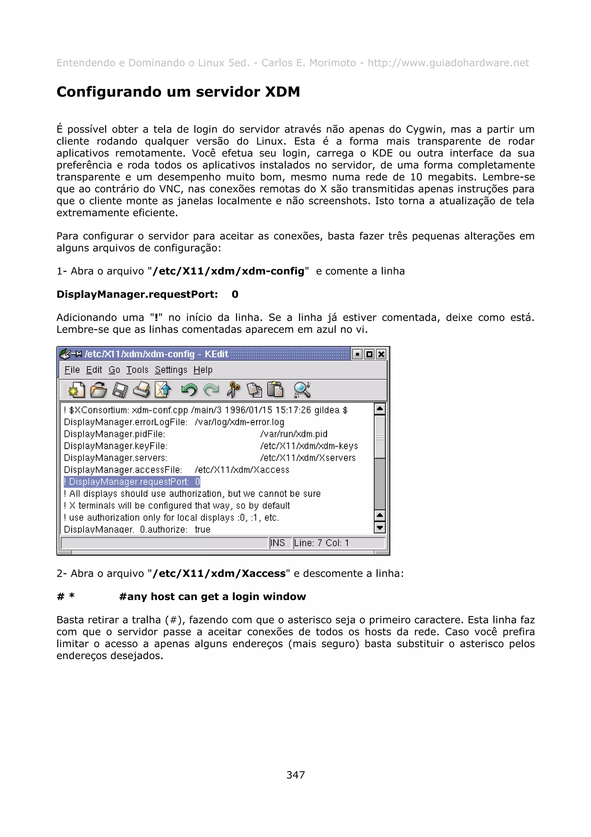 Entendendo e Dominando o Linux 5ed. - Carlos E. Morimoto - http://www.guiadohardware.net


Configurando um servidor XDM

É possível obter a tela de login do servidor através não apenas do Cygwin, mas a partir um
cliente rodando qualquer versão do Linux. Esta é a forma mais transparente de rodar
aplicativos remotamente. Você efetua seu login, carrega o KDE ou outra interface da sua
preferência e roda todos os aplicativos instalados no servidor, de uma forma completamente
transparente e um desempenho muito bom, mesmo numa rede de 10 megabits. Lembre-se
que ao contrário do VNC, nas conexões remotas do X são transmitidas apenas instruções para
que o cliente monte as janelas localmente e não screenshots. Isto torna a atualização de tela
extremamente eficiente.

Para configurar o servidor para aceitar as conexões, basta fazer três pequenas alterações em
alguns arquivos de configuração:

1- Abra o arquivo "/etc/X11/xdm/xdm-config" e comente a linha

DisplayManager.requestPort:        0

Adicionando uma "!" no início da linha. Se a linha já estiver comentada, deixe como está.
Lembre-se que as linhas comentadas aparecem em azul no vi.




2- Abra o arquivo "/etc/X11/xdm/Xaccess" e descomente a linha:

#*          #any host can get a login window

Basta retirar a tralha (#), fazendo com que o asterisco seja o primeiro caractere. Esta linha faz
com que o servidor passe a aceitar conexões de todos os hosts da rede. Caso você prefira
limitar o acesso a apenas alguns endereços (mais seguro) basta substituir o asterisco pelos
endereços desejados.




                                              347
 