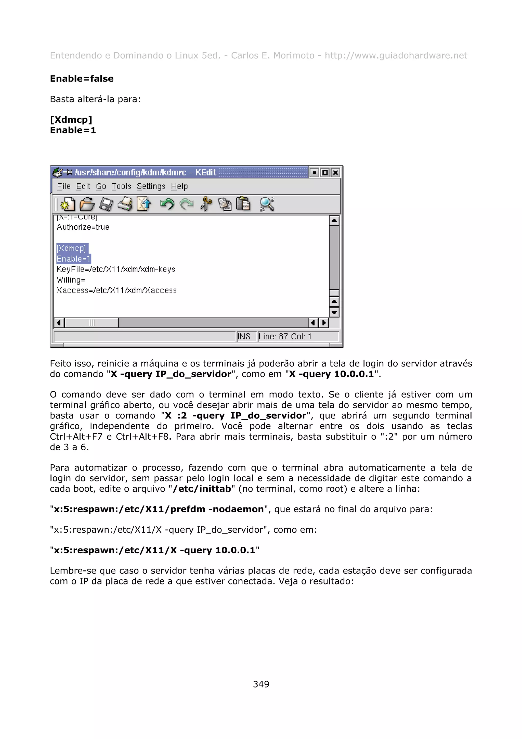 Entendendo e Dominando o Linux 5ed. - Carlos E. Morimoto - http://www.guiadohardware.net

Enable=false

Basta alterá-la para:

[Xdmcp]
Enable=1




Feito isso, reinicie a máquina e os terminais já poderão abrir a tela de login do servidor através
do comando "X -query IP_do_servidor", como em "X -query 10.0.0.1".

O comando deve ser dado com o terminal em modo texto. Se o cliente já estiver com um
terminal gráfico aberto, ou você desejar abrir mais de uma tela do servidor ao mesmo tempo,
basta usar o comando "X :2 -query IP_do_servidor", que abrirá um segundo terminal
gráfico, independente do primeiro. Você pode alternar entre os dois usando as teclas
Ctrl+Alt+F7 e Ctrl+Alt+F8. Para abrir mais terminais, basta substituir o ":2" por um número
de 3 a 6.

Para automatizar o processo, fazendo com que o terminal abra automaticamente a tela de
login do servidor, sem passar pelo login local e sem a necessidade de digitar este comando a
cada boot, edite o arquivo "/etc/inittab" (no terminal, como root) e altere a linha:

"x:5:respawn:/etc/X11/prefdm -nodaemon", que estará no final do arquivo para:

"x:5:respawn:/etc/X11/X -query IP_do_servidor", como em:

"x:5:respawn:/etc/X11/X -query 10.0.0.1"

Lembre-se que caso o servidor tenha várias placas de rede, cada estação deve ser configurada
com o IP da placa de rede a que estiver conectada. Veja o resultado:




                                               349
 