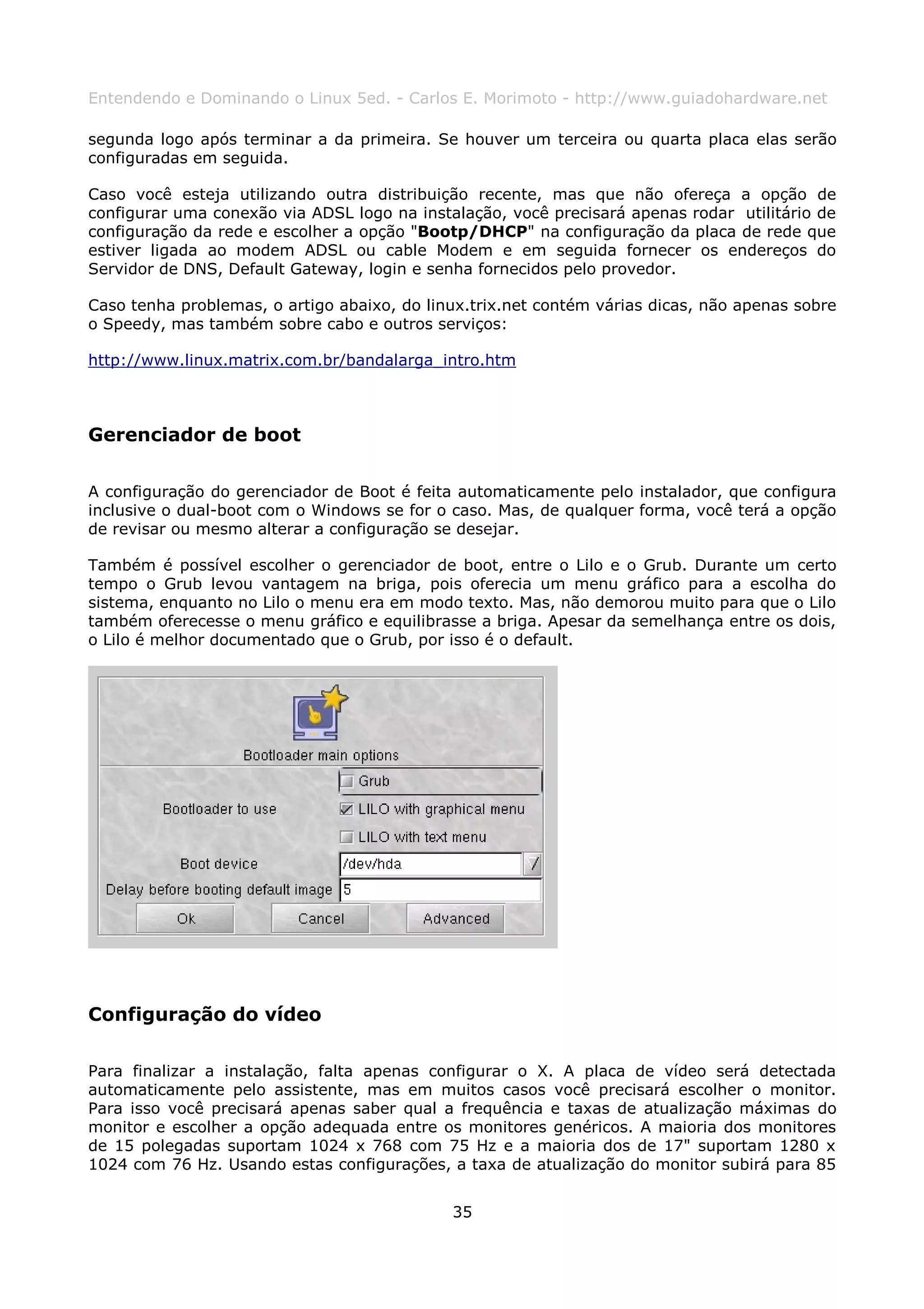 Entendendo e Dominando o Linux 5ed. - Carlos E. Morimoto - http://www.guiadohardware.net

segunda logo após terminar a da primeira. Se houver um terceira ou quarta placa elas serão
configuradas em seguida.

Caso você esteja utilizando outra distribuição recente, mas que não ofereça a opção de
configurar uma conexão via ADSL logo na instalação, você precisará apenas rodar utilitário de
configuração da rede e escolher a opção "Bootp/DHCP" na configuração da placa de rede que
estiver ligada ao modem ADSL ou cable Modem e em seguida fornecer os endereços do
Servidor de DNS, Default Gateway, login e senha fornecidos pelo provedor.

Caso tenha problemas, o artigo abaixo, do linux.trix.net contém várias dicas, não apenas sobre
o Speedy, mas também sobre cabo e outros serviços:

http://www.linux.matrix.com.br/bandalarga_intro.htm



Gerenciador de boot

A configuração do gerenciador de Boot é feita automaticamente pelo instalador, que configura
inclusive o dual-boot com o Windows se for o caso. Mas, de qualquer forma, você terá a opção
de revisar ou mesmo alterar a configuração se desejar.

Também é possível escolher o gerenciador de boot, entre o Lilo e o Grub. Durante um certo
tempo o Grub levou vantagem na briga, pois oferecia um menu gráfico para a escolha do
sistema, enquanto no Lilo o menu era em modo texto. Mas, não demorou muito para que o Lilo
também oferecesse o menu gráfico e equilibrasse a briga. Apesar da semelhança entre os dois,
o Lilo é melhor documentado que o Grub, por isso é o default.




Configuração do vídeo

Para finalizar a instalação, falta apenas configurar o X. A placa de vídeo será detectada
automaticamente pelo assistente, mas em muitos casos você precisará escolher o monitor.
Para isso você precisará apenas saber qual a frequência e taxas de atualização máximas do
monitor e escolher a opção adequada entre os monitores genéricos. A maioria dos monitores
de 15 polegadas suportam 1024 x 768 com 75 Hz e a maioria dos de 17" suportam 1280 x
1024 com 76 Hz. Usando estas configurações, a taxa de atualização do monitor subirá para 85


                                             35
 