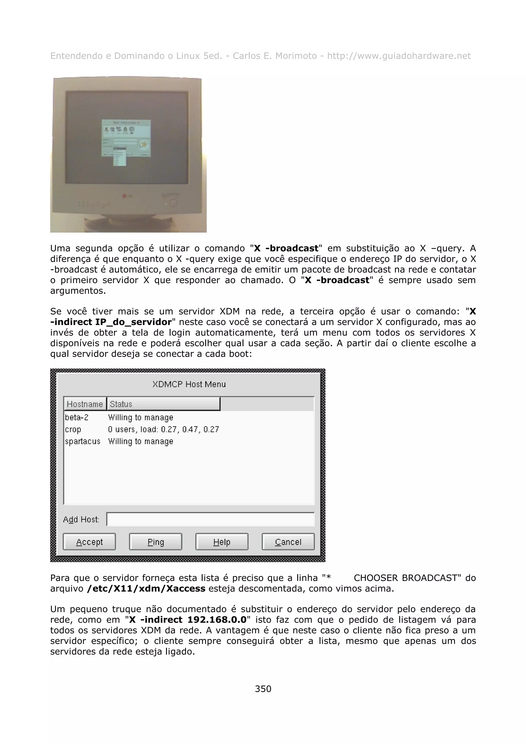 Entendendo e Dominando o Linux 5ed. - Carlos E. Morimoto - http://www.guiadohardware.net




Uma segunda opção é utilizar o comando "X -broadcast" em substituição ao X –query. A
diferença é que enquanto o X -query exige que você especifique o endereço IP do servidor, o X
-broadcast é automático, ele se encarrega de emitir um pacote de broadcast na rede e contatar
o primeiro servidor X que responder ao chamado. O "X -broadcast" é sempre usado sem
argumentos.

Se você tiver mais se um servidor XDM na rede, a terceira opção é usar o comando: "X
-indirect IP_do_servidor" neste caso você se conectará a um servidor X configurado, mas ao
invés de obter a tela de login automaticamente, terá um menu com todos os servidores X
disponíveis na rede e poderá escolher qual usar a cada seção. A partir daí o cliente escolhe a
qual servidor deseja se conectar a cada boot:




Para que o servidor forneça esta lista é preciso que a linha "* CHOOSER BROADCAST" do
arquivo /etc/X11/xdm/Xaccess esteja descomentada, como vimos acima.

Um pequeno truque não documentado é substituir o endereço do servidor pelo endereço da
rede, como em "X -indirect 192.168.0.0" isto faz com que o pedido de listagem vá para
todos os servidores XDM da rede. A vantagem é que neste caso o cliente não fica preso a um
servidor específico; o cliente sempre conseguirá obter a lista, mesmo que apenas um dos
servidores da rede esteja ligado.



                                             350
 