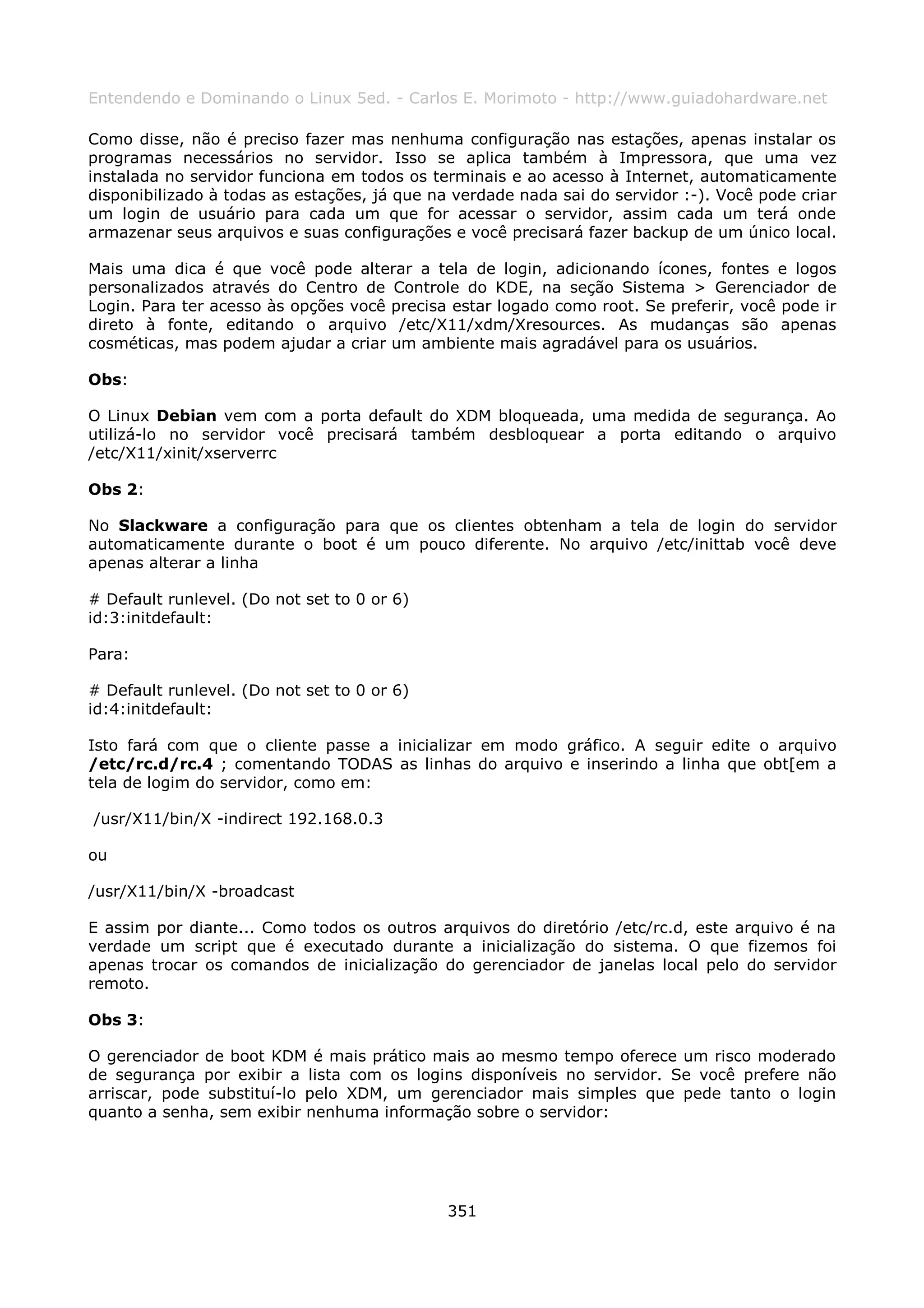 Entendendo e Dominando o Linux 5ed. - Carlos E. Morimoto - http://www.guiadohardware.net

Como disse, não é preciso fazer mas nenhuma configuração nas estações, apenas instalar os
programas necessários no servidor. Isso se aplica também à Impressora, que uma vez
instalada no servidor funciona em todos os terminais e ao acesso à Internet, automaticamente
disponibilizado à todas as estações, já que na verdade nada sai do servidor :-). Você pode criar
um login de usuário para cada um que for acessar o servidor, assim cada um terá onde
armazenar seus arquivos e suas configurações e você precisará fazer backup de um único local.

Mais uma dica é que você pode alterar a tela de login, adicionando ícones, fontes e logos
personalizados através do Centro de Controle do KDE, na seção Sistema > Gerenciador de
Login. Para ter acesso às opções você precisa estar logado como root. Se preferir, você pode ir
direto à fonte, editando o arquivo /etc/X11/xdm/Xresources. As mudanças são apenas
cosméticas, mas podem ajudar a criar um ambiente mais agradável para os usuários.

Obs:

O Linux Debian vem com a porta default do XDM bloqueada, uma medida de segurança. Ao
utilizá-lo no servidor você precisará também desbloquear a porta editando o arquivo
/etc/X11/xinit/xserverrc

Obs 2:

No Slackware a configuração para que os clientes obtenham a tela de login do servidor
automaticamente durante o boot é um pouco diferente. No arquivo /etc/inittab você deve
apenas alterar a linha

# Default runlevel. (Do not set to 0 or 6)
id:3:initdefault:

Para:

# Default runlevel. (Do not set to 0 or 6)
id:4:initdefault:

Isto fará com que o cliente passe a inicializar em modo gráfico. A seguir edite o arquivo
/etc/rc.d/rc.4 ; comentando TODAS as linhas do arquivo e inserindo a linha que obt[em a
tela de logim do servidor, como em:

/usr/X11/bin/X -indirect 192.168.0.3

ou

/usr/X11/bin/X -broadcast

E assim por diante... Como todos os outros arquivos do diretório /etc/rc.d, este arquivo é na
verdade um script que é executado durante a inicialização do sistema. O que fizemos foi
apenas trocar os comandos de inicialização do gerenciador de janelas local pelo do servidor
remoto.

Obs 3:

O gerenciador de boot KDM é mais prático mais ao mesmo tempo oferece um risco moderado
de segurança por exibir a lista com os logins disponíveis no servidor. Se você prefere não
arriscar, pode substituí-lo pelo XDM, um gerenciador mais simples que pede tanto o login
quanto a senha, sem exibir nenhuma informação sobre o servidor:




                                              351
 
