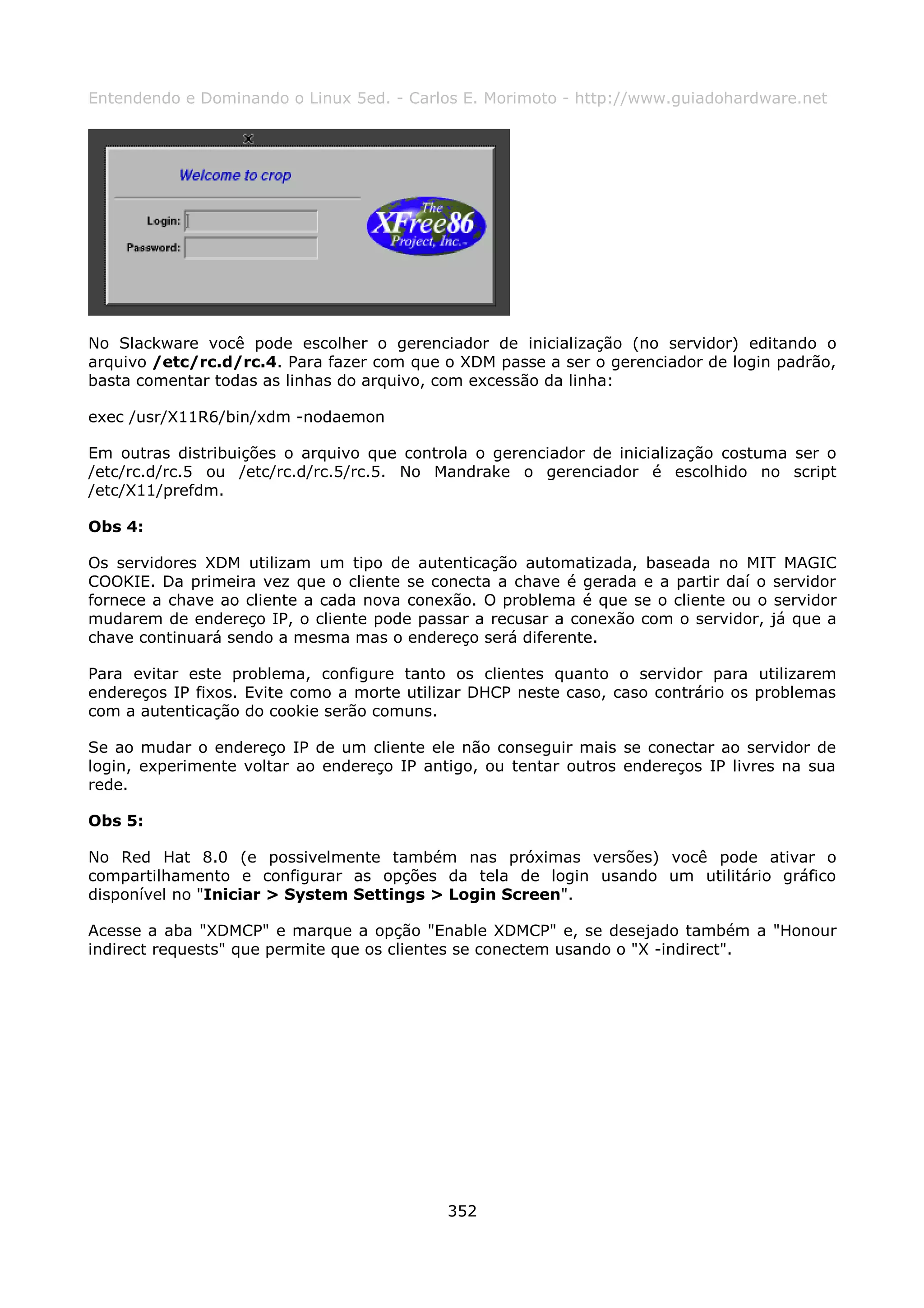 Entendendo e Dominando o Linux 5ed. - Carlos E. Morimoto - http://www.guiadohardware.net




No Slackware você pode escolher o gerenciador de inicialização (no servidor) editando o
arquivo /etc/rc.d/rc.4. Para fazer com que o XDM passe a ser o gerenciador de login padrão,
basta comentar todas as linhas do arquivo, com excessão da linha:

exec /usr/X11R6/bin/xdm -nodaemon

Em outras distribuições o arquivo que controla o gerenciador de inicialização costuma ser o
/etc/rc.d/rc.5 ou /etc/rc.d/rc.5/rc.5. No Mandrake o gerenciador é escolhido no script
/etc/X11/prefdm.

Obs 4:

Os servidores XDM utilizam um tipo de autenticação automatizada, baseada no MIT MAGIC
COOKIE. Da primeira vez que o cliente se conecta a chave é gerada e a partir daí o servidor
fornece a chave ao cliente a cada nova conexão. O problema é que se o cliente ou o servidor
mudarem de endereço IP, o cliente pode passar a recusar a conexão com o servidor, já que a
chave continuará sendo a mesma mas o endereço será diferente.

Para evitar este problema, configure tanto os clientes quanto o servidor para utilizarem
endereços IP fixos. Evite como a morte utilizar DHCP neste caso, caso contrário os problemas
com a autenticação do cookie serão comuns.

Se ao mudar o endereço IP de um cliente ele não conseguir mais se conectar ao servidor de
login, experimente voltar ao endereço IP antigo, ou tentar outros endereços IP livres na sua
rede.

Obs 5:

No Red Hat 8.0 (e possivelmente também nas próximas versões) você pode ativar o
compartilhamento e configurar as opções da tela de login usando um utilitário gráfico
disponível no "Iniciar > System Settings > Login Screen".

Acesse a aba "XDMCP" e marque a opção "Enable XDMCP" e, se desejado também a "Honour
indirect requests" que permite que os clientes se conectem usando o "X -indirect".




                                            352
 