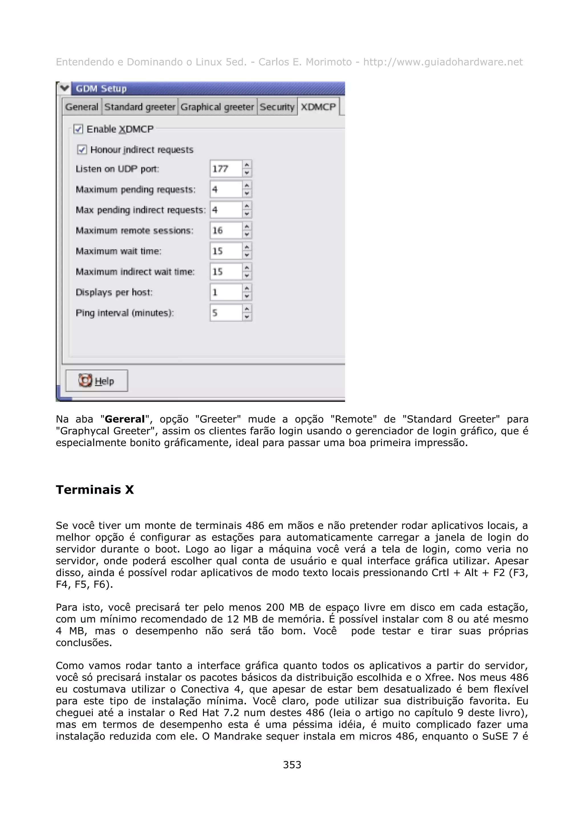 Entendendo e Dominando o Linux 5ed. - Carlos E. Morimoto - http://www.guiadohardware.net




Na aba "Gereral", opção "Greeter" mude a opção "Remote" de "Standard Greeter" para
"Graphycal Greeter", assim os clientes farão login usando o gerenciador de login gráfico, que é
especialmente bonito gráficamente, ideal para passar uma boa primeira impressão.



Terminais X

Se você tiver um monte de terminais 486 em mãos e não pretender rodar aplicativos locais, a
melhor opção é configurar as estações para automaticamente carregar a janela de login do
servidor durante o boot. Logo ao ligar a máquina você verá a tela de login, como veria no
servidor, onde poderá escolher qual conta de usuário e qual interface gráfica utilizar. Apesar
disso, ainda é possível rodar aplicativos de modo texto locais pressionando Crtl + Alt + F2 (F3,
F4, F5, F6).

Para isto, você precisará ter pelo menos 200 MB de espaço livre em disco em cada estação,
com um mínimo recomendado de 12 MB de memória. É possível instalar com 8 ou até mesmo
4 MB, mas o desempenho não será tão bom. Você pode testar e tirar suas próprias
conclusões.

Como vamos rodar tanto a interface gráfica quanto todos os aplicativos a partir do servidor,
você só precisará instalar os pacotes básicos da distribuição escolhida e o Xfree. Nos meus 486
eu costumava utilizar o Conectiva 4, que apesar de estar bem desatualizado é bem flexível
para este tipo de instalação mínima. Você claro, pode utilizar sua distribuição favorita. Eu
cheguei até a instalar o Red Hat 7.2 num destes 486 (leia o artigo no capítulo 9 deste livro),
mas em termos de desempenho esta é uma péssima idéia, é muito complicado fazer uma
instalação reduzida com ele. O Mandrake sequer instala em micros 486, enquanto o SuSE 7 é

                                              353
 