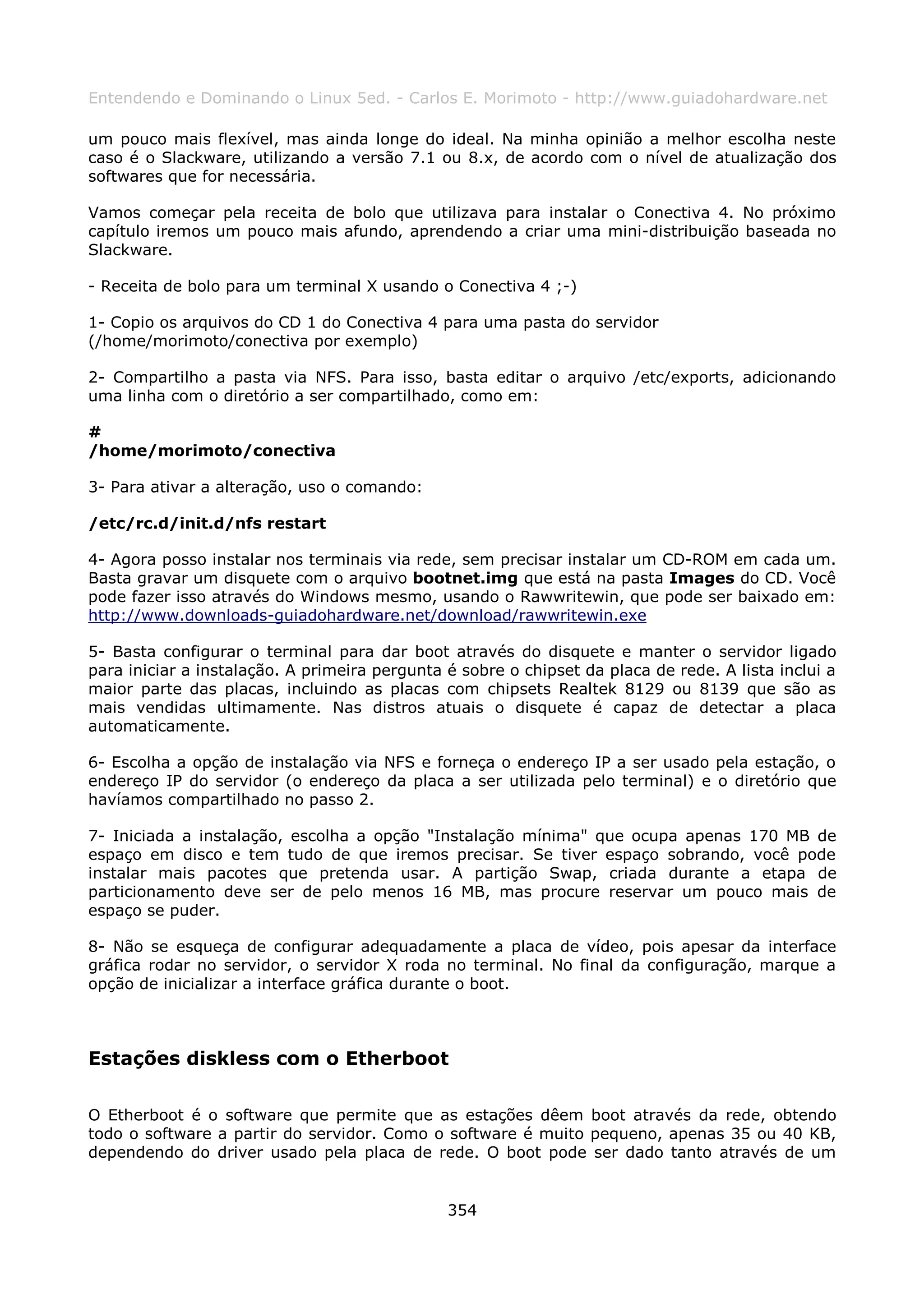 Entendendo e Dominando o Linux 5ed. - Carlos E. Morimoto - http://www.guiadohardware.net

um pouco mais flexível, mas ainda longe do ideal. Na minha opinião a melhor escolha neste
caso é o Slackware, utilizando a versão 7.1 ou 8.x, de acordo com o nível de atualização dos
softwares que for necessária.

Vamos começar pela receita de bolo que utilizava para instalar o Conectiva 4. No próximo
capítulo iremos um pouco mais afundo, aprendendo a criar uma mini-distribuição baseada no
Slackware.

- Receita de bolo para um terminal X usando o Conectiva 4 ;-)

1- Copio os arquivos do CD 1 do Conectiva 4 para uma pasta do servidor
(/home/morimoto/conectiva por exemplo)

2- Compartilho a pasta via NFS. Para isso, basta editar o arquivo /etc/exports, adicionando
uma linha com o diretório a ser compartilhado, como em:

#
/home/morimoto/conectiva

3- Para ativar a alteração, uso o comando:

/etc/rc.d/init.d/nfs restart

4- Agora posso instalar nos terminais via rede, sem precisar instalar um CD-ROM em cada um.
Basta gravar um disquete com o arquivo bootnet.img que está na pasta Images do CD. Você
pode fazer isso através do Windows mesmo, usando o Rawwritewin, que pode ser baixado em:
http://www.downloads-guiadohardware.net/download/rawwritewin.exe

5- Basta configurar o terminal para dar boot através do disquete e manter o servidor ligado
para iniciar a instalação. A primeira pergunta é sobre o chipset da placa de rede. A lista inclui a
maior parte das placas, incluindo as placas com chipsets Realtek 8129 ou 8139 que são as
mais vendidas ultimamente. Nas distros atuais o disquete é capaz de detectar a placa
automaticamente.

6- Escolha a opção de instalação via NFS e forneça o endereço IP a ser usado pela estação, o
endereço IP do servidor (o endereço da placa a ser utilizada pelo terminal) e o diretório que
havíamos compartilhado no passo 2.

7- Iniciada a instalação, escolha a opção "Instalação mínima" que ocupa apenas 170 MB de
espaço em disco e tem tudo de que iremos precisar. Se tiver espaço sobrando, você pode
instalar mais pacotes que pretenda usar. A partição Swap, criada durante a etapa de
particionamento deve ser de pelo menos 16 MB, mas procure reservar um pouco mais de
espaço se puder.

8- Não se esqueça de configurar adequadamente a placa de vídeo, pois apesar da interface
gráfica rodar no servidor, o servidor X roda no terminal. No final da configuração, marque a
opção de inicializar a interface gráfica durante o boot.



Estações diskless com o Etherboot

O Etherboot é o software que permite que as estações dêem boot através da rede, obtendo
todo o software a partir do servidor. Como o software é muito pequeno, apenas 35 ou 40 KB,
dependendo do driver usado pela placa de rede. O boot pode ser dado tanto através de um


                                               354
 