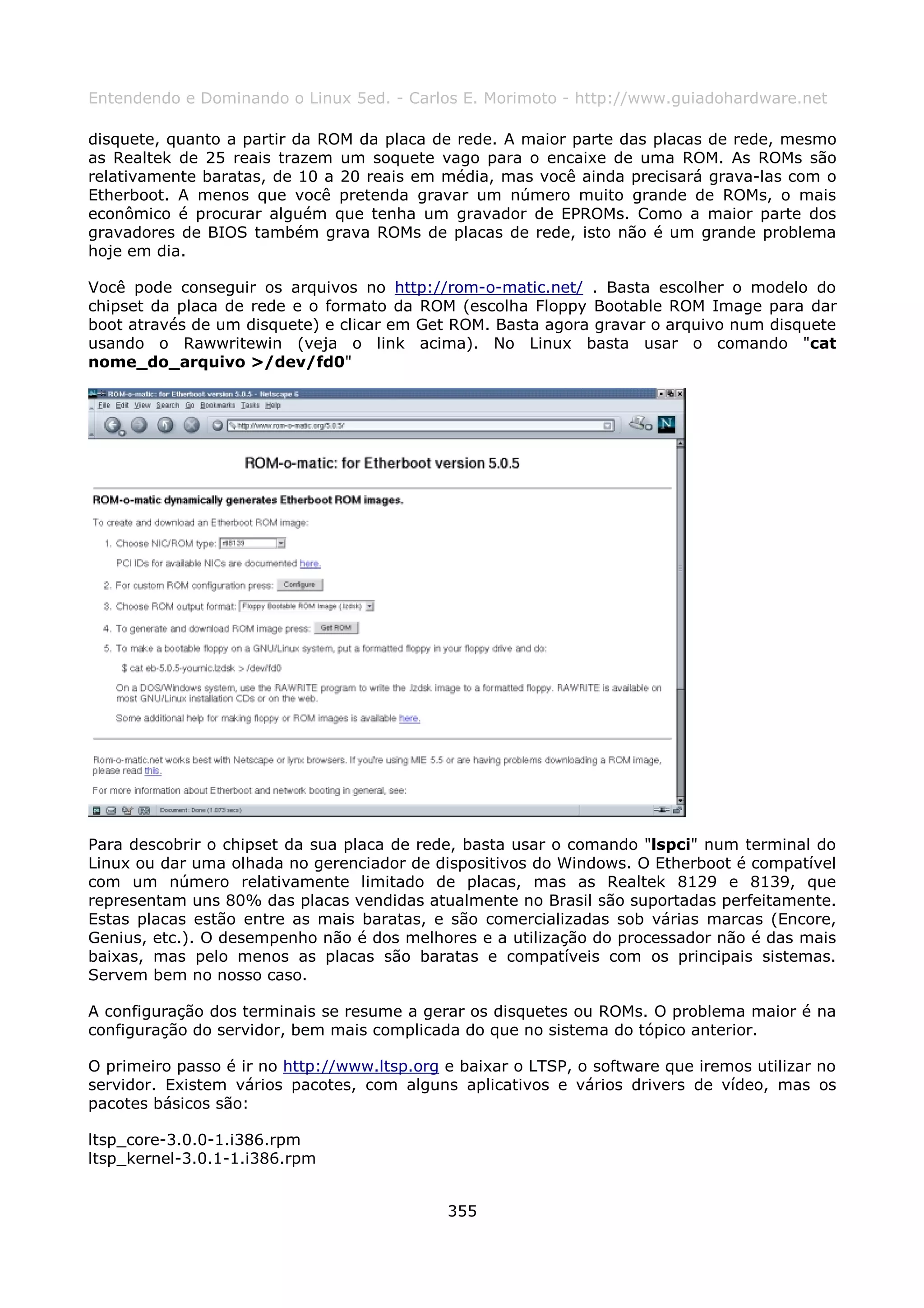 Entendendo e Dominando o Linux 5ed. - Carlos E. Morimoto - http://www.guiadohardware.net

disquete, quanto a partir da ROM da placa de rede. A maior parte das placas de rede, mesmo
as Realtek de 25 reais trazem um soquete vago para o encaixe de uma ROM. As ROMs são
relativamente baratas, de 10 a 20 reais em média, mas você ainda precisará grava-las com o
Etherboot. A menos que você pretenda gravar um número muito grande de ROMs, o mais
econômico é procurar alguém que tenha um gravador de EPROMs. Como a maior parte dos
gravadores de BIOS também grava ROMs de placas de rede, isto não é um grande problema
hoje em dia.

Você pode conseguir os arquivos no http://rom-o-matic.net/ . Basta escolher o modelo do
chipset da placa de rede e o formato da ROM (escolha Floppy Bootable ROM Image para dar
boot através de um disquete) e clicar em Get ROM. Basta agora gravar o arquivo num disquete
usando o Rawwritewin (veja o link acima). No Linux basta usar o comando "cat
nome_do_arquivo >/dev/fd0"




Para descobrir o chipset da sua placa de rede, basta usar o comando "lspci" num terminal do
Linux ou dar uma olhada no gerenciador de dispositivos do Windows. O Etherboot é compatível
com um número relativamente limitado de placas, mas as Realtek 8129 e 8139, que
representam uns 80% das placas vendidas atualmente no Brasil são suportadas perfeitamente.
Estas placas estão entre as mais baratas, e são comercializadas sob várias marcas (Encore,
Genius, etc.). O desempenho não é dos melhores e a utilização do processador não é das mais
baixas, mas pelo menos as placas são baratas e compatíveis com os principais sistemas.
Servem bem no nosso caso.

A configuração dos terminais se resume a gerar os disquetes ou ROMs. O problema maior é na
configuração do servidor, bem mais complicada do que no sistema do tópico anterior.

O primeiro passo é ir no http://www.ltsp.org e baixar o LTSP, o software que iremos utilizar no
servidor. Existem vários pacotes, com alguns aplicativos e vários drivers de vídeo, mas os
pacotes básicos são:

ltsp_core-3.0.0-1.i386.rpm
ltsp_kernel-3.0.1-1.i386.rpm


                                             355
 