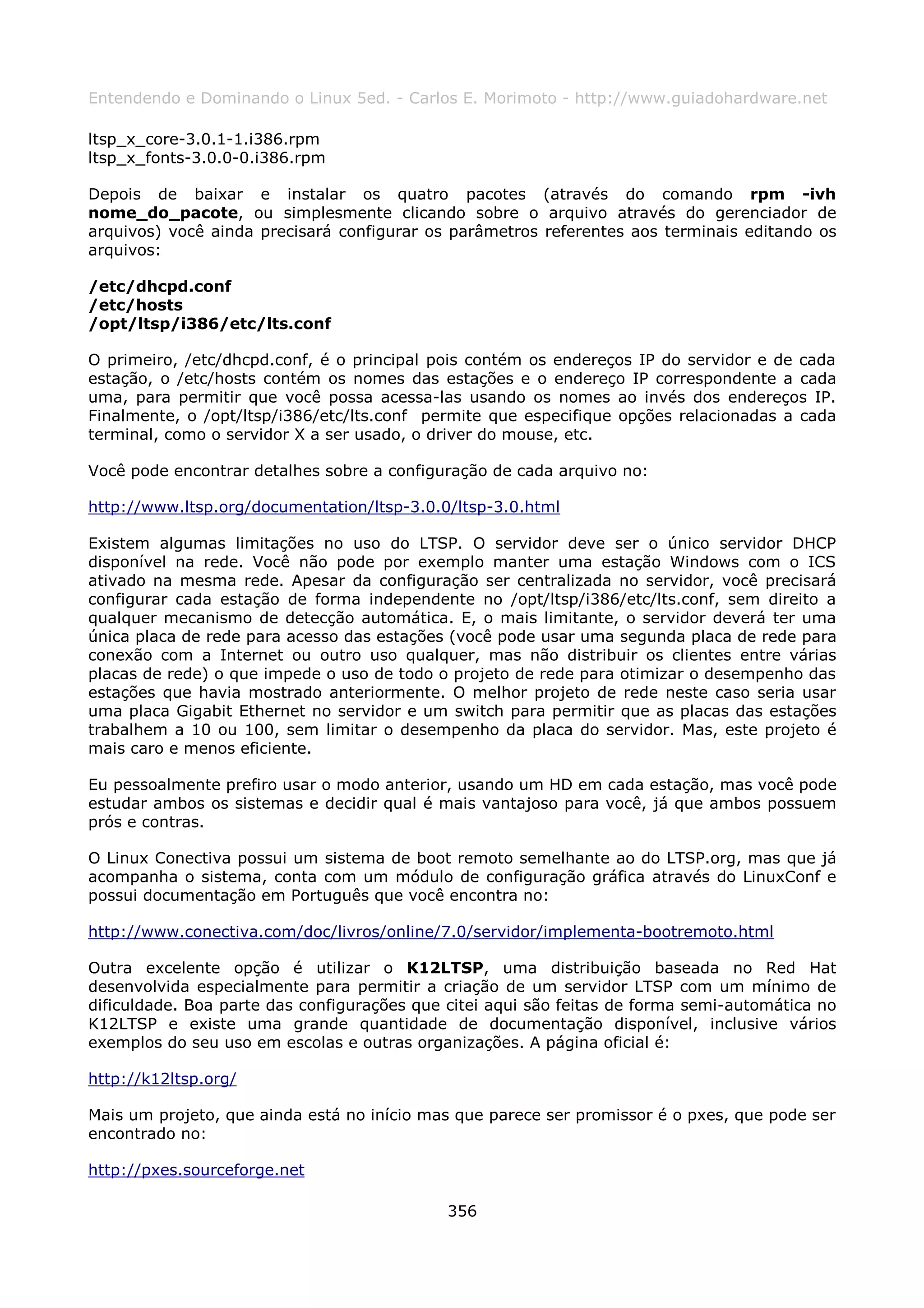 Entendendo e Dominando o Linux 5ed. - Carlos E. Morimoto - http://www.guiadohardware.net

ltsp_x_core-3.0.1-1.i386.rpm
ltsp_x_fonts-3.0.0-0.i386.rpm

Depois de baixar e instalar os quatro pacotes (através do comando rpm -ivh
nome_do_pacote, ou simplesmente clicando sobre o arquivo através do gerenciador de
arquivos) você ainda precisará configurar os parâmetros referentes aos terminais editando os
arquivos:

/etc/dhcpd.conf
/etc/hosts
/opt/ltsp/i386/etc/lts.conf

O primeiro, /etc/dhcpd.conf, é o principal pois contém os endereços IP do servidor e de cada
estação, o /etc/hosts contém os nomes das estações e o endereço IP correspondente a cada
uma, para permitir que você possa acessa-las usando os nomes ao invés dos endereços IP.
Finalmente, o /opt/ltsp/i386/etc/lts.conf permite que especifique opções relacionadas a cada
terminal, como o servidor X a ser usado, o driver do mouse, etc.

Você pode encontrar detalhes sobre a configuração de cada arquivo no:

http://www.ltsp.org/documentation/ltsp-3.0.0/ltsp-3.0.html

Existem algumas limitações no uso do LTSP. O servidor deve ser o único servidor DHCP
disponível na rede. Você não pode por exemplo manter uma estação Windows com o ICS
ativado na mesma rede. Apesar da configuração ser centralizada no servidor, você precisará
configurar cada estação de forma independente no /opt/ltsp/i386/etc/lts.conf, sem direito a
qualquer mecanismo de detecção automática. E, o mais limitante, o servidor deverá ter uma
única placa de rede para acesso das estações (você pode usar uma segunda placa de rede para
conexão com a Internet ou outro uso qualquer, mas não distribuir os clientes entre várias
placas de rede) o que impede o uso de todo o projeto de rede para otimizar o desempenho das
estações que havia mostrado anteriormente. O melhor projeto de rede neste caso seria usar
uma placa Gigabit Ethernet no servidor e um switch para permitir que as placas das estações
trabalhem a 10 ou 100, sem limitar o desempenho da placa do servidor. Mas, este projeto é
mais caro e menos eficiente.

Eu pessoalmente prefiro usar o modo anterior, usando um HD em cada estação, mas você pode
estudar ambos os sistemas e decidir qual é mais vantajoso para você, já que ambos possuem
prós e contras.

O Linux Conectiva possui um sistema de boot remoto semelhante ao do LTSP.org, mas que já
acompanha o sistema, conta com um módulo de configuração gráfica através do LinuxConf e
possui documentação em Português que você encontra no:

http://www.conectiva.com/doc/livros/online/7.0/servidor/implementa-bootremoto.html

Outra excelente opção é utilizar o K12LTSP, uma distribuição baseada no Red Hat
desenvolvida especialmente para permitir a criação de um servidor LTSP com um mínimo de
dificuldade. Boa parte das configurações que citei aqui são feitas de forma semi-automática no
K12LTSP e existe uma grande quantidade de documentação disponível, inclusive vários
exemplos do seu uso em escolas e outras organizações. A página oficial é:

http://k12ltsp.org/

Mais um projeto, que ainda está no início mas que parece ser promissor é o pxes, que pode ser
encontrado no:

http://pxes.sourceforge.net

                                             356
 