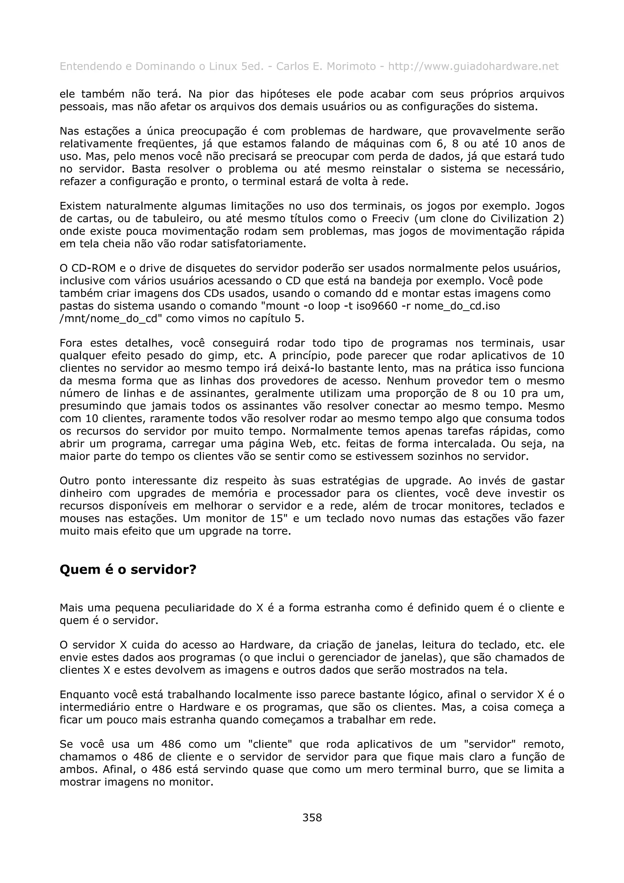 Entendendo e Dominando o Linux 5ed. - Carlos E. Morimoto - http://www.guiadohardware.net

ele também não terá. Na pior das hipóteses ele pode acabar com seus próprios arquivos
pessoais, mas não afetar os arquivos dos demais usuários ou as configurações do sistema.

Nas estações a única preocupação é com problemas de hardware, que provavelmente serão
relativamente freqüentes, já que estamos falando de máquinas com 6, 8 ou até 10 anos de
uso. Mas, pelo menos você não precisará se preocupar com perda de dados, já que estará tudo
no servidor. Basta resolver o problema ou até mesmo reinstalar o sistema se necessário,
refazer a configuração e pronto, o terminal estará de volta à rede.

Existem naturalmente algumas limitações no uso dos terminais, os jogos por exemplo. Jogos
de cartas, ou de tabuleiro, ou até mesmo títulos como o Freeciv (um clone do Civilization 2)
onde existe pouca movimentação rodam sem problemas, mas jogos de movimentação rápida
em tela cheia não vão rodar satisfatoriamente.

O CD-ROM e o drive de disquetes do servidor poderão ser usados normalmente pelos usuários,
inclusive com vários usuários acessando o CD que está na bandeja por exemplo. Você pode
também criar imagens dos CDs usados, usando o comando dd e montar estas imagens como
pastas do sistema usando o comando "mount -o loop -t iso9660 -r nome_do_cd.iso
/mnt/nome_do_cd" como vimos no capítulo 5.

Fora estes detalhes, você conseguirá rodar todo tipo de programas nos terminais, usar
qualquer efeito pesado do gimp, etc. A princípio, pode parecer que rodar aplicativos de 10
clientes no servidor ao mesmo tempo irá deixá-lo bastante lento, mas na prática isso funciona
da mesma forma que as linhas dos provedores de acesso. Nenhum provedor tem o mesmo
número de linhas e de assinantes, geralmente utilizam uma proporção de 8 ou 10 pra um,
presumindo que jamais todos os assinantes vão resolver conectar ao mesmo tempo. Mesmo
com 10 clientes, raramente todos vão resolver rodar ao mesmo tempo algo que consuma todos
os recursos do servidor por muito tempo. Normalmente temos apenas tarefas rápidas, como
abrir um programa, carregar uma página Web, etc. feitas de forma intercalada. Ou seja, na
maior parte do tempo os clientes vão se sentir como se estivessem sozinhos no servidor.

Outro ponto interessante diz respeito às suas estratégias de upgrade. Ao invés de gastar
dinheiro com upgrades de memória e processador para os clientes, você deve investir os
recursos disponíveis em melhorar o servidor e a rede, além de trocar monitores, teclados e
mouses nas estações. Um monitor de 15" e um teclado novo numas das estações vão fazer
muito mais efeito que um upgrade na torre.


Quem é o servidor?

Mais uma pequena peculiaridade do X é a forma estranha como é definido quem é o cliente e
quem é o servidor.

O servidor X cuida do acesso ao Hardware, da criação de janelas, leitura do teclado, etc. ele
envie estes dados aos programas (o que inclui o gerenciador de janelas), que são chamados de
clientes X e estes devolvem as imagens e outros dados que serão mostrados na tela.

Enquanto você está trabalhando localmente isso parece bastante lógico, afinal o servidor X é o
intermediário entre o Hardware e os programas, que são os clientes. Mas, a coisa começa a
ficar um pouco mais estranha quando começamos a trabalhar em rede.

Se você usa um 486 como um "cliente" que roda aplicativos de um "servidor" remoto,
chamamos o 486 de cliente e o servidor de servidor para que fique mais claro a função de
ambos. Afinal, o 486 está servindo quase que como um mero terminal burro, que se limita a
mostrar imagens no monitor.


                                             358
 