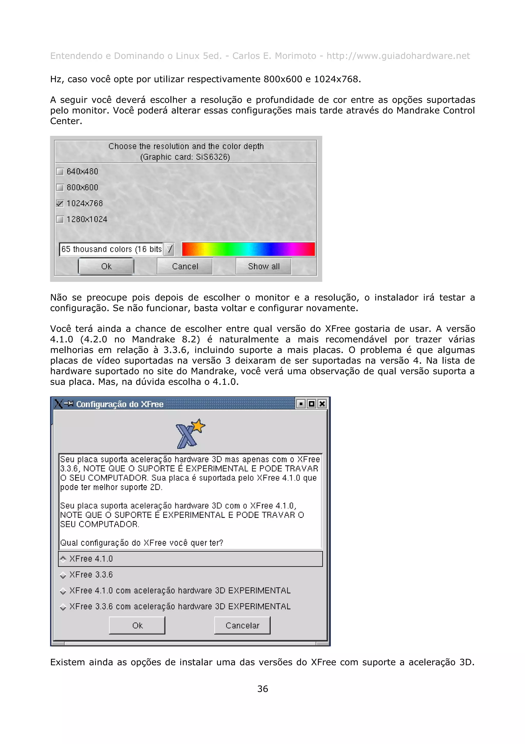 Entendendo e Dominando o Linux 5ed. - Carlos E. Morimoto - http://www.guiadohardware.net

Hz, caso você opte por utilizar respectivamente 800x600 e 1024x768.

A seguir você deverá escolher a resolução e profundidade de cor entre as opções suportadas
pelo monitor. Você poderá alterar essas configurações mais tarde através do Mandrake Control
Center.




Não se preocupe pois depois de escolher o monitor e a resolução, o instalador irá testar a
configuração. Se não funcionar, basta voltar e configurar novamente.

Você terá ainda a chance de escolher entre qual versão do XFree gostaria de usar. A versão
4.1.0 (4.2.0 no Mandrake 8.2) é naturalmente a mais recomendável por trazer várias
melhorias em relação à 3.3.6, incluindo suporte a mais placas. O problema é que algumas
placas de vídeo suportadas na versão 3 deixaram de ser suportadas na versão 4. Na lista de
hardware suportado no site do Mandrake, você verá uma observação de qual versão suporta a
sua placa. Mas, na dúvida escolha o 4.1.0.




Existem ainda as opções de instalar uma das versões do XFree com suporte a aceleração 3D.


                                            36
 