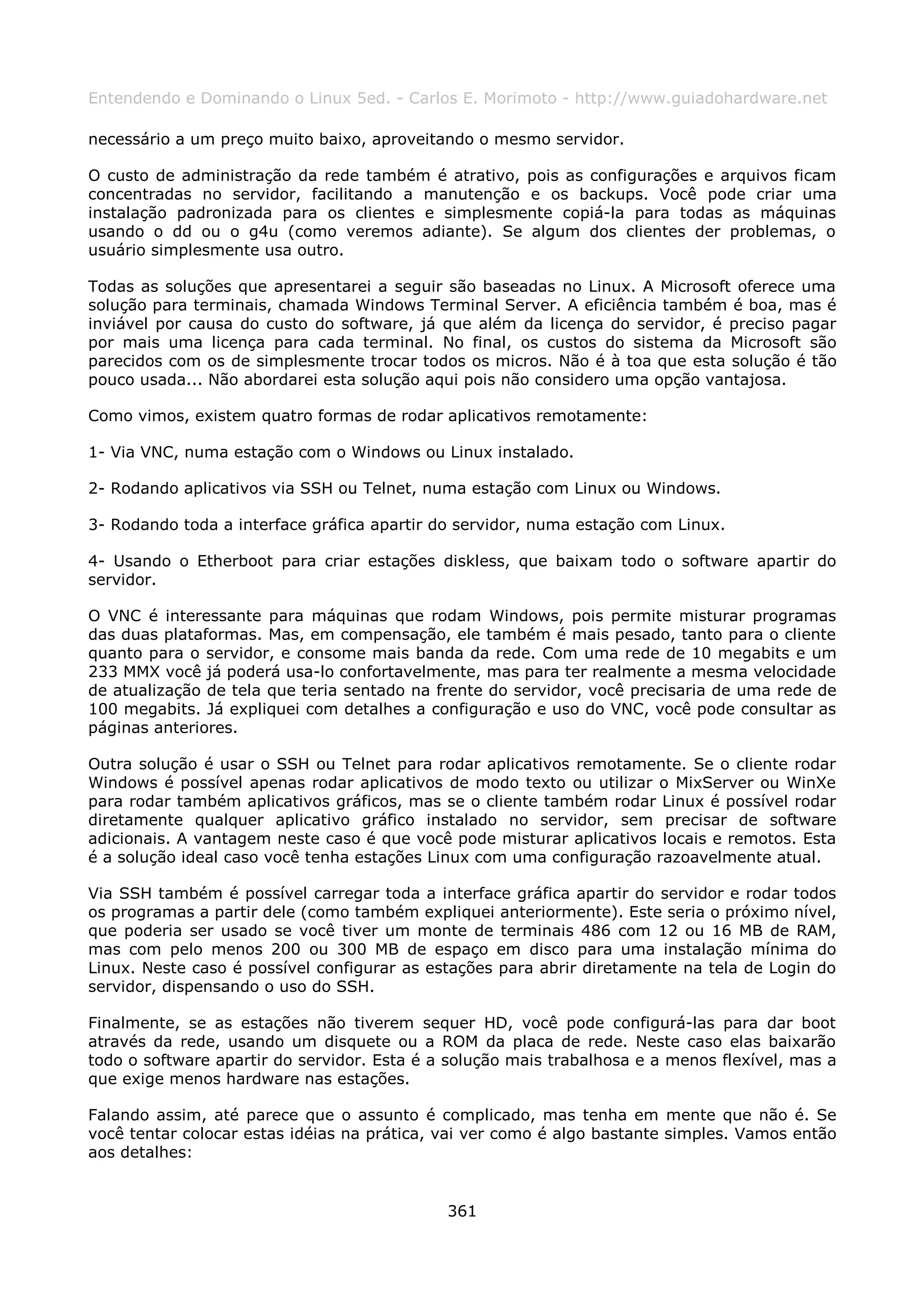 Entendendo e Dominando o Linux 5ed. - Carlos E. Morimoto - http://www.guiadohardware.net

necessário a um preço muito baixo, aproveitando o mesmo servidor.

O custo de administração da rede também é atrativo, pois as configurações e arquivos ficam
concentradas no servidor, facilitando a manutenção e os backups. Você pode criar uma
instalação padronizada para os clientes e simplesmente copiá-la para todas as máquinas
usando o dd ou o g4u (como veremos adiante). Se algum dos clientes der problemas, o
usuário simplesmente usa outro.

Todas as soluções que apresentarei a seguir são baseadas no Linux. A Microsoft oferece uma
solução para terminais, chamada Windows Terminal Server. A eficiência também é boa, mas é
inviável por causa do custo do software, já que além da licença do servidor, é preciso pagar
por mais uma licença para cada terminal. No final, os custos do sistema da Microsoft são
parecidos com os de simplesmente trocar todos os micros. Não é à toa que esta solução é tão
pouco usada... Não abordarei esta solução aqui pois não considero uma opção vantajosa.

Como vimos, existem quatro formas de rodar aplicativos remotamente:

1- Via VNC, numa estação com o Windows ou Linux instalado.

2- Rodando aplicativos via SSH ou Telnet, numa estação com Linux ou Windows.

3- Rodando toda a interface gráfica apartir do servidor, numa estação com Linux.

4- Usando o Etherboot para criar estações diskless, que baixam todo o software apartir do
servidor.

O VNC é interessante para máquinas que rodam Windows, pois permite misturar programas
das duas plataformas. Mas, em compensação, ele também é mais pesado, tanto para o cliente
quanto para o servidor, e consome mais banda da rede. Com uma rede de 10 megabits e um
233 MMX você já poderá usa-lo confortavelmente, mas para ter realmente a mesma velocidade
de atualização de tela que teria sentado na frente do servidor, você precisaria de uma rede de
100 megabits. Já expliquei com detalhes a configuração e uso do VNC, você pode consultar as
páginas anteriores.

Outra solução é usar o SSH ou Telnet para rodar aplicativos remotamente. Se o cliente rodar
Windows é possível apenas rodar aplicativos de modo texto ou utilizar o MixServer ou WinXe
para rodar também aplicativos gráficos, mas se o cliente também rodar Linux é possível rodar
diretamente qualquer aplicativo gráfico instalado no servidor, sem precisar de software
adicionais. A vantagem neste caso é que você pode misturar aplicativos locais e remotos. Esta
é a solução ideal caso você tenha estações Linux com uma configuração razoavelmente atual.

Via SSH também é possível carregar toda a interface gráfica apartir do servidor e rodar todos
os programas a partir dele (como também expliquei anteriormente). Este seria o próximo nível,
que poderia ser usado se você tiver um monte de terminais 486 com 12 ou 16 MB de RAM,
mas com pelo menos 200 ou 300 MB de espaço em disco para uma instalação mínima do
Linux. Neste caso é possível configurar as estações para abrir diretamente na tela de Login do
servidor, dispensando o uso do SSH.

Finalmente, se as estações não tiverem sequer HD, você pode configurá-las para dar boot
através da rede, usando um disquete ou a ROM da placa de rede. Neste caso elas baixarão
todo o software apartir do servidor. Esta é a solução mais trabalhosa e a menos flexível, mas a
que exige menos hardware nas estações.

Falando assim, até parece que o assunto é complicado, mas tenha em mente que não é. Se
você tentar colocar estas idéias na prática, vai ver como é algo bastante simples. Vamos então
aos detalhes:


                                             361
 