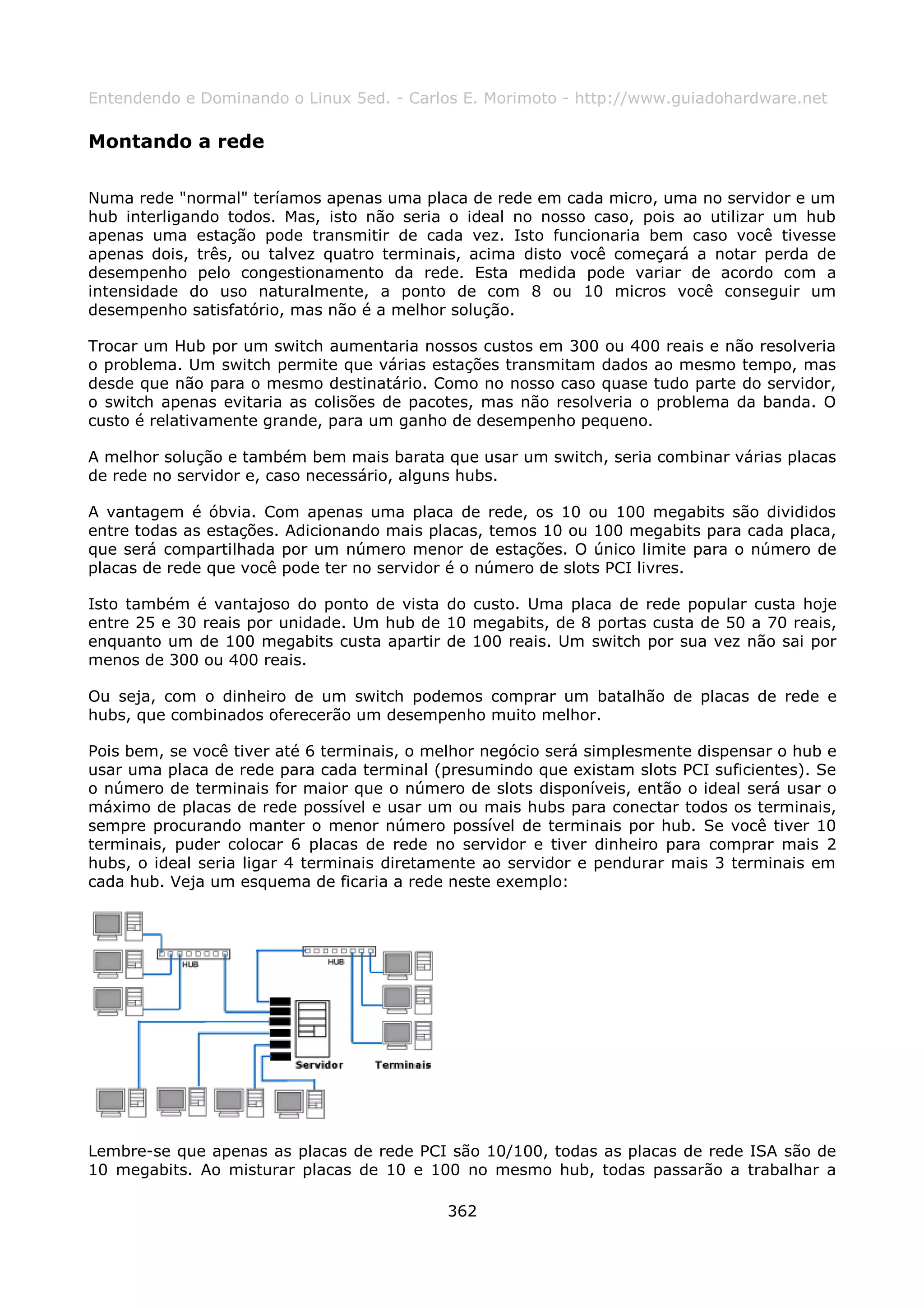 Entendendo e Dominando o Linux 5ed. - Carlos E. Morimoto - http://www.guiadohardware.net

Montando a rede

Numa rede "normal" teríamos apenas uma placa de rede em cada micro, uma no servidor e um
hub interligando todos. Mas, isto não seria o ideal no nosso caso, pois ao utilizar um hub
apenas uma estação pode transmitir de cada vez. Isto funcionaria bem caso você tivesse
apenas dois, três, ou talvez quatro terminais, acima disto você começará a notar perda de
desempenho pelo congestionamento da rede. Esta medida pode variar de acordo com a
intensidade do uso naturalmente, a ponto de com 8 ou 10 micros você conseguir um
desempenho satisfatório, mas não é a melhor solução.

Trocar um Hub por um switch aumentaria nossos custos em 300 ou 400 reais e não resolveria
o problema. Um switch permite que várias estações transmitam dados ao mesmo tempo, mas
desde que não para o mesmo destinatário. Como no nosso caso quase tudo parte do servidor,
o switch apenas evitaria as colisões de pacotes, mas não resolveria o problema da banda. O
custo é relativamente grande, para um ganho de desempenho pequeno.

A melhor solução e também bem mais barata que usar um switch, seria combinar várias placas
de rede no servidor e, caso necessário, alguns hubs.

A vantagem é óbvia. Com apenas uma placa de rede, os 10 ou 100 megabits são divididos
entre todas as estações. Adicionando mais placas, temos 10 ou 100 megabits para cada placa,
que será compartilhada por um número menor de estações. O único limite para o número de
placas de rede que você pode ter no servidor é o número de slots PCI livres.

Isto também é vantajoso do ponto de vista do custo. Uma placa de rede popular custa hoje
entre 25 e 30 reais por unidade. Um hub de 10 megabits, de 8 portas custa de 50 a 70 reais,
enquanto um de 100 megabits custa apartir de 100 reais. Um switch por sua vez não sai por
menos de 300 ou 400 reais.

Ou seja, com o dinheiro de um switch podemos comprar um batalhão de placas de rede e
hubs, que combinados oferecerão um desempenho muito melhor.

Pois bem, se você tiver até 6 terminais, o melhor negócio será simplesmente dispensar o hub e
usar uma placa de rede para cada terminal (presumindo que existam slots PCI suficientes). Se
o número de terminais for maior que o número de slots disponíveis, então o ideal será usar o
máximo de placas de rede possível e usar um ou mais hubs para conectar todos os terminais,
sempre procurando manter o menor número possível de terminais por hub. Se você tiver 10
terminais, puder colocar 6 placas de rede no servidor e tiver dinheiro para comprar mais 2
hubs, o ideal seria ligar 4 terminais diretamente ao servidor e pendurar mais 3 terminais em
cada hub. Veja um esquema de ficaria a rede neste exemplo:




Lembre-se que apenas as placas de rede PCI são 10/100, todas as placas de rede ISA são de
10 megabits. Ao misturar placas de 10 e 100 no mesmo hub, todas passarão a trabalhar a

                                            362
 