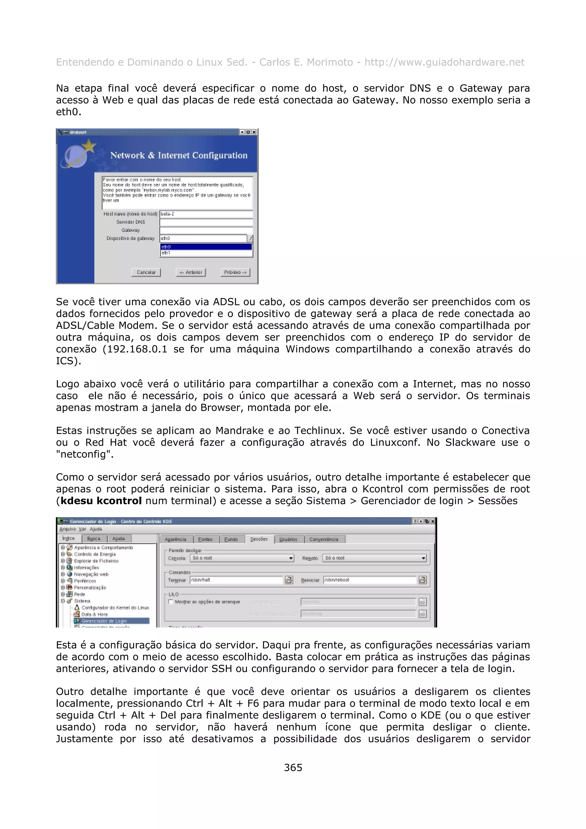 Entendendo e Dominando o Linux 5ed. - Carlos E. Morimoto - http://www.guiadohardware.net

Na etapa final você deverá especificar o nome do host, o servidor DNS e o Gateway para
acesso à Web e qual das placas de rede está conectada ao Gateway. No nosso exemplo seria a
eth0.




Se você tiver uma conexão via ADSL ou cabo, os dois campos deverão ser preenchidos com os
dados fornecidos pelo provedor e o dispositivo de gateway será a placa de rede conectada ao
ADSL/Cable Modem. Se o servidor está acessando através de uma conexão compartilhada por
outra máquina, os dois campos devem ser preenchidos com o endereço IP do servidor de
conexão (192.168.0.1 se for uma máquina Windows compartilhando a conexão através do
ICS).

Logo abaixo você verá o utilitário para compartilhar a conexão com a Internet, mas no nosso
caso ele não é necessário, pois o único que acessará a Web será o servidor. Os terminais
apenas mostram a janela do Browser, montada por ele.

Estas instruções se aplicam ao Mandrake e ao Techlinux. Se você estiver usando o Conectiva
ou o Red Hat você deverá fazer a configuração através do Linuxconf. No Slackware use o
"netconfig".

Como o servidor será acessado por vários usuários, outro detalhe importante é estabelecer que
apenas o root poderá reiniciar o sistema. Para isso, abra o Kcontrol com permissões de root
(kdesu kcontrol num terminal) e acesse a seção Sistema > Gerenciador de login > Sessões




Esta é a configuração básica do servidor. Daqui pra frente, as configurações necessárias variam
de acordo com o meio de acesso escolhido. Basta colocar em prática as instruções das páginas
anteriores, ativando o servidor SSH ou configurando o servidor para fornecer a tela de login.

Outro detalhe importante é que você deve orientar os usuários a desligarem os clientes
localmente, pressionando Ctrl + Alt + F6 para mudar para o terminal de modo texto local e em
seguida Ctrl + Alt + Del para finalmente desligarem o terminal. Como o KDE (ou o que estiver
usando) roda no servidor, não haverá nenhum ícone que permita desligar o cliente.
Justamente por isso até desativamos a possibilidade dos usuários desligarem o servidor

                                             365
 